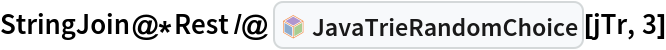 StringJoin@*Rest /@ InterpretationBox[FrameBox[TagBox[TooltipBox[PaneBox[GridBox[List[List[GraphicsBox[List[Thickness[0.0025`], List[FaceForm[List[RGBColor[0.9607843137254902`, 0.5058823529411764`, 0.19607843137254902`], Opacity[1.`]]], FilledCurveBox[List[List[List[0, 2, 0], List[0, 1, 0], List[0, 1, 0], List[0, 1, 0], List[0, 1, 0]], List[List[0, 2, 0], List[0, 1, 0], List[0, 1, 0], List[0, 1, 0], List[0, 1, 0]], List[List[0, 2, 0], List[0, 1, 0], List[0, 1, 0], List[0, 1, 0], List[0, 1, 0], List[0, 1, 0]], List[List[0, 2, 0], List[1, 3, 3], List[0, 1, 0], List[1, 3, 3], List[0, 1, 0], List[1, 3, 3], List[0, 1, 0], List[1, 3, 3], List[1, 3, 3], List[0, 1, 0], List[1, 3, 3], List[0, 1, 0], List[1, 3, 3]]], List[List[List[205.`, 22.863691329956055`], List[205.`, 212.31669425964355`], List[246.01799774169922`, 235.99870109558105`], List[369.0710144042969`, 307.0436840057373`], List[369.0710144042969`, 117.59068870544434`], List[205.`, 22.863691329956055`]], List[List[30.928985595703125`, 307.0436840057373`], List[153.98200225830078`, 235.99870109558105`], List[195.`, 212.31669425964355`], List[195.`, 22.863691329956055`], List[30.928985595703125`, 117.59068870544434`], List[30.928985595703125`, 307.0436840057373`]], List[List[200.`, 410.42970085144043`], List[364.0710144042969`, 315.7036876678467`], List[241.01799774169922`, 244.65868949890137`], List[200.`, 220.97669792175293`], List[158.98200225830078`, 244.65868949890137`], List[35.928985595703125`, 315.7036876678467`], List[200.`, 410.42970085144043`]], List[List[376.5710144042969`, 320.03370475769043`], List[202.5`, 420.53370475769043`], List[200.95300006866455`, 421.42667961120605`], List[199.04699993133545`, 421.42667961120605`], List[197.5`, 420.53370475769043`], List[23.428985595703125`, 320.03370475769043`], List[21.882003784179688`, 319.1406993865967`], List[20.928985595703125`, 317.4896984100342`], List[20.928985595703125`, 315.7036876678467`], List[20.928985595703125`, 114.70369529724121`], List[20.928985595703125`, 112.91769218444824`], List[21.882003784179688`, 111.26669120788574`], List[23.428985595703125`, 110.37369346618652`], List[197.5`, 9.87369155883789`], List[198.27300024032593`, 9.426692008972168`], List[199.13700008392334`, 9.203690528869629`], List[200.`, 9.203690528869629`], List[200.86299991607666`, 9.203690528869629`], List[201.72699999809265`, 9.426692008972168`], List[202.5`, 9.87369155883789`], List[376.5710144042969`, 110.37369346618652`], List[378.1179962158203`, 111.26669120788574`], List[379.0710144042969`, 112.91769218444824`], List[379.0710144042969`, 114.70369529724121`], List[379.0710144042969`, 315.7036876678467`], List[379.0710144042969`, 317.4896984100342`], List[378.1179962158203`, 319.1406993865967`], List[376.5710144042969`, 320.03370475769043`]]]]], List[FaceForm[List[RGBColor[0.5529411764705883`, 0.6745098039215687`, 0.8117647058823529`], Opacity[1.`]]], FilledCurveBox[List[List[List[0, 2, 0], List[0, 1, 0], List[0, 1, 0], List[0, 1, 0]]], List[List[List[44.92900085449219`, 282.59088134765625`], List[181.00001525878906`, 204.0298843383789`], List[181.00001525878906`, 46.90887451171875`], List[44.92900085449219`, 125.46986389160156`], List[44.92900085449219`, 282.59088134765625`]]]]], List[FaceForm[List[RGBColor[0.6627450980392157`, 0.803921568627451`, 0.5686274509803921`], Opacity[1.`]]], FilledCurveBox[List[List[List[0, 2, 0], List[0, 1, 0], List[0, 1, 0], List[0, 1, 0]]], List[List[List[355.0710144042969`, 282.59088134765625`], List[355.0710144042969`, 125.46986389160156`], List[219.`, 46.90887451171875`], List[219.`, 204.0298843383789`], List[355.0710144042969`, 282.59088134765625`]]]]], List[FaceForm[List[RGBColor[0.6901960784313725`, 0.5882352941176471`, 0.8117647058823529`], Opacity[1.`]]], FilledCurveBox[List[List[List[0, 2, 0], List[0, 1, 0], List[0, 1, 0], List[0, 1, 0]]], List[List[List[200.`, 394.0606994628906`], List[336.0710144042969`, 315.4997024536133`], List[200.`, 236.93968200683594`], List[63.928985595703125`, 315.4997024536133`], List[200.`, 394.0606994628906`]]]]]], List[Rule[BaselinePosition, Scaled[0.15`]], Rule[ImageSize, 10], Rule[ImageSize, 15]]], StyleBox[RowBox[List["JavaTrieRandomChoice", " "]], Rule[ShowAutoStyles, False], Rule[ShowStringCharacters, False], Rule[FontSize, Times[0.9`, Inherited]], Rule[FontColor, GrayLevel[0.1`]]]]], Rule[GridBoxSpacings, List[Rule["Columns", List[List[0.25`]]]]]], Rule[Alignment, List[Left, Baseline]], Rule[BaselinePosition, Baseline], Rule[FrameMargins, List[List[3, 0], List[0, 0]]], Rule[BaseStyle, List[Rule[LineSpacing, List[0, 0]], Rule[LineBreakWithin, False]]]], RowBox[List["PacletSymbol", "[", RowBox[List["\"AntonAntonov/JavaTriesWithFrequencies\"", ",", "\"AntonAntonov`JavaTriesWithFrequencies`JavaTrieRandomChoice\""]], "]"]], Rule[TooltipStyle, List[Rule[ShowAutoStyles, True], Rule[ShowStringCharacters, True]]]], Function[Annotation[Slot[1], Style[Defer[PacletSymbol["AntonAntonov/JavaTriesWithFrequencies", "AntonAntonov`JavaTriesWithFrequencies`JavaTrieRandomChoice"]], Rule[ShowStringCharacters, True]], "Tooltip"]]], Rule[Background, RGBColor[0.968`, 0.976`, 0.984`]], Rule[BaselinePosition, Baseline], Rule[DefaultBaseStyle, List[]], Rule[FrameMargins, List[List[0, 0], List[1, 1]]], Rule[FrameStyle, RGBColor[0.831`, 0.847`, 0.85`]], Rule[RoundingRadius, 4]], PacletSymbol["AntonAntonov/JavaTriesWithFrequencies", "AntonAntonov`JavaTriesWithFrequencies`JavaTrieRandomChoice"], Rule[Selectable, False], Rule[SelectWithContents, True], Rule[BoxID, "PacletSymbolBox"]][jTr, 3]