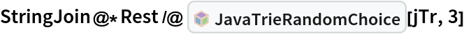 StringJoin@*Rest /@ InterpretationBox[FrameBox[TagBox[TooltipBox[PaneBox[GridBox[List[List[GraphicsBox[List[Thickness[0.0025`], List[FaceForm[List[RGBColor[0.9607843137254902`, 0.5058823529411764`, 0.19607843137254902`], Opacity[1.`]]], FilledCurveBox[List[List[List[0, 2, 0], List[0, 1, 0], List[0, 1, 0], List[0, 1, 0], List[0, 1, 0]], List[List[0, 2, 0], List[0, 1, 0], List[0, 1, 0], List[0, 1, 0], List[0, 1, 0]], List[List[0, 2, 0], List[0, 1, 0], List[0, 1, 0], List[0, 1, 0], List[0, 1, 0], List[0, 1, 0]], List[List[0, 2, 0], List[1, 3, 3], List[0, 1, 0], List[1, 3, 3], List[0, 1, 0], List[1, 3, 3], List[0, 1, 0], List[1, 3, 3], List[1, 3, 3], List[0, 1, 0], List[1, 3, 3], List[0, 1, 0], List[1, 3, 3]]], List[List[List[205.`, 22.863691329956055`], List[205.`, 212.31669425964355`], List[246.01799774169922`, 235.99870109558105`], List[369.0710144042969`, 307.0436840057373`], List[369.0710144042969`, 117.59068870544434`], List[205.`, 22.863691329956055`]], List[List[30.928985595703125`, 307.0436840057373`], List[153.98200225830078`, 235.99870109558105`], List[195.`, 212.31669425964355`], List[195.`, 22.863691329956055`], List[30.928985595703125`, 117.59068870544434`], List[30.928985595703125`, 307.0436840057373`]], List[List[200.`, 410.42970085144043`], List[364.0710144042969`, 315.7036876678467`], List[241.01799774169922`, 244.65868949890137`], List[200.`, 220.97669792175293`], List[158.98200225830078`, 244.65868949890137`], List[35.928985595703125`, 315.7036876678467`], List[200.`, 410.42970085144043`]], List[List[376.5710144042969`, 320.03370475769043`], List[202.5`, 420.53370475769043`], List[200.95300006866455`, 421.42667961120605`], List[199.04699993133545`, 421.42667961120605`], List[197.5`, 420.53370475769043`], List[23.428985595703125`, 320.03370475769043`], List[21.882003784179688`, 319.1406993865967`], List[20.928985595703125`, 317.4896984100342`], List[20.928985595703125`, 315.7036876678467`], List[20.928985595703125`, 114.70369529724121`], List[20.928985595703125`, 112.91769218444824`], List[21.882003784179688`, 111.26669120788574`], List[23.428985595703125`, 110.37369346618652`], List[197.5`, 9.87369155883789`], List[198.27300024032593`, 9.426692008972168`], List[199.13700008392334`, 9.203690528869629`], List[200.`, 9.203690528869629`], List[200.86299991607666`, 9.203690528869629`], List[201.72699999809265`, 9.426692008972168`], List[202.5`, 9.87369155883789`], List[376.5710144042969`, 110.37369346618652`], List[378.1179962158203`, 111.26669120788574`], List[379.0710144042969`, 112.91769218444824`], List[379.0710144042969`, 114.70369529724121`], List[379.0710144042969`, 315.7036876678467`], List[379.0710144042969`, 317.4896984100342`], List[378.1179962158203`, 319.1406993865967`], List[376.5710144042969`, 320.03370475769043`]]]]], List[FaceForm[List[RGBColor[0.5529411764705883`, 0.6745098039215687`, 0.8117647058823529`], Opacity[1.`]]], FilledCurveBox[List[List[List[0, 2, 0], List[0, 1, 0], List[0, 1, 0], List[0, 1, 0]]], List[List[List[44.92900085449219`, 282.59088134765625`], List[181.00001525878906`, 204.0298843383789`], List[181.00001525878906`, 46.90887451171875`], List[44.92900085449219`, 125.46986389160156`], List[44.92900085449219`, 282.59088134765625`]]]]], List[FaceForm[List[RGBColor[0.6627450980392157`, 0.803921568627451`, 0.5686274509803921`], Opacity[1.`]]], FilledCurveBox[List[List[List[0, 2, 0], List[0, 1, 0], List[0, 1, 0], List[0, 1, 0]]], List[List[List[355.0710144042969`, 282.59088134765625`], List[355.0710144042969`, 125.46986389160156`], List[219.`, 46.90887451171875`], List[219.`, 204.0298843383789`], List[355.0710144042969`, 282.59088134765625`]]]]], List[FaceForm[List[RGBColor[0.6901960784313725`, 0.5882352941176471`, 0.8117647058823529`], Opacity[1.`]]], FilledCurveBox[List[List[List[0, 2, 0], List[0, 1, 0], List[0, 1, 0], List[0, 1, 0]]], List[List[List[200.`, 394.0606994628906`], List[336.0710144042969`, 315.4997024536133`], List[200.`, 236.93968200683594`], List[63.928985595703125`, 315.4997024536133`], List[200.`, 394.0606994628906`]]]]]], List[Rule[BaselinePosition, Scaled[0.15`]], Rule[ImageSize, 10], Rule[ImageSize, 15]]], StyleBox[RowBox[List["JavaTrieRandomChoice", " "]], Rule[ShowAutoStyles, False], Rule[ShowStringCharacters, False], Rule[FontSize, Times[0.9`, Inherited]], Rule[FontColor, GrayLevel[0.1`]]]]], Rule[GridBoxSpacings, List[Rule["Columns", List[List[0.25`]]]]]], Rule[Alignment, List[Left, Baseline]], Rule[BaselinePosition, Baseline], Rule[FrameMargins, List[List[3, 0], List[0, 0]]], Rule[BaseStyle, List[Rule[LineSpacing, List[0, 0]], Rule[LineBreakWithin, False]]]], RowBox[List["PacletSymbol", "[", RowBox[List["\"AntonAntonov/JavaTriesWithFrequencies\"", ",", "\"AntonAntonov`JavaTriesWithFrequencies`JavaTrieRandomChoice\""]], "]"]], Rule[TooltipStyle, List[Rule[ShowAutoStyles, True], Rule[ShowStringCharacters, True]]]], Function[Annotation[Slot[1], Style[Defer[PacletSymbol["AntonAntonov/JavaTriesWithFrequencies", "AntonAntonov`JavaTriesWithFrequencies`JavaTrieRandomChoice"]], Rule[ShowStringCharacters, True]], "Tooltip"]]], Rule[Background, RGBColor[0.968`, 0.976`, 0.984`]], Rule[BaselinePosition, Baseline], Rule[DefaultBaseStyle, List[]], Rule[FrameMargins, List[List[0, 0], List[1, 1]]], Rule[FrameStyle, RGBColor[0.831`, 0.847`, 0.85`]], Rule[RoundingRadius, 4]], PacletSymbol["AntonAntonov/JavaTriesWithFrequencies", "AntonAntonov`JavaTriesWithFrequencies`JavaTrieRandomChoice"], Rule[Selectable, False], Rule[SelectWithContents, True], Rule[BoxID, "PacletSymbolBox"]][jTr, 3]