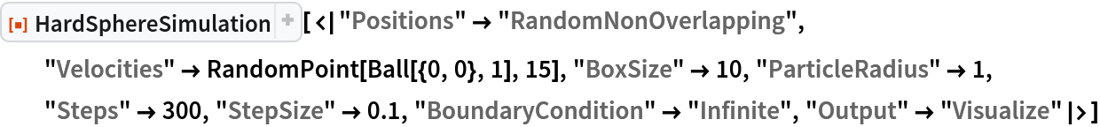 ResourceFunction["HardSphereSimulation", ResourceVersion->"2.0.1"][<|"Positions" -> "RandomNonOverlapping", "Velocities" -> RandomPoint[Ball[{0, 0}, 1], 15], "BoxSize" -> 10, "ParticleRadius" -> 1, "Steps" -> 300, "StepSize" -> 0.1, "BoundaryCondition" -> "Infinite", "Output" -> "Visualize"|>]