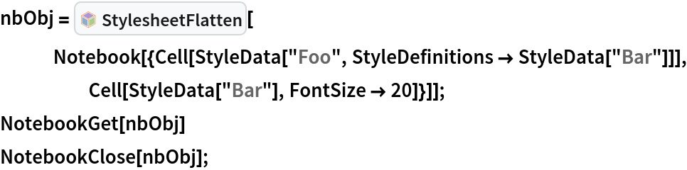 nbObj = InterpretationBox[FrameBox[TagBox[TooltipBox[PaneBox[GridBox[List[List[GraphicsBox[List[Thickness[0.0025`], List[FaceForm[List[RGBColor[0.9607843137254902`, 0.5058823529411764`, 0.19607843137254902`], Opacity[1.`]]], FilledCurveBox[List[List[List[0, 2, 0], List[0, 1, 0], List[0, 1, 0], List[0, 1, 0], List[0, 1, 0]], List[List[0, 2, 0], List[0, 1, 0], List[0, 1, 0], List[0, 1, 0], List[0, 1, 0]], List[List[0, 2, 0], List[0, 1, 0], List[0, 1, 0], List[0, 1, 0], List[0, 1, 0], List[0, 1, 0]], List[List[0, 2, 0], List[1, 3, 3], List[0, 1, 0], List[1, 3, 3], List[0, 1, 0], List[1, 3, 3], List[0, 1, 0], List[1, 3, 3], List[1, 3, 3], List[0, 1, 0], List[1, 3, 3], List[0, 1, 0], List[1, 3, 3]]], List[List[List[205.`, 22.863691329956055`], List[205.`, 212.31669425964355`], List[246.01799774169922`, 235.99870109558105`], List[369.0710144042969`, 307.0436840057373`], List[369.0710144042969`, 117.59068870544434`], List[205.`, 22.863691329956055`]], List[List[30.928985595703125`, 307.0436840057373`], List[153.98200225830078`, 235.99870109558105`], List[195.`, 212.31669425964355`], List[195.`, 22.863691329956055`], List[30.928985595703125`, 117.59068870544434`], List[30.928985595703125`, 307.0436840057373`]], List[List[200.`, 410.42970085144043`], List[364.0710144042969`, 315.7036876678467`], List[241.01799774169922`, 244.65868949890137`], List[200.`, 220.97669792175293`], List[158.98200225830078`, 244.65868949890137`], List[35.928985595703125`, 315.7036876678467`], List[200.`, 410.42970085144043`]], List[List[376.5710144042969`, 320.03370475769043`], List[202.5`, 420.53370475769043`], List[200.95300006866455`, 421.42667961120605`], List[199.04699993133545`, 421.42667961120605`], List[197.5`, 420.53370475769043`], List[23.428985595703125`, 320.03370475769043`], List[21.882003784179688`, 319.1406993865967`], List[20.928985595703125`, 317.4896984100342`], List[20.928985595703125`, 315.7036876678467`], List[20.928985595703125`, 114.70369529724121`], List[20.928985595703125`, 112.91769218444824`], List[21.882003784179688`, 111.26669120788574`], List[23.428985595703125`, 110.37369346618652`], List[197.5`, 9.87369155883789`], List[198.27300024032593`, 9.426692008972168`], List[199.13700008392334`, 9.203690528869629`], List[200.`, 9.203690528869629`], List[200.86299991607666`, 9.203690528869629`], List[201.72699999809265`, 9.426692008972168`], List[202.5`, 9.87369155883789`], List[376.5710144042969`, 110.37369346618652`], List[378.1179962158203`, 111.26669120788574`], List[379.0710144042969`, 112.91769218444824`], List[379.0710144042969`, 114.70369529724121`], List[379.0710144042969`, 315.7036876678467`], List[379.0710144042969`, 317.4896984100342`], List[378.1179962158203`, 319.1406993865967`], List[376.5710144042969`, 320.03370475769043`]]]]], List[FaceForm[List[RGBColor[0.5529411764705883`, 0.6745098039215687`, 0.8117647058823529`], Opacity[1.`]]], FilledCurveBox[List[List[List[0, 2, 0], List[0, 1, 0], List[0, 1, 0], List[0, 1, 0]]], List[List[List[44.92900085449219`, 282.59088134765625`], List[181.00001525878906`, 204.0298843383789`], List[181.00001525878906`, 46.90887451171875`], List[44.92900085449219`, 125.46986389160156`], List[44.92900085449219`, 282.59088134765625`]]]]], List[FaceForm[List[RGBColor[0.6627450980392157`, 0.803921568627451`, 0.5686274509803921`], Opacity[1.`]]], FilledCurveBox[List[List[List[0, 2, 0], List[0, 1, 0], List[0, 1, 0], List[0, 1, 0]]], List[List[List[355.0710144042969`, 282.59088134765625`], List[355.0710144042969`, 125.46986389160156`], List[219.`, 46.90887451171875`], List[219.`, 204.0298843383789`], List[355.0710144042969`, 282.59088134765625`]]]]], List[FaceForm[List[RGBColor[0.6901960784313725`, 0.5882352941176471`, 0.8117647058823529`], Opacity[1.`]]], FilledCurveBox[List[List[List[0, 2, 0], List[0, 1, 0], List[0, 1, 0], List[0, 1, 0]]], List[List[List[200.`, 394.0606994628906`], List[336.0710144042969`, 315.4997024536133`], List[200.`, 236.93968200683594`], List[63.928985595703125`, 315.4997024536133`], List[200.`, 394.0606994628906`]]]]]], List[Rule[BaselinePosition, Scaled[0.15`]], Rule[ImageSize, 10], Rule[ImageSize, 15]]], StyleBox[RowBox[List["StylesheetFlatten", " "]], Rule[ShowAutoStyles, False], Rule[ShowStringCharacters, False], Rule[FontSize, Times[0.9`, Inherited]], Rule[FontColor, GrayLevel[0.1`]]]]], Rule[GridBoxSpacings, List[Rule["Columns", List[List[0.25`]]]]]], Rule[Alignment, List[Left, Baseline]], Rule[BaselinePosition, Baseline], Rule[FrameMargins, List[List[3, 0], List[0, 0]]], Rule[BaseStyle, List[Rule[LineSpacing, List[0, 0]], Rule[LineBreakWithin, False]]]], RowBox[List["PacletSymbol", "[", RowBox[List["\"Wolfram/StylesheetTools\"", ",", "\"StylesheetFlatten\""]], "]"]], Rule[TooltipStyle, List[Rule[ShowAutoStyles, True], Rule[ShowStringCharacters, True]]]], Function[Annotation[Slot[1], Style[Defer[PacletSymbol["Wolfram/StylesheetTools", "StylesheetFlatten"]], Rule[ShowStringCharacters, True]], "Tooltip"]]], Rule[Background, RGBColor[0.968`, 0.976`, 0.984`]], Rule[BaselinePosition, Baseline], Rule[DefaultBaseStyle, List[]], Rule[FrameMargins, List[List[0, 0], List[1, 1]]], Rule[FrameStyle, RGBColor[0.831`, 0.847`, 0.85`]], Rule[RoundingRadius, 4]], PacletSymbol["Wolfram/StylesheetTools", "StylesheetFlatten"], Rule[Selectable, False], Rule[SelectWithContents, True], Rule[BoxID, "PacletSymbolBox"]][
   Notebook[{Cell[
      StyleData["Foo", StyleDefinitions -> StyleData["Bar"]]], Cell[StyleData["Bar"], FontSize -> 20]}]];
NotebookGet[nbObj]
NotebookClose[nbObj];