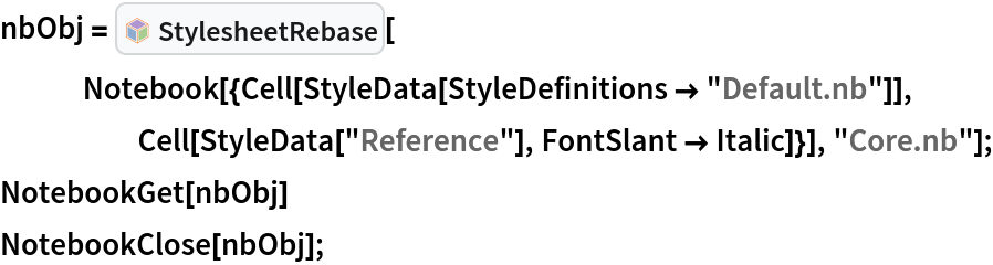 nbObj = InterpretationBox[FrameBox[TagBox[TooltipBox[PaneBox[GridBox[List[List[GraphicsBox[List[Thickness[0.0025`], List[FaceForm[List[RGBColor[0.9607843137254902`, 0.5058823529411764`, 0.19607843137254902`], Opacity[1.`]]], FilledCurveBox[List[List[List[0, 2, 0], List[0, 1, 0], List[0, 1, 0], List[0, 1, 0], List[0, 1, 0]], List[List[0, 2, 0], List[0, 1, 0], List[0, 1, 0], List[0, 1, 0], List[0, 1, 0]], List[List[0, 2, 0], List[0, 1, 0], List[0, 1, 0], List[0, 1, 0], List[0, 1, 0], List[0, 1, 0]], List[List[0, 2, 0], List[1, 3, 3], List[0, 1, 0], List[1, 3, 3], List[0, 1, 0], List[1, 3, 3], List[0, 1, 0], List[1, 3, 3], List[1, 3, 3], List[0, 1, 0], List[1, 3, 3], List[0, 1, 0], List[1, 3, 3]]], List[List[List[205.`, 22.863691329956055`], List[205.`, 212.31669425964355`], List[246.01799774169922`, 235.99870109558105`], List[369.0710144042969`, 307.0436840057373`], List[369.0710144042969`, 117.59068870544434`], List[205.`, 22.863691329956055`]], List[List[30.928985595703125`, 307.0436840057373`], List[153.98200225830078`, 235.99870109558105`], List[195.`, 212.31669425964355`], List[195.`, 22.863691329956055`], List[30.928985595703125`, 117.59068870544434`], List[30.928985595703125`, 307.0436840057373`]], List[List[200.`, 410.42970085144043`], List[364.0710144042969`, 315.7036876678467`], List[241.01799774169922`, 244.65868949890137`], List[200.`, 220.97669792175293`], List[158.98200225830078`, 244.65868949890137`], List[35.928985595703125`, 315.7036876678467`], List[200.`, 410.42970085144043`]], List[List[376.5710144042969`, 320.03370475769043`], List[202.5`, 420.53370475769043`], List[200.95300006866455`, 421.42667961120605`], List[199.04699993133545`, 421.42667961120605`], List[197.5`, 420.53370475769043`], List[23.428985595703125`, 320.03370475769043`], List[21.882003784179688`, 319.1406993865967`], List[20.928985595703125`, 317.4896984100342`], List[20.928985595703125`, 315.7036876678467`], List[20.928985595703125`, 114.70369529724121`], List[20.928985595703125`, 112.91769218444824`], List[21.882003784179688`, 111.26669120788574`], List[23.428985595703125`, 110.37369346618652`], List[197.5`, 9.87369155883789`], List[198.27300024032593`, 9.426692008972168`], List[199.13700008392334`, 9.203690528869629`], List[200.`, 9.203690528869629`], List[200.86299991607666`, 9.203690528869629`], List[201.72699999809265`, 9.426692008972168`], List[202.5`, 9.87369155883789`], List[376.5710144042969`, 110.37369346618652`], List[378.1179962158203`, 111.26669120788574`], List[379.0710144042969`, 112.91769218444824`], List[379.0710144042969`, 114.70369529724121`], List[379.0710144042969`, 315.7036876678467`], List[379.0710144042969`, 317.4896984100342`], List[378.1179962158203`, 319.1406993865967`], List[376.5710144042969`, 320.03370475769043`]]]]], List[FaceForm[List[RGBColor[0.5529411764705883`, 0.6745098039215687`, 0.8117647058823529`], Opacity[1.`]]], FilledCurveBox[List[List[List[0, 2, 0], List[0, 1, 0], List[0, 1, 0], List[0, 1, 0]]], List[List[List[44.92900085449219`, 282.59088134765625`], List[181.00001525878906`, 204.0298843383789`], List[181.00001525878906`, 46.90887451171875`], List[44.92900085449219`, 125.46986389160156`], List[44.92900085449219`, 282.59088134765625`]]]]], List[FaceForm[List[RGBColor[0.6627450980392157`, 0.803921568627451`, 0.5686274509803921`], Opacity[1.`]]], FilledCurveBox[List[List[List[0, 2, 0], List[0, 1, 0], List[0, 1, 0], List[0, 1, 0]]], List[List[List[355.0710144042969`, 282.59088134765625`], List[355.0710144042969`, 125.46986389160156`], List[219.`, 46.90887451171875`], List[219.`, 204.0298843383789`], List[355.0710144042969`, 282.59088134765625`]]]]], List[FaceForm[List[RGBColor[0.6901960784313725`, 0.5882352941176471`, 0.8117647058823529`], Opacity[1.`]]], FilledCurveBox[List[List[List[0, 2, 0], List[0, 1, 0], List[0, 1, 0], List[0, 1, 0]]], List[List[List[200.`, 394.0606994628906`], List[336.0710144042969`, 315.4997024536133`], List[200.`, 236.93968200683594`], List[63.928985595703125`, 315.4997024536133`], List[200.`, 394.0606994628906`]]]]]], List[Rule[BaselinePosition, Scaled[0.15`]], Rule[ImageSize, 10], Rule[ImageSize, 15]]], StyleBox[RowBox[List["StylesheetRebase", " "]], Rule[ShowAutoStyles, False], Rule[ShowStringCharacters, False], Rule[FontSize, Times[0.9`, Inherited]], Rule[FontColor, GrayLevel[0.1`]]]]], Rule[GridBoxSpacings, List[Rule["Columns", List[List[0.25`]]]]]], Rule[Alignment, List[Left, Baseline]], Rule[BaselinePosition, Baseline], Rule[FrameMargins, List[List[3, 0], List[0, 0]]], Rule[BaseStyle, List[Rule[LineSpacing, List[0, 0]], Rule[LineBreakWithin, False]]]], RowBox[List["PacletSymbol", "[", RowBox[List["\"Wolfram/StylesheetTools\"", ",", "\"StylesheetRebase\""]], "]"]], Rule[TooltipStyle, List[Rule[ShowAutoStyles, True], Rule[ShowStringCharacters, True]]]], Function[Annotation[Slot[1], Style[Defer[PacletSymbol["Wolfram/StylesheetTools", "StylesheetRebase"]], Rule[ShowStringCharacters, True]], "Tooltip"]]], Rule[Background, RGBColor[0.968`, 0.976`, 0.984`]], Rule[BaselinePosition, Baseline], Rule[DefaultBaseStyle, List[]], Rule[FrameMargins, List[List[0, 0], List[1, 1]]], Rule[FrameStyle, RGBColor[0.831`, 0.847`, 0.85`]], Rule[RoundingRadius, 4]], PacletSymbol["Wolfram/StylesheetTools", "StylesheetRebase"], Rule[Selectable, False], Rule[SelectWithContents, True], Rule[BoxID, "PacletSymbolBox"]][
   Notebook[{Cell[StyleData[StyleDefinitions -> "Default.nb"]], Cell[StyleData["Reference"], FontSlant -> Italic]}], "Core.nb"];
NotebookGet[nbObj]
NotebookClose[nbObj];