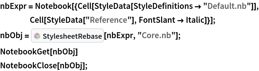 nbExpr = Notebook[{Cell[StyleData[StyleDefinitions -> "Default.nb"]], Cell[StyleData["Reference"], FontSlant -> Italic]}];
nbObj = InterpretationBox[FrameBox[TagBox[TooltipBox[PaneBox[GridBox[List[List[GraphicsBox[List[Thickness[0.0025`], List[FaceForm[List[RGBColor[0.9607843137254902`, 0.5058823529411764`, 0.19607843137254902`], Opacity[1.`]]], FilledCurveBox[List[List[List[0, 2, 0], List[0, 1, 0], List[0, 1, 0], List[0, 1, 0], List[0, 1, 0]], List[List[0, 2, 0], List[0, 1, 0], List[0, 1, 0], List[0, 1, 0], List[0, 1, 0]], List[List[0, 2, 0], List[0, 1, 0], List[0, 1, 0], List[0, 1, 0], List[0, 1, 0], List[0, 1, 0]], List[List[0, 2, 0], List[1, 3, 3], List[0, 1, 0], List[1, 3, 3], List[0, 1, 0], List[1, 3, 3], List[0, 1, 0], List[1, 3, 3], List[1, 3, 3], List[0, 1, 0], List[1, 3, 3], List[0, 1, 0], List[1, 3, 3]]], List[List[List[205.`, 22.863691329956055`], List[205.`, 212.31669425964355`], List[246.01799774169922`, 235.99870109558105`], List[369.0710144042969`, 307.0436840057373`], List[369.0710144042969`, 117.59068870544434`], List[205.`, 22.863691329956055`]], List[List[30.928985595703125`, 307.0436840057373`], List[153.98200225830078`, 235.99870109558105`], List[195.`, 212.31669425964355`], List[195.`, 22.863691329956055`], List[30.928985595703125`, 117.59068870544434`], List[30.928985595703125`, 307.0436840057373`]], List[List[200.`, 410.42970085144043`], List[364.0710144042969`, 315.7036876678467`], List[241.01799774169922`, 244.65868949890137`], List[200.`, 220.97669792175293`], List[158.98200225830078`, 244.65868949890137`], List[35.928985595703125`, 315.7036876678467`], List[200.`, 410.42970085144043`]], List[List[376.5710144042969`, 320.03370475769043`], List[202.5`, 420.53370475769043`], List[200.95300006866455`, 421.42667961120605`], List[199.04699993133545`, 421.42667961120605`], List[197.5`, 420.53370475769043`], List[23.428985595703125`, 320.03370475769043`], List[21.882003784179688`, 319.1406993865967`], List[20.928985595703125`, 317.4896984100342`], List[20.928985595703125`, 315.7036876678467`], List[20.928985595703125`, 114.70369529724121`], List[20.928985595703125`, 112.91769218444824`], List[21.882003784179688`, 111.26669120788574`], List[23.428985595703125`, 110.37369346618652`], List[197.5`, 9.87369155883789`], List[198.27300024032593`, 9.426692008972168`], List[199.13700008392334`, 9.203690528869629`], List[200.`, 9.203690528869629`], List[200.86299991607666`, 9.203690528869629`], List[201.72699999809265`, 9.426692008972168`], List[202.5`, 9.87369155883789`], List[376.5710144042969`, 110.37369346618652`], List[378.1179962158203`, 111.26669120788574`], List[379.0710144042969`, 112.91769218444824`], List[379.0710144042969`, 114.70369529724121`], List[379.0710144042969`, 315.7036876678467`], List[379.0710144042969`, 317.4896984100342`], List[378.1179962158203`, 319.1406993865967`], List[376.5710144042969`, 320.03370475769043`]]]]], List[FaceForm[List[RGBColor[0.5529411764705883`, 0.6745098039215687`, 0.8117647058823529`], Opacity[1.`]]], FilledCurveBox[List[List[List[0, 2, 0], List[0, 1, 0], List[0, 1, 0], List[0, 1, 0]]], List[List[List[44.92900085449219`, 282.59088134765625`], List[181.00001525878906`, 204.0298843383789`], List[181.00001525878906`, 46.90887451171875`], List[44.92900085449219`, 125.46986389160156`], List[44.92900085449219`, 282.59088134765625`]]]]], List[FaceForm[List[RGBColor[0.6627450980392157`, 0.803921568627451`, 0.5686274509803921`], Opacity[1.`]]], FilledCurveBox[List[List[List[0, 2, 0], List[0, 1, 0], List[0, 1, 0], List[0, 1, 0]]], List[List[List[355.0710144042969`, 282.59088134765625`], List[355.0710144042969`, 125.46986389160156`], List[219.`, 46.90887451171875`], List[219.`, 204.0298843383789`], List[355.0710144042969`, 282.59088134765625`]]]]], List[FaceForm[List[RGBColor[0.6901960784313725`, 0.5882352941176471`, 0.8117647058823529`], Opacity[1.`]]], FilledCurveBox[List[List[List[0, 2, 0], List[0, 1, 0], List[0, 1, 0], List[0, 1, 0]]], List[List[List[200.`, 394.0606994628906`], List[336.0710144042969`, 315.4997024536133`], List[200.`, 236.93968200683594`], List[63.928985595703125`, 315.4997024536133`], List[200.`, 394.0606994628906`]]]]]], List[Rule[BaselinePosition, Scaled[0.15`]], Rule[ImageSize, 10], Rule[ImageSize, 15]]], StyleBox[RowBox[List["StylesheetRebase", " "]], Rule[ShowAutoStyles, False], Rule[ShowStringCharacters, False], Rule[FontSize, Times[0.9`, Inherited]], Rule[FontColor, GrayLevel[0.1`]]]]], Rule[GridBoxSpacings, List[Rule["Columns", List[List[0.25`]]]]]], Rule[Alignment, List[Left, Baseline]], Rule[BaselinePosition, Baseline], Rule[FrameMargins, List[List[3, 0], List[0, 0]]], Rule[BaseStyle, List[Rule[LineSpacing, List[0, 0]], Rule[LineBreakWithin, False]]]], RowBox[List["PacletSymbol", "[", RowBox[List["\"Wolfram/StylesheetTools\"", ",", "\"StylesheetRebase\""]], "]"]], Rule[TooltipStyle, List[Rule[ShowAutoStyles, True], Rule[ShowStringCharacters, True]]]], Function[Annotation[Slot[1], Style[Defer[PacletSymbol["Wolfram/StylesheetTools", "StylesheetRebase"]], Rule[ShowStringCharacters, True]], "Tooltip"]]], Rule[Background, RGBColor[0.968`, 0.976`, 0.984`]], Rule[BaselinePosition, Baseline], Rule[DefaultBaseStyle, List[]], Rule[FrameMargins, List[List[0, 0], List[1, 1]]], Rule[FrameStyle, RGBColor[0.831`, 0.847`, 0.85`]], Rule[RoundingRadius, 4]], PacletSymbol["Wolfram/StylesheetTools", "StylesheetRebase"], Rule[Selectable, False], Rule[SelectWithContents, True], Rule[BoxID, "PacletSymbolBox"]][nbExpr, "Core.nb"];
NotebookGet[nbObj]
NotebookClose[nbObj];