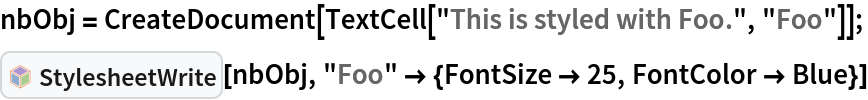 nbObj = CreateDocument[TextCell["This is styled with Foo.", "Foo"]];
InterpretationBox[FrameBox[TagBox[TooltipBox[PaneBox[GridBox[List[List[GraphicsBox[List[Thickness[0.0025`], List[FaceForm[List[RGBColor[0.9607843137254902`, 0.5058823529411764`, 0.19607843137254902`], Opacity[1.`]]], FilledCurveBox[List[List[List[0, 2, 0], List[0, 1, 0], List[0, 1, 0], List[0, 1, 0], List[0, 1, 0]], List[List[0, 2, 0], List[0, 1, 0], List[0, 1, 0], List[0, 1, 0], List[0, 1, 0]], List[List[0, 2, 0], List[0, 1, 0], List[0, 1, 0], List[0, 1, 0], List[0, 1, 0], List[0, 1, 0]], List[List[0, 2, 0], List[1, 3, 3], List[0, 1, 0], List[1, 3, 3], List[0, 1, 0], List[1, 3, 3], List[0, 1, 0], List[1, 3, 3], List[1, 3, 3], List[0, 1, 0], List[1, 3, 3], List[0, 1, 0], List[1, 3, 3]]], List[List[List[205.`, 22.863691329956055`], List[205.`, 212.31669425964355`], List[246.01799774169922`, 235.99870109558105`], List[369.0710144042969`, 307.0436840057373`], List[369.0710144042969`, 117.59068870544434`], List[205.`, 22.863691329956055`]], List[List[30.928985595703125`, 307.0436840057373`], List[153.98200225830078`, 235.99870109558105`], List[195.`, 212.31669425964355`], List[195.`, 22.863691329956055`], List[30.928985595703125`, 117.59068870544434`], List[30.928985595703125`, 307.0436840057373`]], List[List[200.`, 410.42970085144043`], List[364.0710144042969`, 315.7036876678467`], List[241.01799774169922`, 244.65868949890137`], List[200.`, 220.97669792175293`], List[158.98200225830078`, 244.65868949890137`], List[35.928985595703125`, 315.7036876678467`], List[200.`, 410.42970085144043`]], List[List[376.5710144042969`, 320.03370475769043`], List[202.5`, 420.53370475769043`], List[200.95300006866455`, 421.42667961120605`], List[199.04699993133545`, 421.42667961120605`], List[197.5`, 420.53370475769043`], List[23.428985595703125`, 320.03370475769043`], List[21.882003784179688`, 319.1406993865967`], List[20.928985595703125`, 317.4896984100342`], List[20.928985595703125`, 315.7036876678467`], List[20.928985595703125`, 114.70369529724121`], List[20.928985595703125`, 112.91769218444824`], List[21.882003784179688`, 111.26669120788574`], List[23.428985595703125`, 110.37369346618652`], List[197.5`, 9.87369155883789`], List[198.27300024032593`, 9.426692008972168`], List[199.13700008392334`, 9.203690528869629`], List[200.`, 9.203690528869629`], List[200.86299991607666`, 9.203690528869629`], List[201.72699999809265`, 9.426692008972168`], List[202.5`, 9.87369155883789`], List[376.5710144042969`, 110.37369346618652`], List[378.1179962158203`, 111.26669120788574`], List[379.0710144042969`, 112.91769218444824`], List[379.0710144042969`, 114.70369529724121`], List[379.0710144042969`, 315.7036876678467`], List[379.0710144042969`, 317.4896984100342`], List[378.1179962158203`, 319.1406993865967`], List[376.5710144042969`, 320.03370475769043`]]]]], List[FaceForm[List[RGBColor[0.5529411764705883`, 0.6745098039215687`, 0.8117647058823529`], Opacity[1.`]]], FilledCurveBox[List[List[List[0, 2, 0], List[0, 1, 0], List[0, 1, 0], List[0, 1, 0]]], List[List[List[44.92900085449219`, 282.59088134765625`], List[181.00001525878906`, 204.0298843383789`], List[181.00001525878906`, 46.90887451171875`], List[44.92900085449219`, 125.46986389160156`], List[44.92900085449219`, 282.59088134765625`]]]]], List[FaceForm[List[RGBColor[0.6627450980392157`, 0.803921568627451`, 0.5686274509803921`], Opacity[1.`]]], FilledCurveBox[List[List[List[0, 2, 0], List[0, 1, 0], List[0, 1, 0], List[0, 1, 0]]], List[List[List[355.0710144042969`, 282.59088134765625`], List[355.0710144042969`, 125.46986389160156`], List[219.`, 46.90887451171875`], List[219.`, 204.0298843383789`], List[355.0710144042969`, 282.59088134765625`]]]]], List[FaceForm[List[RGBColor[0.6901960784313725`, 0.5882352941176471`, 0.8117647058823529`], Opacity[1.`]]], FilledCurveBox[List[List[List[0, 2, 0], List[0, 1, 0], List[0, 1, 0], List[0, 1, 0]]], List[List[List[200.`, 394.0606994628906`], List[336.0710144042969`, 315.4997024536133`], List[200.`, 236.93968200683594`], List[63.928985595703125`, 315.4997024536133`], List[200.`, 394.0606994628906`]]]]]], List[Rule[BaselinePosition, Scaled[0.15`]], Rule[ImageSize, 10], Rule[ImageSize, 15]]], StyleBox[RowBox[List["StylesheetWrite", " "]], Rule[ShowAutoStyles, False], Rule[ShowStringCharacters, False], Rule[FontSize, Times[0.9`, Inherited]], Rule[FontColor, GrayLevel[0.1`]]]]], Rule[GridBoxSpacings, List[Rule["Columns", List[List[0.25`]]]]]], Rule[Alignment, List[Left, Baseline]], Rule[BaselinePosition, Baseline], Rule[FrameMargins, List[List[3, 0], List[0, 0]]], Rule[BaseStyle, List[Rule[LineSpacing, List[0, 0]], Rule[LineBreakWithin, False]]]], RowBox[List["PacletSymbol", "[", RowBox[List["\"Wolfram/StylesheetTools\"", ",", "\"StylesheetWrite\""]], "]"]], Rule[TooltipStyle, List[Rule[ShowAutoStyles, True], Rule[ShowStringCharacters, True]]]], Function[Annotation[Slot[1], Style[Defer[PacletSymbol["Wolfram/StylesheetTools", "StylesheetWrite"]], Rule[ShowStringCharacters, True]], "Tooltip"]]], Rule[Background, RGBColor[0.968`, 0.976`, 0.984`]], Rule[BaselinePosition, Baseline], Rule[DefaultBaseStyle, List[]], Rule[FrameMargins, List[List[0, 0], List[1, 1]]], Rule[FrameStyle, RGBColor[0.831`, 0.847`, 0.85`]], Rule[RoundingRadius, 4]], PacletSymbol["Wolfram/StylesheetTools", "StylesheetWrite"], Rule[Selectable, False], Rule[SelectWithContents, True], Rule[BoxID, "PacletSymbolBox"]][nbObj, "Foo" -> {FontSize -> 25, FontColor -> Blue}]