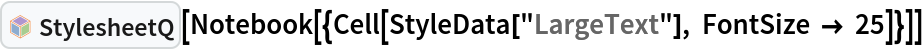 InterpretationBox[FrameBox[TagBox[TooltipBox[PaneBox[GridBox[List[List[GraphicsBox[List[Thickness[0.0025`], List[FaceForm[List[RGBColor[0.9607843137254902`, 0.5058823529411764`, 0.19607843137254902`], Opacity[1.`]]], FilledCurveBox[List[List[List[0, 2, 0], List[0, 1, 0], List[0, 1, 0], List[0, 1, 0], List[0, 1, 0]], List[List[0, 2, 0], List[0, 1, 0], List[0, 1, 0], List[0, 1, 0], List[0, 1, 0]], List[List[0, 2, 0], List[0, 1, 0], List[0, 1, 0], List[0, 1, 0], List[0, 1, 0], List[0, 1, 0]], List[List[0, 2, 0], List[1, 3, 3], List[0, 1, 0], List[1, 3, 3], List[0, 1, 0], List[1, 3, 3], List[0, 1, 0], List[1, 3, 3], List[1, 3, 3], List[0, 1, 0], List[1, 3, 3], List[0, 1, 0], List[1, 3, 3]]], List[List[List[205.`, 22.863691329956055`], List[205.`, 212.31669425964355`], List[246.01799774169922`, 235.99870109558105`], List[369.0710144042969`, 307.0436840057373`], List[369.0710144042969`, 117.59068870544434`], List[205.`, 22.863691329956055`]], List[List[30.928985595703125`, 307.0436840057373`], List[153.98200225830078`, 235.99870109558105`], List[195.`, 212.31669425964355`], List[195.`, 22.863691329956055`], List[30.928985595703125`, 117.59068870544434`], List[30.928985595703125`, 307.0436840057373`]], List[List[200.`, 410.42970085144043`], List[364.0710144042969`, 315.7036876678467`], List[241.01799774169922`, 244.65868949890137`], List[200.`, 220.97669792175293`], List[158.98200225830078`, 244.65868949890137`], List[35.928985595703125`, 315.7036876678467`], List[200.`, 410.42970085144043`]], List[List[376.5710144042969`, 320.03370475769043`], List[202.5`, 420.53370475769043`], List[200.95300006866455`, 421.42667961120605`], List[199.04699993133545`, 421.42667961120605`], List[197.5`, 420.53370475769043`], List[23.428985595703125`, 320.03370475769043`], List[21.882003784179688`, 319.1406993865967`], List[20.928985595703125`, 317.4896984100342`], List[20.928985595703125`, 315.7036876678467`], List[20.928985595703125`, 114.70369529724121`], List[20.928985595703125`, 112.91769218444824`], List[21.882003784179688`, 111.26669120788574`], List[23.428985595703125`, 110.37369346618652`], List[197.5`, 9.87369155883789`], List[198.27300024032593`, 9.426692008972168`], List[199.13700008392334`, 9.203690528869629`], List[200.`, 9.203690528869629`], List[200.86299991607666`, 9.203690528869629`], List[201.72699999809265`, 9.426692008972168`], List[202.5`, 9.87369155883789`], List[376.5710144042969`, 110.37369346618652`], List[378.1179962158203`, 111.26669120788574`], List[379.0710144042969`, 112.91769218444824`], List[379.0710144042969`, 114.70369529724121`], List[379.0710144042969`, 315.7036876678467`], List[379.0710144042969`, 317.4896984100342`], List[378.1179962158203`, 319.1406993865967`], List[376.5710144042969`, 320.03370475769043`]]]]], List[FaceForm[List[RGBColor[0.5529411764705883`, 0.6745098039215687`, 0.8117647058823529`], Opacity[1.`]]], FilledCurveBox[List[List[List[0, 2, 0], List[0, 1, 0], List[0, 1, 0], List[0, 1, 0]]], List[List[List[44.92900085449219`, 282.59088134765625`], List[181.00001525878906`, 204.0298843383789`], List[181.00001525878906`, 46.90887451171875`], List[44.92900085449219`, 125.46986389160156`], List[44.92900085449219`, 282.59088134765625`]]]]], List[FaceForm[List[RGBColor[0.6627450980392157`, 0.803921568627451`, 0.5686274509803921`], Opacity[1.`]]], FilledCurveBox[List[List[List[0, 2, 0], List[0, 1, 0], List[0, 1, 0], List[0, 1, 0]]], List[List[List[355.0710144042969`, 282.59088134765625`], List[355.0710144042969`, 125.46986389160156`], List[219.`, 46.90887451171875`], List[219.`, 204.0298843383789`], List[355.0710144042969`, 282.59088134765625`]]]]], List[FaceForm[List[RGBColor[0.6901960784313725`, 0.5882352941176471`, 0.8117647058823529`], Opacity[1.`]]], FilledCurveBox[List[List[List[0, 2, 0], List[0, 1, 0], List[0, 1, 0], List[0, 1, 0]]], List[List[List[200.`, 394.0606994628906`], List[336.0710144042969`, 315.4997024536133`], List[200.`, 236.93968200683594`], List[63.928985595703125`, 315.4997024536133`], List[200.`, 394.0606994628906`]]]]]], List[Rule[BaselinePosition, Scaled[0.15`]], Rule[ImageSize, 10], Rule[ImageSize, 15]]], StyleBox[RowBox[List["StylesheetQ", " "]], Rule[ShowAutoStyles, False], Rule[ShowStringCharacters, False], Rule[FontSize, Times[0.9`, Inherited]], Rule[FontColor, GrayLevel[0.1`]]]]], Rule[GridBoxSpacings, List[Rule["Columns", List[List[0.25`]]]]]], Rule[Alignment, List[Left, Baseline]], Rule[BaselinePosition, Baseline], Rule[FrameMargins, List[List[3, 0], List[0, 0]]], Rule[BaseStyle, List[Rule[LineSpacing, List[0, 0]], Rule[LineBreakWithin, False]]]], RowBox[List["PacletSymbol", "[", RowBox[List["\"Wolfram/StylesheetTools\"", ",", "\"StylesheetQ\""]], "]"]], Rule[TooltipStyle, List[Rule[ShowAutoStyles, True], Rule[ShowStringCharacters, True]]]], Function[Annotation[Slot[1], Style[Defer[PacletSymbol["Wolfram/StylesheetTools", "StylesheetQ"]], Rule[ShowStringCharacters, True]], "Tooltip"]]], Rule[Background, RGBColor[0.968`, 0.976`, 0.984`]], Rule[BaselinePosition, Baseline], Rule[DefaultBaseStyle, List[]], Rule[FrameMargins, List[List[0, 0], List[1, 1]]], Rule[FrameStyle, RGBColor[0.831`, 0.847`, 0.85`]], Rule[RoundingRadius, 4]], PacletSymbol["Wolfram/StylesheetTools", "StylesheetQ"], Rule[Selectable, False], Rule[SelectWithContents, True], Rule[BoxID, "PacletSymbolBox"]][
 Notebook[{Cell[StyleData["LargeText"], FontSize -> 25]}]]