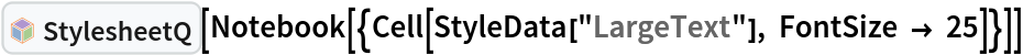 InterpretationBox[FrameBox[TagBox[TooltipBox[PaneBox[GridBox[List[List[GraphicsBox[List[Thickness[0.0025`], List[FaceForm[List[RGBColor[0.9607843137254902`, 0.5058823529411764`, 0.19607843137254902`], Opacity[1.`]]], FilledCurveBox[List[List[List[0, 2, 0], List[0, 1, 0], List[0, 1, 0], List[0, 1, 0], List[0, 1, 0]], List[List[0, 2, 0], List[0, 1, 0], List[0, 1, 0], List[0, 1, 0], List[0, 1, 0]], List[List[0, 2, 0], List[0, 1, 0], List[0, 1, 0], List[0, 1, 0], List[0, 1, 0], List[0, 1, 0]], List[List[0, 2, 0], List[1, 3, 3], List[0, 1, 0], List[1, 3, 3], List[0, 1, 0], List[1, 3, 3], List[0, 1, 0], List[1, 3, 3], List[1, 3, 3], List[0, 1, 0], List[1, 3, 3], List[0, 1, 0], List[1, 3, 3]]], List[List[List[205.`, 22.863691329956055`], List[205.`, 212.31669425964355`], List[246.01799774169922`, 235.99870109558105`], List[369.0710144042969`, 307.0436840057373`], List[369.0710144042969`, 117.59068870544434`], List[205.`, 22.863691329956055`]], List[List[30.928985595703125`, 307.0436840057373`], List[153.98200225830078`, 235.99870109558105`], List[195.`, 212.31669425964355`], List[195.`, 22.863691329956055`], List[30.928985595703125`, 117.59068870544434`], List[30.928985595703125`, 307.0436840057373`]], List[List[200.`, 410.42970085144043`], List[364.0710144042969`, 315.7036876678467`], List[241.01799774169922`, 244.65868949890137`], List[200.`, 220.97669792175293`], List[158.98200225830078`, 244.65868949890137`], List[35.928985595703125`, 315.7036876678467`], List[200.`, 410.42970085144043`]], List[List[376.5710144042969`, 320.03370475769043`], List[202.5`, 420.53370475769043`], List[200.95300006866455`, 421.42667961120605`], List[199.04699993133545`, 421.42667961120605`], List[197.5`, 420.53370475769043`], List[23.428985595703125`, 320.03370475769043`], List[21.882003784179688`, 319.1406993865967`], List[20.928985595703125`, 317.4896984100342`], List[20.928985595703125`, 315.7036876678467`], List[20.928985595703125`, 114.70369529724121`], List[20.928985595703125`, 112.91769218444824`], List[21.882003784179688`, 111.26669120788574`], List[23.428985595703125`, 110.37369346618652`], List[197.5`, 9.87369155883789`], List[198.27300024032593`, 9.426692008972168`], List[199.13700008392334`, 9.203690528869629`], List[200.`, 9.203690528869629`], List[200.86299991607666`, 9.203690528869629`], List[201.72699999809265`, 9.426692008972168`], List[202.5`, 9.87369155883789`], List[376.5710144042969`, 110.37369346618652`], List[378.1179962158203`, 111.26669120788574`], List[379.0710144042969`, 112.91769218444824`], List[379.0710144042969`, 114.70369529724121`], List[379.0710144042969`, 315.7036876678467`], List[379.0710144042969`, 317.4896984100342`], List[378.1179962158203`, 319.1406993865967`], List[376.5710144042969`, 320.03370475769043`]]]]], List[FaceForm[List[RGBColor[0.5529411764705883`, 0.6745098039215687`, 0.8117647058823529`], Opacity[1.`]]], FilledCurveBox[List[List[List[0, 2, 0], List[0, 1, 0], List[0, 1, 0], List[0, 1, 0]]], List[List[List[44.92900085449219`, 282.59088134765625`], List[181.00001525878906`, 204.0298843383789`], List[181.00001525878906`, 46.90887451171875`], List[44.92900085449219`, 125.46986389160156`], List[44.92900085449219`, 282.59088134765625`]]]]], List[FaceForm[List[RGBColor[0.6627450980392157`, 0.803921568627451`, 0.5686274509803921`], Opacity[1.`]]], FilledCurveBox[List[List[List[0, 2, 0], List[0, 1, 0], List[0, 1, 0], List[0, 1, 0]]], List[List[List[355.0710144042969`, 282.59088134765625`], List[355.0710144042969`, 125.46986389160156`], List[219.`, 46.90887451171875`], List[219.`, 204.0298843383789`], List[355.0710144042969`, 282.59088134765625`]]]]], List[FaceForm[List[RGBColor[0.6901960784313725`, 0.5882352941176471`, 0.8117647058823529`], Opacity[1.`]]], FilledCurveBox[List[List[List[0, 2, 0], List[0, 1, 0], List[0, 1, 0], List[0, 1, 0]]], List[List[List[200.`, 394.0606994628906`], List[336.0710144042969`, 315.4997024536133`], List[200.`, 236.93968200683594`], List[63.928985595703125`, 315.4997024536133`], List[200.`, 394.0606994628906`]]]]]], List[Rule[BaselinePosition, Scaled[0.15`]], Rule[ImageSize, 10], Rule[ImageSize, 15]]], StyleBox[RowBox[List["StylesheetQ", " "]], Rule[ShowAutoStyles, False], Rule[ShowStringCharacters, False], Rule[FontSize, Times[0.9`, Inherited]], Rule[FontColor, GrayLevel[0.1`]]]]], Rule[GridBoxSpacings, List[Rule["Columns", List[List[0.25`]]]]]], Rule[Alignment, List[Left, Baseline]], Rule[BaselinePosition, Baseline], Rule[FrameMargins, List[List[3, 0], List[0, 0]]], Rule[BaseStyle, List[Rule[LineSpacing, List[0, 0]], Rule[LineBreakWithin, False]]]], RowBox[List["PacletSymbol", "[", RowBox[List["\"Wolfram/StylesheetTools\"", ",", "\"Wolfram`StylesheetTools`StylesheetQ\""]], "]"]], Rule[TooltipStyle, List[Rule[ShowAutoStyles, True], Rule[ShowStringCharacters, True]]]], Function[Annotation[Slot[1], Style[Defer[PacletSymbol["Wolfram/StylesheetTools", "Wolfram`StylesheetTools`StylesheetQ"]], Rule[ShowStringCharacters, True]], "Tooltip"]]], Rule[Background, RGBColor[0.968`, 0.976`, 0.984`]], Rule[BaselinePosition, Baseline], Rule[DefaultBaseStyle, List[]], Rule[FrameMargins, List[List[0, 0], List[1, 1]]], Rule[FrameStyle, RGBColor[0.831`, 0.847`, 0.85`]], Rule[RoundingRadius, 4]], PacletSymbol["Wolfram/StylesheetTools", "Wolfram`StylesheetTools`StylesheetQ"], Rule[Selectable, False], Rule[SelectWithContents, True], Rule[BoxID, "PacletSymbolBox"]][
 Notebook[{Cell[StyleData["LargeText"], FontSize -> 25]}]]