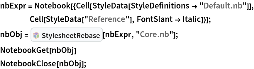 nbExpr = Notebook[{Cell[StyleData[StyleDefinitions -> "Default.nb"]], Cell[StyleData["Reference"], FontSlant -> Italic]}];
nbObj = InterpretationBox[FrameBox[TagBox[TooltipBox[PaneBox[GridBox[List[List[GraphicsBox[List[Thickness[0.0025`], List[FaceForm[List[RGBColor[0.9607843137254902`, 0.5058823529411764`, 0.19607843137254902`], Opacity[1.`]]], FilledCurveBox[List[List[List[0, 2, 0], List[0, 1, 0], List[0, 1, 0], List[0, 1, 0], List[0, 1, 0]], List[List[0, 2, 0], List[0, 1, 0], List[0, 1, 0], List[0, 1, 0], List[0, 1, 0]], List[List[0, 2, 0], List[0, 1, 0], List[0, 1, 0], List[0, 1, 0], List[0, 1, 0], List[0, 1, 0]], List[List[0, 2, 0], List[1, 3, 3], List[0, 1, 0], List[1, 3, 3], List[0, 1, 0], List[1, 3, 3], List[0, 1, 0], List[1, 3, 3], List[1, 3, 3], List[0, 1, 0], List[1, 3, 3], List[0, 1, 0], List[1, 3, 3]]], List[List[List[205.`, 22.863691329956055`], List[205.`, 212.31669425964355`], List[246.01799774169922`, 235.99870109558105`], List[369.0710144042969`, 307.0436840057373`], List[369.0710144042969`, 117.59068870544434`], List[205.`, 22.863691329956055`]], List[List[30.928985595703125`, 307.0436840057373`], List[153.98200225830078`, 235.99870109558105`], List[195.`, 212.31669425964355`], List[195.`, 22.863691329956055`], List[30.928985595703125`, 117.59068870544434`], List[30.928985595703125`, 307.0436840057373`]], List[List[200.`, 410.42970085144043`], List[364.0710144042969`, 315.7036876678467`], List[241.01799774169922`, 244.65868949890137`], List[200.`, 220.97669792175293`], List[158.98200225830078`, 244.65868949890137`], List[35.928985595703125`, 315.7036876678467`], List[200.`, 410.42970085144043`]], List[List[376.5710144042969`, 320.03370475769043`], List[202.5`, 420.53370475769043`], List[200.95300006866455`, 421.42667961120605`], List[199.04699993133545`, 421.42667961120605`], List[197.5`, 420.53370475769043`], List[23.428985595703125`, 320.03370475769043`], List[21.882003784179688`, 319.1406993865967`], List[20.928985595703125`, 317.4896984100342`], List[20.928985595703125`, 315.7036876678467`], List[20.928985595703125`, 114.70369529724121`], List[20.928985595703125`, 112.91769218444824`], List[21.882003784179688`, 111.26669120788574`], List[23.428985595703125`, 110.37369346618652`], List[197.5`, 9.87369155883789`], List[198.27300024032593`, 9.426692008972168`], List[199.13700008392334`, 9.203690528869629`], List[200.`, 9.203690528869629`], List[200.86299991607666`, 9.203690528869629`], List[201.72699999809265`, 9.426692008972168`], List[202.5`, 9.87369155883789`], List[376.5710144042969`, 110.37369346618652`], List[378.1179962158203`, 111.26669120788574`], List[379.0710144042969`, 112.91769218444824`], List[379.0710144042969`, 114.70369529724121`], List[379.0710144042969`, 315.7036876678467`], List[379.0710144042969`, 317.4896984100342`], List[378.1179962158203`, 319.1406993865967`], List[376.5710144042969`, 320.03370475769043`]]]]], List[FaceForm[List[RGBColor[0.5529411764705883`, 0.6745098039215687`, 0.8117647058823529`], Opacity[1.`]]], FilledCurveBox[List[List[List[0, 2, 0], List[0, 1, 0], List[0, 1, 0], List[0, 1, 0]]], List[List[List[44.92900085449219`, 282.59088134765625`], List[181.00001525878906`, 204.0298843383789`], List[181.00001525878906`, 46.90887451171875`], List[44.92900085449219`, 125.46986389160156`], List[44.92900085449219`, 282.59088134765625`]]]]], List[FaceForm[List[RGBColor[0.6627450980392157`, 0.803921568627451`, 0.5686274509803921`], Opacity[1.`]]], FilledCurveBox[List[List[List[0, 2, 0], List[0, 1, 0], List[0, 1, 0], List[0, 1, 0]]], List[List[List[355.0710144042969`, 282.59088134765625`], List[355.0710144042969`, 125.46986389160156`], List[219.`, 46.90887451171875`], List[219.`, 204.0298843383789`], List[355.0710144042969`, 282.59088134765625`]]]]], List[FaceForm[List[RGBColor[0.6901960784313725`, 0.5882352941176471`, 0.8117647058823529`], Opacity[1.`]]], FilledCurveBox[List[List[List[0, 2, 0], List[0, 1, 0], List[0, 1, 0], List[0, 1, 0]]], List[List[List[200.`, 394.0606994628906`], List[336.0710144042969`, 315.4997024536133`], List[200.`, 236.93968200683594`], List[63.928985595703125`, 315.4997024536133`], List[200.`, 394.0606994628906`]]]]]], List[Rule[BaselinePosition, Scaled[0.15`]], Rule[ImageSize, 10], Rule[ImageSize, 15]]], StyleBox[RowBox[List["StylesheetRebase", " "]], Rule[ShowAutoStyles, False], Rule[ShowStringCharacters, False], Rule[FontSize, Times[0.9`, Inherited]], Rule[FontColor, GrayLevel[0.1`]]]]], Rule[GridBoxSpacings, List[Rule["Columns", List[List[0.25`]]]]]], Rule[Alignment, List[Left, Baseline]], Rule[BaselinePosition, Baseline], Rule[FrameMargins, List[List[3, 0], List[0, 0]]], Rule[BaseStyle, List[Rule[LineSpacing, List[0, 0]], Rule[LineBreakWithin, False]]]], RowBox[List["PacletSymbol", "[", RowBox[List["\"Wolfram/StylesheetTools\"", ",", "\"Wolfram`StylesheetTools`StylesheetRebase\""]], "]"]], Rule[TooltipStyle, List[Rule[ShowAutoStyles, True], Rule[ShowStringCharacters, True]]]], Function[Annotation[Slot[1], Style[Defer[PacletSymbol["Wolfram/StylesheetTools", "Wolfram`StylesheetTools`StylesheetRebase"]], Rule[ShowStringCharacters, True]], "Tooltip"]]], Rule[Background, RGBColor[0.968`, 0.976`, 0.984`]], Rule[BaselinePosition, Baseline], Rule[DefaultBaseStyle, List[]], Rule[FrameMargins, List[List[0, 0], List[1, 1]]], Rule[FrameStyle, RGBColor[0.831`, 0.847`, 0.85`]], Rule[RoundingRadius, 4]], PacletSymbol["Wolfram/StylesheetTools", "Wolfram`StylesheetTools`StylesheetRebase"], Rule[Selectable, False], Rule[SelectWithContents, True], Rule[BoxID, "PacletSymbolBox"]][nbExpr, "Core.nb"];
NotebookGet[nbObj]
NotebookClose[nbObj];