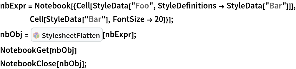 nbExpr = Notebook[{Cell[
     StyleData["Foo", StyleDefinitions -> StyleData["Bar"]]], Cell[StyleData["Bar"], FontSize -> 20]}];
nbObj = InterpretationBox[FrameBox[TagBox[TooltipBox[PaneBox[GridBox[List[List[GraphicsBox[List[Thickness[0.0025`], List[FaceForm[List[RGBColor[0.9607843137254902`, 0.5058823529411764`, 0.19607843137254902`], Opacity[1.`]]], FilledCurveBox[List[List[List[0, 2, 0], List[0, 1, 0], List[0, 1, 0], List[0, 1, 0], List[0, 1, 0]], List[List[0, 2, 0], List[0, 1, 0], List[0, 1, 0], List[0, 1, 0], List[0, 1, 0]], List[List[0, 2, 0], List[0, 1, 0], List[0, 1, 0], List[0, 1, 0], List[0, 1, 0], List[0, 1, 0]], List[List[0, 2, 0], List[1, 3, 3], List[0, 1, 0], List[1, 3, 3], List[0, 1, 0], List[1, 3, 3], List[0, 1, 0], List[1, 3, 3], List[1, 3, 3], List[0, 1, 0], List[1, 3, 3], List[0, 1, 0], List[1, 3, 3]]], List[List[List[205.`, 22.863691329956055`], List[205.`, 212.31669425964355`], List[246.01799774169922`, 235.99870109558105`], List[369.0710144042969`, 307.0436840057373`], List[369.0710144042969`, 117.59068870544434`], List[205.`, 22.863691329956055`]], List[List[30.928985595703125`, 307.0436840057373`], List[153.98200225830078`, 235.99870109558105`], List[195.`, 212.31669425964355`], List[195.`, 22.863691329956055`], List[30.928985595703125`, 117.59068870544434`], List[30.928985595703125`, 307.0436840057373`]], List[List[200.`, 410.42970085144043`], List[364.0710144042969`, 315.7036876678467`], List[241.01799774169922`, 244.65868949890137`], List[200.`, 220.97669792175293`], List[158.98200225830078`, 244.65868949890137`], List[35.928985595703125`, 315.7036876678467`], List[200.`, 410.42970085144043`]], List[List[376.5710144042969`, 320.03370475769043`], List[202.5`, 420.53370475769043`], List[200.95300006866455`, 421.42667961120605`], List[199.04699993133545`, 421.42667961120605`], List[197.5`, 420.53370475769043`], List[23.428985595703125`, 320.03370475769043`], List[21.882003784179688`, 319.1406993865967`], List[20.928985595703125`, 317.4896984100342`], List[20.928985595703125`, 315.7036876678467`], List[20.928985595703125`, 114.70369529724121`], List[20.928985595703125`, 112.91769218444824`], List[21.882003784179688`, 111.26669120788574`], List[23.428985595703125`, 110.37369346618652`], List[197.5`, 9.87369155883789`], List[198.27300024032593`, 9.426692008972168`], List[199.13700008392334`, 9.203690528869629`], List[200.`, 9.203690528869629`], List[200.86299991607666`, 9.203690528869629`], List[201.72699999809265`, 9.426692008972168`], List[202.5`, 9.87369155883789`], List[376.5710144042969`, 110.37369346618652`], List[378.1179962158203`, 111.26669120788574`], List[379.0710144042969`, 112.91769218444824`], List[379.0710144042969`, 114.70369529724121`], List[379.0710144042969`, 315.7036876678467`], List[379.0710144042969`, 317.4896984100342`], List[378.1179962158203`, 319.1406993865967`], List[376.5710144042969`, 320.03370475769043`]]]]], List[FaceForm[List[RGBColor[0.5529411764705883`, 0.6745098039215687`, 0.8117647058823529`], Opacity[1.`]]], FilledCurveBox[List[List[List[0, 2, 0], List[0, 1, 0], List[0, 1, 0], List[0, 1, 0]]], List[List[List[44.92900085449219`, 282.59088134765625`], List[181.00001525878906`, 204.0298843383789`], List[181.00001525878906`, 46.90887451171875`], List[44.92900085449219`, 125.46986389160156`], List[44.92900085449219`, 282.59088134765625`]]]]], List[FaceForm[List[RGBColor[0.6627450980392157`, 0.803921568627451`, 0.5686274509803921`], Opacity[1.`]]], FilledCurveBox[List[List[List[0, 2, 0], List[0, 1, 0], List[0, 1, 0], List[0, 1, 0]]], List[List[List[355.0710144042969`, 282.59088134765625`], List[355.0710144042969`, 125.46986389160156`], List[219.`, 46.90887451171875`], List[219.`, 204.0298843383789`], List[355.0710144042969`, 282.59088134765625`]]]]], List[FaceForm[List[RGBColor[0.6901960784313725`, 0.5882352941176471`, 0.8117647058823529`], Opacity[1.`]]], FilledCurveBox[List[List[List[0, 2, 0], List[0, 1, 0], List[0, 1, 0], List[0, 1, 0]]], List[List[List[200.`, 394.0606994628906`], List[336.0710144042969`, 315.4997024536133`], List[200.`, 236.93968200683594`], List[63.928985595703125`, 315.4997024536133`], List[200.`, 394.0606994628906`]]]]]], List[Rule[BaselinePosition, Scaled[0.15`]], Rule[ImageSize, 10], Rule[ImageSize, 15]]], StyleBox[RowBox[List["StylesheetFlatten", " "]], Rule[ShowAutoStyles, False], Rule[ShowStringCharacters, False], Rule[FontSize, Times[0.9`, Inherited]], Rule[FontColor, GrayLevel[0.1`]]]]], Rule[GridBoxSpacings, List[Rule["Columns", List[List[0.25`]]]]]], Rule[Alignment, List[Left, Baseline]], Rule[BaselinePosition, Baseline], Rule[FrameMargins, List[List[3, 0], List[0, 0]]], Rule[BaseStyle, List[Rule[LineSpacing, List[0, 0]], Rule[LineBreakWithin, False]]]], RowBox[List["PacletSymbol", "[", RowBox[List["\"Wolfram/StylesheetTools\"", ",", "\"Wolfram`StylesheetTools`StylesheetFlatten\""]], "]"]], Rule[TooltipStyle, List[Rule[ShowAutoStyles, True], Rule[ShowStringCharacters, True]]]], Function[Annotation[Slot[1], Style[Defer[PacletSymbol["Wolfram/StylesheetTools", "Wolfram`StylesheetTools`StylesheetFlatten"]], Rule[ShowStringCharacters, True]], "Tooltip"]]], Rule[Background, RGBColor[0.968`, 0.976`, 0.984`]], Rule[BaselinePosition, Baseline], Rule[DefaultBaseStyle, List[]], Rule[FrameMargins, List[List[0, 0], List[1, 1]]], Rule[FrameStyle, RGBColor[0.831`, 0.847`, 0.85`]], Rule[RoundingRadius, 4]], PacletSymbol["Wolfram/StylesheetTools", "Wolfram`StylesheetTools`StylesheetFlatten"], Rule[Selectable, False], Rule[SelectWithContents, True], Rule[BoxID, "PacletSymbolBox"]][nbExpr];
NotebookGet[nbObj]
NotebookClose[nbObj];