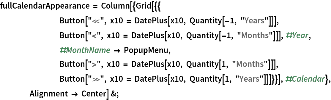 fullCalendarAppearance = Column[{Grid[{{
        Button["\[LeftSkeleton]", x10 = DatePlus[x10, Quantity[-1, "Years"]]],
        Button["<", x10 = DatePlus[x10, Quantity[-1, "Months"]]], #Year, #MonthName -> PopupMenu, Button[">", x10 = DatePlus[x10, Quantity[1, "Months"]]], Button["\[RightSkeleton]", x10 = DatePlus[x10, Quantity[1, "Years"]]]}}], #Calendar}, Alignment -> Center] &;