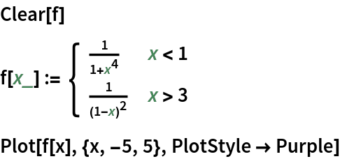 Clear[f]
f[x_] := \!\(\*
TagBox[GridBox[{
{"\[Piecewise]", GridBox[{
{
FractionBox["1", 
RowBox[{"1", "+", 
SuperscriptBox["x", "4"]}]], 
RowBox[{"x", "<", "1"}]},
{
FractionBox["1", 
SuperscriptBox[
RowBox[{"(", 
RowBox[{"1", "-", "x"}], ")"}], "2"]], 
RowBox[{"x", ">", "3"}]}
},
AllowedDimensions->{2, Automatic},
Editable->True,
GridBoxAlignment->{"Columns" -> {{Left}}, "ColumnsIndexed" -> {}, "Rows" -> {{Baseline}}, "RowsIndexed" -> {}},
GridBoxItemSize->{"Columns" -> {{Automatic}}, "ColumnsIndexed" -> {}, "Rows" -> {{1.}}, "RowsIndexed" -> {}},
GridBoxSpacings->{"Columns" -> {
Offset[0.27999999999999997`], {
Offset[0.84]}, 
Offset[0.27999999999999997`]}, "ColumnsIndexed" -> {}, "Rows" -> {
Offset[0.2], {
Offset[0.4]}, 
Offset[0.2]}, "RowsIndexed" -> {}},
Selectable->True]}
},
GridBoxAlignment->{"Columns" -> {{Left}}, "ColumnsIndexed" -> {}, "Rows" -> {{Baseline}}, "RowsIndexed" -> {}},
GridBoxItemSize->{"Columns" -> {{Automatic}}, "ColumnsIndexed" -> {}, "Rows" -> {{1.}}, "RowsIndexed" -> {}},
GridBoxSpacings->{"Columns" -> {
Offset[0.27999999999999997`], {
Offset[0.35]}, 
Offset[0.27999999999999997`]}, "ColumnsIndexed" -> {}, "Rows" -> {
Offset[0.2], {
Offset[0.4]}, 
Offset[0.2]}, "RowsIndexed" -> {}}],
"Piecewise",
DeleteWithContents->True,
Editable->False,
SelectWithContents->True,
Selectable->False,
StripWrapperBoxes->True]\)
Plot[f[x], {x, -5, 5}, PlotStyle -> Purple]