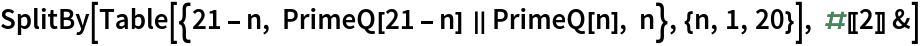 SplitBy[Table[{21 - n, PrimeQ[21 - n] || PrimeQ[n], n}, {n, 1, 20}], #[[2]] &]