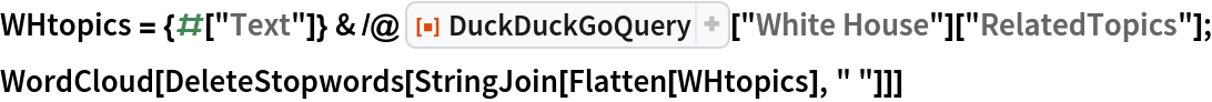 WHtopics = {#["Text"]} & /@ ResourceFunction["DuckDuckGoQuery"]["White House"]["RelatedTopics"];
WordCloud[DeleteStopwords[StringJoin[Flatten[WHtopics], " "]]]