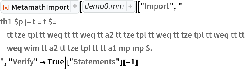 ResourceFunction["MetamathImport"][
    "$( This is the Metamath database demo0.mm. $)\n\n$( Metamath is a formal language and associated computer program for\n   archiving, verifying, and studying mathematical proofs, created by Norman\n   Dwight Megill (1950--2021).  For more information, visit\n   https://us.metamath.org and\n   https://github.com/metamath/set.mm, and feel free to ask questions at\n   https://groups.google.com/g/metamath. $)\n\n$( The database demo0.mm was created by Norman Megill.  This is the version\n   of 1-Jan-2004. $)\n\n\n$( !\n#*#*#*#*#*#*#*#*#*#*#*#*#*#*#*#*#*#*#*#*#*#*#*#*#*#*#*#*#*#*#*#*#*#*#*#*#*#*#*#\n  Metamath source file demo0.mm\n#*#*#*#*#*#*#*#*#*#*#*#*#*#*#*#*#*#*#*#*#*#*#*#*#*#*#*#*#*#*#*#*#*#*#*#*#*#*#*#\n\n                           ~~ PUBLIC DOMAIN ~~\nThis work is waived of all rights, including copyright, according to the CC0\nPublic Domain Dedication.  https://creativecommons.org/publicdomain/zero/1.0/\n\nNorman Megill - https://us.metamath.org\n\n$)\n\n\n$(\n#*#*#*#*#*#*#*#*#*#*#*#*#*#*#*#*#*#*#*#*#*#*#*#*#*#*#*#*#*#*#*#*#*#*#*#*#*#*#*#\n  demo0.mm: An introductory formal system example\n#*#*#*#*#*#*#*#*#*#*#*#*#*#*#*#*#*#*#*#*#*#*#*#*#*#*#*#*#*#*#*#*#*#*#*#*#*#*#*#\n\n  This file is the introductory formal system example described in Chapter 2 of\n  the Metamath book.\n\n$)\n\n$( Declare the constant symbols we will use. $)\n  $c 0 + = -> ( ) term wff |- $.\n\n$( Declare the metavariables we will use. $)\n  $v t r s P Q $.\n\n$( Specify properties of the metavariables. $)\n  tt $f term t $.\n  tr $f term r $.\n  ts $f term s $.\n  wp $f wff P $.\n  wq $f wff Q $.\n\n  $( Define \"term\" (part 1 of 2). $)\n  tze $a term 0 $.\n\n  $( Define \"term\" (part 2 of 2). $)\n  tpl $a term ( t + r ) $.\n\n  $( Define \"wff\" (part 1 of 2). $)\n  weq $a wff t = r $.\n\n  $( Define \"wff\" (part 2 of 2). $)\n  wim $a wff ( P -> Q ) $.\n\n  $( State Axiom ~ a1 . $)\n  a1 $a |- ( t = r -> ( t = s -> r = s ) ) $.\n\n  $( State Axiom ~ a2 . $)\n  a2 $a |- ( t + 0 ) = t $.\n\n  ${\n    min $e |- P $.\n    maj $e |- ( P -> Q ) $.\n    $( Define the modus ponens inference rule. $)\n    mp $a |- Q $.\n  $}"]["Import", "
th1 $p |- t = t $=
    tt tze tpl tt weq tt tt weq tt a2 tt tze tpl tt weq tt tze tpl tt weq tt tt
    weq wim tt a2 tt tze tpl tt tt a1 mp mp $.
", "Verify" -> True]["Statements"][[-1]]