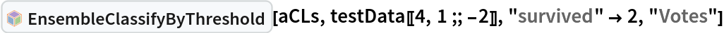 InterpretationBox[FrameBox[TagBox[TooltipBox[PaneBox[GridBox[List[List[GraphicsBox[List[Thickness[0.0025`], List[FaceForm[List[RGBColor[0.9607843137254902`, 0.5058823529411764`, 0.19607843137254902`], Opacity[1.`]]], FilledCurveBox[List[List[List[0, 2, 0], List[0, 1, 0], List[0, 1, 0], List[0, 1, 0], List[0, 1, 0]], List[List[0, 2, 0], List[0, 1, 0], List[0, 1, 0], List[0, 1, 0], List[0, 1, 0]], List[List[0, 2, 0], List[0, 1, 0], List[0, 1, 0], List[0, 1, 0], List[0, 1, 0], List[0, 1, 0]], List[List[0, 2, 0], List[1, 3, 3], List[0, 1, 0], List[1, 3, 3], List[0, 1, 0], List[1, 3, 3], List[0, 1, 0], List[1, 3, 3], List[1, 3, 3], List[0, 1, 0], List[1, 3, 3], List[0, 1, 0], List[1, 3, 3]]], List[List[List[205.`, 22.863691329956055`], List[205.`, 212.31669425964355`], List[246.01799774169922`, 235.99870109558105`], List[369.0710144042969`, 307.0436840057373`], List[369.0710144042969`, 117.59068870544434`], List[205.`, 22.863691329956055`]], List[List[30.928985595703125`, 307.0436840057373`], List[153.98200225830078`, 235.99870109558105`], List[195.`, 212.31669425964355`], List[195.`, 22.863691329956055`], List[30.928985595703125`, 117.59068870544434`], List[30.928985595703125`, 307.0436840057373`]], List[List[200.`, 410.42970085144043`], List[364.0710144042969`, 315.7036876678467`], List[241.01799774169922`, 244.65868949890137`], List[200.`, 220.97669792175293`], List[158.98200225830078`, 244.65868949890137`], List[35.928985595703125`, 315.7036876678467`], List[200.`, 410.42970085144043`]], List[List[376.5710144042969`, 320.03370475769043`], List[202.5`, 420.53370475769043`], List[200.95300006866455`, 421.42667961120605`], List[199.04699993133545`, 421.42667961120605`], List[197.5`, 420.53370475769043`], List[23.428985595703125`, 320.03370475769043`], List[21.882003784179688`, 319.1406993865967`], List[20.928985595703125`, 317.4896984100342`], List[20.928985595703125`, 315.7036876678467`], List[20.928985595703125`, 114.70369529724121`], List[20.928985595703125`, 112.91769218444824`], List[21.882003784179688`, 111.26669120788574`], List[23.428985595703125`, 110.37369346618652`], List[197.5`, 9.87369155883789`], List[198.27300024032593`, 9.426692008972168`], List[199.13700008392334`, 9.203690528869629`], List[200.`, 9.203690528869629`], List[200.86299991607666`, 9.203690528869629`], List[201.72699999809265`, 9.426692008972168`], List[202.5`, 9.87369155883789`], List[376.5710144042969`, 110.37369346618652`], List[378.1179962158203`, 111.26669120788574`], List[379.0710144042969`, 112.91769218444824`], List[379.0710144042969`, 114.70369529724121`], List[379.0710144042969`, 315.7036876678467`], List[379.0710144042969`, 317.4896984100342`], List[378.1179962158203`, 319.1406993865967`], List[376.5710144042969`, 320.03370475769043`]]]]], List[FaceForm[List[RGBColor[0.5529411764705883`, 0.6745098039215687`, 0.8117647058823529`], Opacity[1.`]]], FilledCurveBox[List[List[List[0, 2, 0], List[0, 1, 0], List[0, 1, 0], List[0, 1, 0]]], List[List[List[44.92900085449219`, 282.59088134765625`], List[181.00001525878906`, 204.0298843383789`], List[181.00001525878906`, 46.90887451171875`], List[44.92900085449219`, 125.46986389160156`], List[44.92900085449219`, 282.59088134765625`]]]]], List[FaceForm[List[RGBColor[0.6627450980392157`, 0.803921568627451`, 0.5686274509803921`], Opacity[1.`]]], FilledCurveBox[List[List[List[0, 2, 0], List[0, 1, 0], List[0, 1, 0], List[0, 1, 0]]], List[List[List[355.0710144042969`, 282.59088134765625`], List[355.0710144042969`, 125.46986389160156`], List[219.`, 46.90887451171875`], List[219.`, 204.0298843383789`], List[355.0710144042969`, 282.59088134765625`]]]]], List[FaceForm[List[RGBColor[0.6901960784313725`, 0.5882352941176471`, 0.8117647058823529`], Opacity[1.`]]], FilledCurveBox[List[List[List[0, 2, 0], List[0, 1, 0], List[0, 1, 0], List[0, 1, 0]]], List[List[List[200.`, 394.0606994628906`], List[336.0710144042969`, 315.4997024536133`], List[200.`, 236.93968200683594`], List[63.928985595703125`, 315.4997024536133`], List[200.`, 394.0606994628906`]]]]]], List[Rule[BaselinePosition, Scaled[0.15`]], Rule[ImageSize, 10], Rule[ImageSize, 15]]], StyleBox[RowBox[List["EnsembleClassifyByThreshold", " "]], Rule[ShowAutoStyles, False], Rule[ShowStringCharacters, False], Rule[FontSize, Times[0.9`, Inherited]], Rule[FontColor, GrayLevel[0.1`]]]]], Rule[GridBoxSpacings, List[Rule["Columns", List[List[0.25`]]]]]], Rule[Alignment, List[Left, Baseline]], Rule[BaselinePosition, Baseline], Rule[FrameMargins, List[List[3, 0], List[0, 0]]], Rule[BaseStyle, List[Rule[LineSpacing, List[0, 0]], Rule[LineBreakWithin, False]]]], RowBox[List["PacletSymbol", "[", RowBox[List["\"AntonAntonov/ClassifierEnsembles\"", ",", "\"AntonAntonov`ClassifierEnsembles`EnsembleClassifyByThreshold\""]], "]"]], Rule[TooltipStyle, List[Rule[ShowAutoStyles, True], Rule[ShowStringCharacters, True]]]], Function[Annotation[Slot[1], Style[Defer[PacletSymbol["AntonAntonov/ClassifierEnsembles", "AntonAntonov`ClassifierEnsembles`EnsembleClassifyByThreshold"]], Rule[ShowStringCharacters, True]], "Tooltip"]]], Rule[Background, RGBColor[0.968`, 0.976`, 0.984`]], Rule[BaselinePosition, Baseline], Rule[DefaultBaseStyle, List[]], Rule[FrameMargins, List[List[0, 0], List[1, 1]]], Rule[FrameStyle, RGBColor[0.831`, 0.847`, 0.85`]], Rule[RoundingRadius, 4]], PacletSymbol["AntonAntonov/ClassifierEnsembles", "AntonAntonov`ClassifierEnsembles`EnsembleClassifyByThreshold"], Rule[Selectable, False], Rule[SelectWithContents, True], Rule[BoxID, "PacletSymbolBox"]][aCLs, testData[[4, 1 ;; -2]],
  "survived" -> 2, "Votes"]