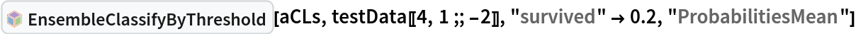 InterpretationBox[FrameBox[TagBox[TooltipBox[PaneBox[GridBox[List[List[GraphicsBox[List[Thickness[0.0025`], List[FaceForm[List[RGBColor[0.9607843137254902`, 0.5058823529411764`, 0.19607843137254902`], Opacity[1.`]]], FilledCurveBox[List[List[List[0, 2, 0], List[0, 1, 0], List[0, 1, 0], List[0, 1, 0], List[0, 1, 0]], List[List[0, 2, 0], List[0, 1, 0], List[0, 1, 0], List[0, 1, 0], List[0, 1, 0]], List[List[0, 2, 0], List[0, 1, 0], List[0, 1, 0], List[0, 1, 0], List[0, 1, 0], List[0, 1, 0]], List[List[0, 2, 0], List[1, 3, 3], List[0, 1, 0], List[1, 3, 3], List[0, 1, 0], List[1, 3, 3], List[0, 1, 0], List[1, 3, 3], List[1, 3, 3], List[0, 1, 0], List[1, 3, 3], List[0, 1, 0], List[1, 3, 3]]], List[List[List[205.`, 22.863691329956055`], List[205.`, 212.31669425964355`], List[246.01799774169922`, 235.99870109558105`], List[369.0710144042969`, 307.0436840057373`], List[369.0710144042969`, 117.59068870544434`], List[205.`, 22.863691329956055`]], List[List[30.928985595703125`, 307.0436840057373`], List[153.98200225830078`, 235.99870109558105`], List[195.`, 212.31669425964355`], List[195.`, 22.863691329956055`], List[30.928985595703125`, 117.59068870544434`], List[30.928985595703125`, 307.0436840057373`]], List[List[200.`, 410.42970085144043`], List[364.0710144042969`, 315.7036876678467`], List[241.01799774169922`, 244.65868949890137`], List[200.`, 220.97669792175293`], List[158.98200225830078`, 244.65868949890137`], List[35.928985595703125`, 315.7036876678467`], List[200.`, 410.42970085144043`]], List[List[376.5710144042969`, 320.03370475769043`], List[202.5`, 420.53370475769043`], List[200.95300006866455`, 421.42667961120605`], List[199.04699993133545`, 421.42667961120605`], List[197.5`, 420.53370475769043`], List[23.428985595703125`, 320.03370475769043`], List[21.882003784179688`, 319.1406993865967`], List[20.928985595703125`, 317.4896984100342`], List[20.928985595703125`, 315.7036876678467`], List[20.928985595703125`, 114.70369529724121`], List[20.928985595703125`, 112.91769218444824`], List[21.882003784179688`, 111.26669120788574`], List[23.428985595703125`, 110.37369346618652`], List[197.5`, 9.87369155883789`], List[198.27300024032593`, 9.426692008972168`], List[199.13700008392334`, 9.203690528869629`], List[200.`, 9.203690528869629`], List[200.86299991607666`, 9.203690528869629`], List[201.72699999809265`, 9.426692008972168`], List[202.5`, 9.87369155883789`], List[376.5710144042969`, 110.37369346618652`], List[378.1179962158203`, 111.26669120788574`], List[379.0710144042969`, 112.91769218444824`], List[379.0710144042969`, 114.70369529724121`], List[379.0710144042969`, 315.7036876678467`], List[379.0710144042969`, 317.4896984100342`], List[378.1179962158203`, 319.1406993865967`], List[376.5710144042969`, 320.03370475769043`]]]]], List[FaceForm[List[RGBColor[0.5529411764705883`, 0.6745098039215687`, 0.8117647058823529`], Opacity[1.`]]], FilledCurveBox[List[List[List[0, 2, 0], List[0, 1, 0], List[0, 1, 0], List[0, 1, 0]]], List[List[List[44.92900085449219`, 282.59088134765625`], List[181.00001525878906`, 204.0298843383789`], List[181.00001525878906`, 46.90887451171875`], List[44.92900085449219`, 125.46986389160156`], List[44.92900085449219`, 282.59088134765625`]]]]], List[FaceForm[List[RGBColor[0.6627450980392157`, 0.803921568627451`, 0.5686274509803921`], Opacity[1.`]]], FilledCurveBox[List[List[List[0, 2, 0], List[0, 1, 0], List[0, 1, 0], List[0, 1, 0]]], List[List[List[355.0710144042969`, 282.59088134765625`], List[355.0710144042969`, 125.46986389160156`], List[219.`, 46.90887451171875`], List[219.`, 204.0298843383789`], List[355.0710144042969`, 282.59088134765625`]]]]], List[FaceForm[List[RGBColor[0.6901960784313725`, 0.5882352941176471`, 0.8117647058823529`], Opacity[1.`]]], FilledCurveBox[List[List[List[0, 2, 0], List[0, 1, 0], List[0, 1, 0], List[0, 1, 0]]], List[List[List[200.`, 394.0606994628906`], List[336.0710144042969`, 315.4997024536133`], List[200.`, 236.93968200683594`], List[63.928985595703125`, 315.4997024536133`], List[200.`, 394.0606994628906`]]]]]], List[Rule[BaselinePosition, Scaled[0.15`]], Rule[ImageSize, 10], Rule[ImageSize, 15]]], StyleBox[RowBox[List["EnsembleClassifyByThreshold", " "]], Rule[ShowAutoStyles, False], Rule[ShowStringCharacters, False], Rule[FontSize, Times[0.9`, Inherited]], Rule[FontColor, GrayLevel[0.1`]]]]], Rule[GridBoxSpacings, List[Rule["Columns", List[List[0.25`]]]]]], Rule[Alignment, List[Left, Baseline]], Rule[BaselinePosition, Baseline], Rule[FrameMargins, List[List[3, 0], List[0, 0]]], Rule[BaseStyle, List[Rule[LineSpacing, List[0, 0]], Rule[LineBreakWithin, False]]]], RowBox[List["PacletSymbol", "[", RowBox[List["\"AntonAntonov/ClassifierEnsembles\"", ",", "\"AntonAntonov`ClassifierEnsembles`EnsembleClassifyByThreshold\""]], "]"]], Rule[TooltipStyle, List[Rule[ShowAutoStyles, True], Rule[ShowStringCharacters, True]]]], Function[Annotation[Slot[1], Style[Defer[PacletSymbol["AntonAntonov/ClassifierEnsembles", "AntonAntonov`ClassifierEnsembles`EnsembleClassifyByThreshold"]], Rule[ShowStringCharacters, True]], "Tooltip"]]], Rule[Background, RGBColor[0.968`, 0.976`, 0.984`]], Rule[BaselinePosition, Baseline], Rule[DefaultBaseStyle, List[]], Rule[FrameMargins, List[List[0, 0], List[1, 1]]], Rule[FrameStyle, RGBColor[0.831`, 0.847`, 0.85`]], Rule[RoundingRadius, 4]], PacletSymbol["AntonAntonov/ClassifierEnsembles", "AntonAntonov`ClassifierEnsembles`EnsembleClassifyByThreshold"], Rule[Selectable, False], Rule[SelectWithContents, True], Rule[BoxID, "PacletSymbolBox"]][aCLs, testData[[4, 1 ;; -2]],
  "survived" -> 0.2, "ProbabilitiesMean"]