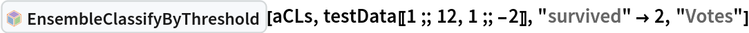 InterpretationBox[FrameBox[TagBox[TooltipBox[PaneBox[GridBox[List[List[GraphicsBox[List[Thickness[0.0025`], List[FaceForm[List[RGBColor[0.9607843137254902`, 0.5058823529411764`, 0.19607843137254902`], Opacity[1.`]]], FilledCurveBox[List[List[List[0, 2, 0], List[0, 1, 0], List[0, 1, 0], List[0, 1, 0], List[0, 1, 0]], List[List[0, 2, 0], List[0, 1, 0], List[0, 1, 0], List[0, 1, 0], List[0, 1, 0]], List[List[0, 2, 0], List[0, 1, 0], List[0, 1, 0], List[0, 1, 0], List[0, 1, 0], List[0, 1, 0]], List[List[0, 2, 0], List[1, 3, 3], List[0, 1, 0], List[1, 3, 3], List[0, 1, 0], List[1, 3, 3], List[0, 1, 0], List[1, 3, 3], List[1, 3, 3], List[0, 1, 0], List[1, 3, 3], List[0, 1, 0], List[1, 3, 3]]], List[List[List[205.`, 22.863691329956055`], List[205.`, 212.31669425964355`], List[246.01799774169922`, 235.99870109558105`], List[369.0710144042969`, 307.0436840057373`], List[369.0710144042969`, 117.59068870544434`], List[205.`, 22.863691329956055`]], List[List[30.928985595703125`, 307.0436840057373`], List[153.98200225830078`, 235.99870109558105`], List[195.`, 212.31669425964355`], List[195.`, 22.863691329956055`], List[30.928985595703125`, 117.59068870544434`], List[30.928985595703125`, 307.0436840057373`]], List[List[200.`, 410.42970085144043`], List[364.0710144042969`, 315.7036876678467`], List[241.01799774169922`, 244.65868949890137`], List[200.`, 220.97669792175293`], List[158.98200225830078`, 244.65868949890137`], List[35.928985595703125`, 315.7036876678467`], List[200.`, 410.42970085144043`]], List[List[376.5710144042969`, 320.03370475769043`], List[202.5`, 420.53370475769043`], List[200.95300006866455`, 421.42667961120605`], List[199.04699993133545`, 421.42667961120605`], List[197.5`, 420.53370475769043`], List[23.428985595703125`, 320.03370475769043`], List[21.882003784179688`, 319.1406993865967`], List[20.928985595703125`, 317.4896984100342`], List[20.928985595703125`, 315.7036876678467`], List[20.928985595703125`, 114.70369529724121`], List[20.928985595703125`, 112.91769218444824`], List[21.882003784179688`, 111.26669120788574`], List[23.428985595703125`, 110.37369346618652`], List[197.5`, 9.87369155883789`], List[198.27300024032593`, 9.426692008972168`], List[199.13700008392334`, 9.203690528869629`], List[200.`, 9.203690528869629`], List[200.86299991607666`, 9.203690528869629`], List[201.72699999809265`, 9.426692008972168`], List[202.5`, 9.87369155883789`], List[376.5710144042969`, 110.37369346618652`], List[378.1179962158203`, 111.26669120788574`], List[379.0710144042969`, 112.91769218444824`], List[379.0710144042969`, 114.70369529724121`], List[379.0710144042969`, 315.7036876678467`], List[379.0710144042969`, 317.4896984100342`], List[378.1179962158203`, 319.1406993865967`], List[376.5710144042969`, 320.03370475769043`]]]]], List[FaceForm[List[RGBColor[0.5529411764705883`, 0.6745098039215687`, 0.8117647058823529`], Opacity[1.`]]], FilledCurveBox[List[List[List[0, 2, 0], List[0, 1, 0], List[0, 1, 0], List[0, 1, 0]]], List[List[List[44.92900085449219`, 282.59088134765625`], List[181.00001525878906`, 204.0298843383789`], List[181.00001525878906`, 46.90887451171875`], List[44.92900085449219`, 125.46986389160156`], List[44.92900085449219`, 282.59088134765625`]]]]], List[FaceForm[List[RGBColor[0.6627450980392157`, 0.803921568627451`, 0.5686274509803921`], Opacity[1.`]]], FilledCurveBox[List[List[List[0, 2, 0], List[0, 1, 0], List[0, 1, 0], List[0, 1, 0]]], List[List[List[355.0710144042969`, 282.59088134765625`], List[355.0710144042969`, 125.46986389160156`], List[219.`, 46.90887451171875`], List[219.`, 204.0298843383789`], List[355.0710144042969`, 282.59088134765625`]]]]], List[FaceForm[List[RGBColor[0.6901960784313725`, 0.5882352941176471`, 0.8117647058823529`], Opacity[1.`]]], FilledCurveBox[List[List[List[0, 2, 0], List[0, 1, 0], List[0, 1, 0], List[0, 1, 0]]], List[List[List[200.`, 394.0606994628906`], List[336.0710144042969`, 315.4997024536133`], List[200.`, 236.93968200683594`], List[63.928985595703125`, 315.4997024536133`], List[200.`, 394.0606994628906`]]]]]], List[Rule[BaselinePosition, Scaled[0.15`]], Rule[ImageSize, 10], Rule[ImageSize, 15]]], StyleBox[RowBox[List["EnsembleClassifyByThreshold", " "]], Rule[ShowAutoStyles, False], Rule[ShowStringCharacters, False], Rule[FontSize, Times[0.9`, Inherited]], Rule[FontColor, GrayLevel[0.1`]]]]], Rule[GridBoxSpacings, List[Rule["Columns", List[List[0.25`]]]]]], Rule[Alignment, List[Left, Baseline]], Rule[BaselinePosition, Baseline], Rule[FrameMargins, List[List[3, 0], List[0, 0]]], Rule[BaseStyle, List[Rule[LineSpacing, List[0, 0]], Rule[LineBreakWithin, False]]]], RowBox[List["PacletSymbol", "[", RowBox[List["\"AntonAntonov/ClassifierEnsembles\"", ",", "\"AntonAntonov`ClassifierEnsembles`EnsembleClassifyByThreshold\""]], "]"]], Rule[TooltipStyle, List[Rule[ShowAutoStyles, True], Rule[ShowStringCharacters, True]]]], Function[Annotation[Slot[1], Style[Defer[PacletSymbol["AntonAntonov/ClassifierEnsembles", "AntonAntonov`ClassifierEnsembles`EnsembleClassifyByThreshold"]], Rule[ShowStringCharacters, True]], "Tooltip"]]], Rule[Background, RGBColor[0.968`, 0.976`, 0.984`]], Rule[BaselinePosition, Baseline], Rule[DefaultBaseStyle, List[]], Rule[FrameMargins, List[List[0, 0], List[1, 1]]], Rule[FrameStyle, RGBColor[0.831`, 0.847`, 0.85`]], Rule[RoundingRadius, 4]], PacletSymbol["AntonAntonov/ClassifierEnsembles", "AntonAntonov`ClassifierEnsembles`EnsembleClassifyByThreshold"], Rule[Selectable, False], Rule[SelectWithContents, True], Rule[BoxID, "PacletSymbolBox"]][aCLs, testData[[1 ;; 12, 1 ;; -2]], "survived" -> 2, "Votes"]