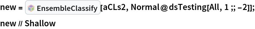 new = InterpretationBox[FrameBox[TagBox[TooltipBox[PaneBox[GridBox[List[List[GraphicsBox[List[Thickness[0.0025`], List[FaceForm[List[RGBColor[0.9607843137254902`, 0.5058823529411764`, 0.19607843137254902`], Opacity[1.`]]], FilledCurveBox[List[List[List[0, 2, 0], List[0, 1, 0], List[0, 1, 0], List[0, 1, 0], List[0, 1, 0]], List[List[0, 2, 0], List[0, 1, 0], List[0, 1, 0], List[0, 1, 0], List[0, 1, 0]], List[List[0, 2, 0], List[0, 1, 0], List[0, 1, 0], List[0, 1, 0], List[0, 1, 0], List[0, 1, 0]], List[List[0, 2, 0], List[1, 3, 3], List[0, 1, 0], List[1, 3, 3], List[0, 1, 0], List[1, 3, 3], List[0, 1, 0], List[1, 3, 3], List[1, 3, 3], List[0, 1, 0], List[1, 3, 3], List[0, 1, 0], List[1, 3, 3]]], List[List[List[205.`, 22.863691329956055`], List[205.`, 212.31669425964355`], List[246.01799774169922`, 235.99870109558105`], List[369.0710144042969`, 307.0436840057373`], List[369.0710144042969`, 117.59068870544434`], List[205.`, 22.863691329956055`]], List[List[30.928985595703125`, 307.0436840057373`], List[153.98200225830078`, 235.99870109558105`], List[195.`, 212.31669425964355`], List[195.`, 22.863691329956055`], List[30.928985595703125`, 117.59068870544434`], List[30.928985595703125`, 307.0436840057373`]], List[List[200.`, 410.42970085144043`], List[364.0710144042969`, 315.7036876678467`], List[241.01799774169922`, 244.65868949890137`], List[200.`, 220.97669792175293`], List[158.98200225830078`, 244.65868949890137`], List[35.928985595703125`, 315.7036876678467`], List[200.`, 410.42970085144043`]], List[List[376.5710144042969`, 320.03370475769043`], List[202.5`, 420.53370475769043`], List[200.95300006866455`, 421.42667961120605`], List[199.04699993133545`, 421.42667961120605`], List[197.5`, 420.53370475769043`], List[23.428985595703125`, 320.03370475769043`], List[21.882003784179688`, 319.1406993865967`], List[20.928985595703125`, 317.4896984100342`], List[20.928985595703125`, 315.7036876678467`], List[20.928985595703125`, 114.70369529724121`], List[20.928985595703125`, 112.91769218444824`], List[21.882003784179688`, 111.26669120788574`], List[23.428985595703125`, 110.37369346618652`], List[197.5`, 9.87369155883789`], List[198.27300024032593`, 9.426692008972168`], List[199.13700008392334`, 9.203690528869629`], List[200.`, 9.203690528869629`], List[200.86299991607666`, 9.203690528869629`], List[201.72699999809265`, 9.426692008972168`], List[202.5`, 9.87369155883789`], List[376.5710144042969`, 110.37369346618652`], List[378.1179962158203`, 111.26669120788574`], List[379.0710144042969`, 112.91769218444824`], List[379.0710144042969`, 114.70369529724121`], List[379.0710144042969`, 315.7036876678467`], List[379.0710144042969`, 317.4896984100342`], List[378.1179962158203`, 319.1406993865967`], List[376.5710144042969`, 320.03370475769043`]]]]], List[FaceForm[List[RGBColor[0.5529411764705883`, 0.6745098039215687`, 0.8117647058823529`], Opacity[1.`]]], FilledCurveBox[List[List[List[0, 2, 0], List[0, 1, 0], List[0, 1, 0], List[0, 1, 0]]], List[List[List[44.92900085449219`, 282.59088134765625`], List[181.00001525878906`, 204.0298843383789`], List[181.00001525878906`, 46.90887451171875`], List[44.92900085449219`, 125.46986389160156`], List[44.92900085449219`, 282.59088134765625`]]]]], List[FaceForm[List[RGBColor[0.6627450980392157`, 0.803921568627451`, 0.5686274509803921`], Opacity[1.`]]], FilledCurveBox[List[List[List[0, 2, 0], List[0, 1, 0], List[0, 1, 0], List[0, 1, 0]]], List[List[List[355.0710144042969`, 282.59088134765625`], List[355.0710144042969`, 125.46986389160156`], List[219.`, 46.90887451171875`], List[219.`, 204.0298843383789`], List[355.0710144042969`, 282.59088134765625`]]]]], List[FaceForm[List[RGBColor[0.6901960784313725`, 0.5882352941176471`, 0.8117647058823529`], Opacity[1.`]]], FilledCurveBox[List[List[List[0, 2, 0], List[0, 1, 0], List[0, 1, 0], List[0, 1, 0]]], List[List[List[200.`, 394.0606994628906`], List[336.0710144042969`, 315.4997024536133`], List[200.`, 236.93968200683594`], List[63.928985595703125`, 315.4997024536133`], List[200.`, 394.0606994628906`]]]]]], List[Rule[BaselinePosition, Scaled[0.15`]], Rule[ImageSize, 10], Rule[ImageSize, 15]]], StyleBox[RowBox[List["EnsembleClassify", " "]], Rule[ShowAutoStyles, False], Rule[ShowStringCharacters, False], Rule[FontSize, Times[0.9`, Inherited]], Rule[FontColor, GrayLevel[0.1`]]]]], Rule[GridBoxSpacings, List[Rule["Columns", List[List[0.25`]]]]]], Rule[Alignment, List[Left, Baseline]], Rule[BaselinePosition, Baseline], Rule[FrameMargins, List[List[3, 0], List[0, 0]]], Rule[BaseStyle, List[Rule[LineSpacing, List[0, 0]], Rule[LineBreakWithin, False]]]], RowBox[List["PacletSymbol", "[", RowBox[List["\"AntonAntonov/ClassifierEnsembles\"", ",", "\"AntonAntonov`ClassifierEnsembles`EnsembleClassify\""]], "]"]], Rule[TooltipStyle, List[Rule[ShowAutoStyles, True], Rule[ShowStringCharacters, True]]]], Function[Annotation[Slot[1], Style[Defer[PacletSymbol["AntonAntonov/ClassifierEnsembles", "AntonAntonov`ClassifierEnsembles`EnsembleClassify"]], Rule[ShowStringCharacters, True]], "Tooltip"]]], Rule[Background, RGBColor[0.968`, 0.976`, 0.984`]], Rule[BaselinePosition, Baseline], Rule[DefaultBaseStyle, List[]], Rule[FrameMargins, List[List[0, 0], List[1, 1]]], Rule[FrameStyle, RGBColor[0.831`, 0.847`, 0.85`]], Rule[RoundingRadius, 4]], PacletSymbol["AntonAntonov/ClassifierEnsembles", "AntonAntonov`ClassifierEnsembles`EnsembleClassify"], Rule[Selectable, False], Rule[SelectWithContents, True], Rule[BoxID, "PacletSymbolBox"]][aCLs2, Normal@dsTesting[All, 1 ;; -2]];
new // Shallow