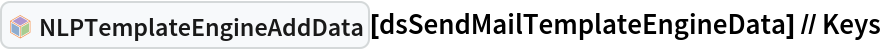 InterpretationBox[FrameBox[TagBox[TooltipBox[PaneBox[GridBox[List[List[GraphicsBox[List[Thickness[0.0025`], List[FaceForm[List[RGBColor[0.9607843137254902`, 0.5058823529411764`, 0.19607843137254902`], Opacity[1.`]]], FilledCurveBox[List[List[List[0, 2, 0], List[0, 1, 0], List[0, 1, 0], List[0, 1, 0], List[0, 1, 0]], List[List[0, 2, 0], List[0, 1, 0], List[0, 1, 0], List[0, 1, 0], List[0, 1, 0]], List[List[0, 2, 0], List[0, 1, 0], List[0, 1, 0], List[0, 1, 0], List[0, 1, 0], List[0, 1, 0]], List[List[0, 2, 0], List[1, 3, 3], List[0, 1, 0], List[1, 3, 3], List[0, 1, 0], List[1, 3, 3], List[0, 1, 0], List[1, 3, 3], List[1, 3, 3], List[0, 1, 0], List[1, 3, 3], List[0, 1, 0], List[1, 3, 3]]], List[List[List[205.`, 22.863691329956055`], List[205.`, 212.31669425964355`], List[246.01799774169922`, 235.99870109558105`], List[369.0710144042969`, 307.0436840057373`], List[369.0710144042969`, 117.59068870544434`], List[205.`, 22.863691329956055`]], List[List[30.928985595703125`, 307.0436840057373`], List[153.98200225830078`, 235.99870109558105`], List[195.`, 212.31669425964355`], List[195.`, 22.863691329956055`], List[30.928985595703125`, 117.59068870544434`], List[30.928985595703125`, 307.0436840057373`]], List[List[200.`, 410.42970085144043`], List[364.0710144042969`, 315.7036876678467`], List[241.01799774169922`, 244.65868949890137`], List[200.`, 220.97669792175293`], List[158.98200225830078`, 244.65868949890137`], List[35.928985595703125`, 315.7036876678467`], List[200.`, 410.42970085144043`]], List[List[376.5710144042969`, 320.03370475769043`], List[202.5`, 420.53370475769043`], List[200.95300006866455`, 421.42667961120605`], List[199.04699993133545`, 421.42667961120605`], List[197.5`, 420.53370475769043`], List[23.428985595703125`, 320.03370475769043`], List[21.882003784179688`, 319.1406993865967`], List[20.928985595703125`, 317.4896984100342`], List[20.928985595703125`, 315.7036876678467`], List[20.928985595703125`, 114.70369529724121`], List[20.928985595703125`, 112.91769218444824`], List[21.882003784179688`, 111.26669120788574`], List[23.428985595703125`, 110.37369346618652`], List[197.5`, 9.87369155883789`], List[198.27300024032593`, 9.426692008972168`], List[199.13700008392334`, 9.203690528869629`], List[200.`, 9.203690528869629`], List[200.86299991607666`, 9.203690528869629`], List[201.72699999809265`, 9.426692008972168`], List[202.5`, 9.87369155883789`], List[376.5710144042969`, 110.37369346618652`], List[378.1179962158203`, 111.26669120788574`], List[379.0710144042969`, 112.91769218444824`], List[379.0710144042969`, 114.70369529724121`], List[379.0710144042969`, 315.7036876678467`], List[379.0710144042969`, 317.4896984100342`], List[378.1179962158203`, 319.1406993865967`], List[376.5710144042969`, 320.03370475769043`]]]]], List[FaceForm[List[RGBColor[0.5529411764705883`, 0.6745098039215687`, 0.8117647058823529`], Opacity[1.`]]], FilledCurveBox[List[List[List[0, 2, 0], List[0, 1, 0], List[0, 1, 0], List[0, 1, 0]]], List[List[List[44.92900085449219`, 282.59088134765625`], List[181.00001525878906`, 204.0298843383789`], List[181.00001525878906`, 46.90887451171875`], List[44.92900085449219`, 125.46986389160156`], List[44.92900085449219`, 282.59088134765625`]]]]], List[FaceForm[List[RGBColor[0.6627450980392157`, 0.803921568627451`, 0.5686274509803921`], Opacity[1.`]]], FilledCurveBox[List[List[List[0, 2, 0], List[0, 1, 0], List[0, 1, 0], List[0, 1, 0]]], List[List[List[355.0710144042969`, 282.59088134765625`], List[355.0710144042969`, 125.46986389160156`], List[219.`, 46.90887451171875`], List[219.`, 204.0298843383789`], List[355.0710144042969`, 282.59088134765625`]]]]], List[FaceForm[List[RGBColor[0.6901960784313725`, 0.5882352941176471`, 0.8117647058823529`], Opacity[1.`]]], FilledCurveBox[List[List[List[0, 2, 0], List[0, 1, 0], List[0, 1, 0], List[0, 1, 0]]], List[List[List[200.`, 394.0606994628906`], List[336.0710144042969`, 315.4997024536133`], List[200.`, 236.93968200683594`], List[63.928985595703125`, 315.4997024536133`], List[200.`, 394.0606994628906`]]]]]], List[Rule[BaselinePosition, Scaled[0.15`]], Rule[ImageSize, 10], Rule[ImageSize, 15]]], StyleBox[RowBox[List["NLPTemplateEngineAddData", " "]], Rule[ShowAutoStyles, False], Rule[ShowStringCharacters, False], Rule[FontSize, Times[0.9`, Inherited]], Rule[FontColor, GrayLevel[0.1`]]]]], Rule[GridBoxSpacings, List[Rule["Columns", List[List[0.25`]]]]]], Rule[Alignment, List[Left, Baseline]], Rule[BaselinePosition, Baseline], Rule[FrameMargins, List[List[3, 0], List[0, 0]]], Rule[BaseStyle, List[Rule[LineSpacing, List[0, 0]], Rule[LineBreakWithin, False]]]], RowBox[List["PacletSymbol", "[", RowBox[List["\"AntonAntonov/NLPTemplateEngine\"", ",", "\"AntonAntonov`NLPTemplateEngine`NLPTemplateEngineAddData\""]], "]"]], Rule[TooltipStyle, List[Rule[ShowAutoStyles, True], Rule[ShowStringCharacters, True]]]], Function[Annotation[Slot[1], Style[Defer[PacletSymbol["AntonAntonov/NLPTemplateEngine", "AntonAntonov`NLPTemplateEngine`NLPTemplateEngineAddData"]], Rule[ShowStringCharacters, True]], "Tooltip"]]], Rule[Background, RGBColor[0.968`, 0.976`, 0.984`]], Rule[BaselinePosition, Baseline], Rule[DefaultBaseStyle, List[]], Rule[FrameMargins, List[List[0, 0], List[1, 1]]], Rule[FrameStyle, RGBColor[0.831`, 0.847`, 0.85`]], Rule[RoundingRadius, 4]], PacletSymbol["AntonAntonov/NLPTemplateEngine", "AntonAntonov`NLPTemplateEngine`NLPTemplateEngineAddData"], Rule[Selectable, False], Rule[SelectWithContents, True], Rule[BoxID, "PacletSymbolBox"]][
  dsSendMailTemplateEngineData] // Keys