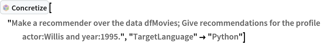 InterpretationBox[FrameBox[TagBox[TooltipBox[PaneBox[GridBox[List[List[GraphicsBox[List[Thickness[0.0025`], List[FaceForm[List[RGBColor[0.9607843137254902`, 0.5058823529411764`, 0.19607843137254902`], Opacity[1.`]]], FilledCurveBox[List[List[List[0, 2, 0], List[0, 1, 0], List[0, 1, 0], List[0, 1, 0], List[0, 1, 0]], List[List[0, 2, 0], List[0, 1, 0], List[0, 1, 0], List[0, 1, 0], List[0, 1, 0]], List[List[0, 2, 0], List[0, 1, 0], List[0, 1, 0], List[0, 1, 0], List[0, 1, 0], List[0, 1, 0]], List[List[0, 2, 0], List[1, 3, 3], List[0, 1, 0], List[1, 3, 3], List[0, 1, 0], List[1, 3, 3], List[0, 1, 0], List[1, 3, 3], List[1, 3, 3], List[0, 1, 0], List[1, 3, 3], List[0, 1, 0], List[1, 3, 3]]], List[List[List[205.`, 22.863691329956055`], List[205.`, 212.31669425964355`], List[246.01799774169922`, 235.99870109558105`], List[369.0710144042969`, 307.0436840057373`], List[369.0710144042969`, 117.59068870544434`], List[205.`, 22.863691329956055`]], List[List[30.928985595703125`, 307.0436840057373`], List[153.98200225830078`, 235.99870109558105`], List[195.`, 212.31669425964355`], List[195.`, 22.863691329956055`], List[30.928985595703125`, 117.59068870544434`], List[30.928985595703125`, 307.0436840057373`]], List[List[200.`, 410.42970085144043`], List[364.0710144042969`, 315.7036876678467`], List[241.01799774169922`, 244.65868949890137`], List[200.`, 220.97669792175293`], List[158.98200225830078`, 244.65868949890137`], List[35.928985595703125`, 315.7036876678467`], List[200.`, 410.42970085144043`]], List[List[376.5710144042969`, 320.03370475769043`], List[202.5`, 420.53370475769043`], List[200.95300006866455`, 421.42667961120605`], List[199.04699993133545`, 421.42667961120605`], List[197.5`, 420.53370475769043`], List[23.428985595703125`, 320.03370475769043`], List[21.882003784179688`, 319.1406993865967`], List[20.928985595703125`, 317.4896984100342`], List[20.928985595703125`, 315.7036876678467`], List[20.928985595703125`, 114.70369529724121`], List[20.928985595703125`, 112.91769218444824`], List[21.882003784179688`, 111.26669120788574`], List[23.428985595703125`, 110.37369346618652`], List[197.5`, 9.87369155883789`], List[198.27300024032593`, 9.426692008972168`], List[199.13700008392334`, 9.203690528869629`], List[200.`, 9.203690528869629`], List[200.86299991607666`, 9.203690528869629`], List[201.72699999809265`, 9.426692008972168`], List[202.5`, 9.87369155883789`], List[376.5710144042969`, 110.37369346618652`], List[378.1179962158203`, 111.26669120788574`], List[379.0710144042969`, 112.91769218444824`], List[379.0710144042969`, 114.70369529724121`], List[379.0710144042969`, 315.7036876678467`], List[379.0710144042969`, 317.4896984100342`], List[378.1179962158203`, 319.1406993865967`], List[376.5710144042969`, 320.03370475769043`]]]]], List[FaceForm[List[RGBColor[0.5529411764705883`, 0.6745098039215687`, 0.8117647058823529`], Opacity[1.`]]], FilledCurveBox[List[List[List[0, 2, 0], List[0, 1, 0], List[0, 1, 0], List[0, 1, 0]]], List[List[List[44.92900085449219`, 282.59088134765625`], List[181.00001525878906`, 204.0298843383789`], List[181.00001525878906`, 46.90887451171875`], List[44.92900085449219`, 125.46986389160156`], List[44.92900085449219`, 282.59088134765625`]]]]], List[FaceForm[List[RGBColor[0.6627450980392157`, 0.803921568627451`, 0.5686274509803921`], Opacity[1.`]]], FilledCurveBox[List[List[List[0, 2, 0], List[0, 1, 0], List[0, 1, 0], List[0, 1, 0]]], List[List[List[355.0710144042969`, 282.59088134765625`], List[355.0710144042969`, 125.46986389160156`], List[219.`, 46.90887451171875`], List[219.`, 204.0298843383789`], List[355.0710144042969`, 282.59088134765625`]]]]], List[FaceForm[List[RGBColor[0.6901960784313725`, 0.5882352941176471`, 0.8117647058823529`], Opacity[1.`]]], FilledCurveBox[List[List[List[0, 2, 0], List[0, 1, 0], List[0, 1, 0], List[0, 1, 0]]], List[List[List[200.`, 394.0606994628906`], List[336.0710144042969`, 315.4997024536133`], List[200.`, 236.93968200683594`], List[63.928985595703125`, 315.4997024536133`], List[200.`, 394.0606994628906`]]]]]], List[Rule[BaselinePosition, Scaled[0.15`]], Rule[ImageSize, 10], Rule[ImageSize, 15]]], StyleBox[RowBox[List["Concretize", " "]], Rule[ShowAutoStyles, False], Rule[ShowStringCharacters, False], Rule[FontSize, Times[0.9`, Inherited]], Rule[FontColor, GrayLevel[0.1`]]]]], Rule[GridBoxSpacings, List[Rule["Columns", List[List[0.25`]]]]]], Rule[Alignment, List[Left, Baseline]], Rule[BaselinePosition, Baseline], Rule[FrameMargins, List[List[3, 0], List[0, 0]]], Rule[BaseStyle, List[Rule[LineSpacing, List[0, 0]], Rule[LineBreakWithin, False]]]], RowBox[List["PacletSymbol", "[", RowBox[List["\"AntonAntonov/NLPTemplateEngine\"", ",", "\"AntonAntonov`NLPTemplateEngine`Concretize\""]], "]"]], Rule[TooltipStyle, List[Rule[ShowAutoStyles, True], Rule[ShowStringCharacters, True]]]], Function[Annotation[Slot[1], Style[Defer[PacletSymbol["AntonAntonov/NLPTemplateEngine", "AntonAntonov`NLPTemplateEngine`Concretize"]], Rule[ShowStringCharacters, True]], "Tooltip"]]], Rule[Background, RGBColor[0.968`, 0.976`, 0.984`]], Rule[BaselinePosition, Baseline], Rule[DefaultBaseStyle, List[]], Rule[FrameMargins, List[List[0, 0], List[1, 1]]], Rule[FrameStyle, RGBColor[0.831`, 0.847`, 0.85`]], Rule[RoundingRadius, 4]], PacletSymbol["AntonAntonov/NLPTemplateEngine", "AntonAntonov`NLPTemplateEngine`Concretize"], Rule[Selectable, False], Rule[SelectWithContents, True], Rule[BoxID, "PacletSymbolBox"]]["Make a recommender over the data dfMovies; Give recommendations for the profile actor:Willis and year:1995.", "TargetLanguage" -> "Python"]