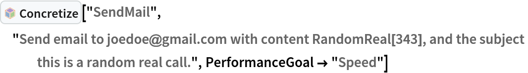 InterpretationBox[FrameBox[TagBox[TooltipBox[PaneBox[GridBox[List[List[GraphicsBox[List[Thickness[0.0025`], List[FaceForm[List[RGBColor[0.9607843137254902`, 0.5058823529411764`, 0.19607843137254902`], Opacity[1.`]]], FilledCurveBox[List[List[List[0, 2, 0], List[0, 1, 0], List[0, 1, 0], List[0, 1, 0], List[0, 1, 0]], List[List[0, 2, 0], List[0, 1, 0], List[0, 1, 0], List[0, 1, 0], List[0, 1, 0]], List[List[0, 2, 0], List[0, 1, 0], List[0, 1, 0], List[0, 1, 0], List[0, 1, 0], List[0, 1, 0]], List[List[0, 2, 0], List[1, 3, 3], List[0, 1, 0], List[1, 3, 3], List[0, 1, 0], List[1, 3, 3], List[0, 1, 0], List[1, 3, 3], List[1, 3, 3], List[0, 1, 0], List[1, 3, 3], List[0, 1, 0], List[1, 3, 3]]], List[List[List[205.`, 22.863691329956055`], List[205.`, 212.31669425964355`], List[246.01799774169922`, 235.99870109558105`], List[369.0710144042969`, 307.0436840057373`], List[369.0710144042969`, 117.59068870544434`], List[205.`, 22.863691329956055`]], List[List[30.928985595703125`, 307.0436840057373`], List[153.98200225830078`, 235.99870109558105`], List[195.`, 212.31669425964355`], List[195.`, 22.863691329956055`], List[30.928985595703125`, 117.59068870544434`], List[30.928985595703125`, 307.0436840057373`]], List[List[200.`, 410.42970085144043`], List[364.0710144042969`, 315.7036876678467`], List[241.01799774169922`, 244.65868949890137`], List[200.`, 220.97669792175293`], List[158.98200225830078`, 244.65868949890137`], List[35.928985595703125`, 315.7036876678467`], List[200.`, 410.42970085144043`]], List[List[376.5710144042969`, 320.03370475769043`], List[202.5`, 420.53370475769043`], List[200.95300006866455`, 421.42667961120605`], List[199.04699993133545`, 421.42667961120605`], List[197.5`, 420.53370475769043`], List[23.428985595703125`, 320.03370475769043`], List[21.882003784179688`, 319.1406993865967`], List[20.928985595703125`, 317.4896984100342`], List[20.928985595703125`, 315.7036876678467`], List[20.928985595703125`, 114.70369529724121`], List[20.928985595703125`, 112.91769218444824`], List[21.882003784179688`, 111.26669120788574`], List[23.428985595703125`, 110.37369346618652`], List[197.5`, 9.87369155883789`], List[198.27300024032593`, 9.426692008972168`], List[199.13700008392334`, 9.203690528869629`], List[200.`, 9.203690528869629`], List[200.86299991607666`, 9.203690528869629`], List[201.72699999809265`, 9.426692008972168`], List[202.5`, 9.87369155883789`], List[376.5710144042969`, 110.37369346618652`], List[378.1179962158203`, 111.26669120788574`], List[379.0710144042969`, 112.91769218444824`], List[379.0710144042969`, 114.70369529724121`], List[379.0710144042969`, 315.7036876678467`], List[379.0710144042969`, 317.4896984100342`], List[378.1179962158203`, 319.1406993865967`], List[376.5710144042969`, 320.03370475769043`]]]]], List[FaceForm[List[RGBColor[0.5529411764705883`, 0.6745098039215687`, 0.8117647058823529`], Opacity[1.`]]], FilledCurveBox[List[List[List[0, 2, 0], List[0, 1, 0], List[0, 1, 0], List[0, 1, 0]]], List[List[List[44.92900085449219`, 282.59088134765625`], List[181.00001525878906`, 204.0298843383789`], List[181.00001525878906`, 46.90887451171875`], List[44.92900085449219`, 125.46986389160156`], List[44.92900085449219`, 282.59088134765625`]]]]], List[FaceForm[List[RGBColor[0.6627450980392157`, 0.803921568627451`, 0.5686274509803921`], Opacity[1.`]]], FilledCurveBox[List[List[List[0, 2, 0], List[0, 1, 0], List[0, 1, 0], List[0, 1, 0]]], List[List[List[355.0710144042969`, 282.59088134765625`], List[355.0710144042969`, 125.46986389160156`], List[219.`, 46.90887451171875`], List[219.`, 204.0298843383789`], List[355.0710144042969`, 282.59088134765625`]]]]], List[FaceForm[List[RGBColor[0.6901960784313725`, 0.5882352941176471`, 0.8117647058823529`], Opacity[1.`]]], FilledCurveBox[List[List[List[0, 2, 0], List[0, 1, 0], List[0, 1, 0], List[0, 1, 0]]], List[List[List[200.`, 394.0606994628906`], List[336.0710144042969`, 315.4997024536133`], List[200.`, 236.93968200683594`], List[63.928985595703125`, 315.4997024536133`], List[200.`, 394.0606994628906`]]]]]], List[Rule[BaselinePosition, Scaled[0.15`]], Rule[ImageSize, 10], Rule[ImageSize, 15]]], StyleBox[RowBox[List["Concretize", " "]], Rule[ShowAutoStyles, False], Rule[ShowStringCharacters, False], Rule[FontSize, Times[0.9`, Inherited]], Rule[FontColor, GrayLevel[0.1`]]]]], Rule[GridBoxSpacings, List[Rule["Columns", List[List[0.25`]]]]]], Rule[Alignment, List[Left, Baseline]], Rule[BaselinePosition, Baseline], Rule[FrameMargins, List[List[3, 0], List[0, 0]]], Rule[BaseStyle, List[Rule[LineSpacing, List[0, 0]], Rule[LineBreakWithin, False]]]], RowBox[List["PacletSymbol", "[", RowBox[List["\"AntonAntonov/NLPTemplateEngine\"", ",", "\"AntonAntonov`NLPTemplateEngine`Concretize\""]], "]"]], Rule[TooltipStyle, List[Rule[ShowAutoStyles, True], Rule[ShowStringCharacters, True]]]], Function[Annotation[Slot[1], Style[Defer[PacletSymbol["AntonAntonov/NLPTemplateEngine", "AntonAntonov`NLPTemplateEngine`Concretize"]], Rule[ShowStringCharacters, True]], "Tooltip"]]], Rule[Background, RGBColor[0.968`, 0.976`, 0.984`]], Rule[BaselinePosition, Baseline], Rule[DefaultBaseStyle, List[]], Rule[FrameMargins, List[List[0, 0], List[1, 1]]], Rule[FrameStyle, RGBColor[0.831`, 0.847`, 0.85`]], Rule[RoundingRadius, 4]], PacletSymbol["AntonAntonov/NLPTemplateEngine", "AntonAntonov`NLPTemplateEngine`Concretize"], Rule[Selectable, False], Rule[SelectWithContents, True], Rule[BoxID, "PacletSymbolBox"]]["SendMail", "Send email to joedoe@gmail.com with content RandomReal[343], and the subject this is a random real call.", PerformanceGoal -> "Speed"]