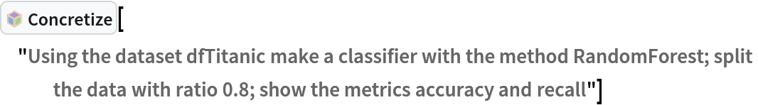 InterpretationBox[FrameBox[TagBox[TooltipBox[PaneBox[GridBox[List[List[GraphicsBox[List[Thickness[0.0025`], List[FaceForm[List[RGBColor[0.9607843137254902`, 0.5058823529411764`, 0.19607843137254902`], Opacity[1.`]]], FilledCurveBox[List[List[List[0, 2, 0], List[0, 1, 0], List[0, 1, 0], List[0, 1, 0], List[0, 1, 0]], List[List[0, 2, 0], List[0, 1, 0], List[0, 1, 0], List[0, 1, 0], List[0, 1, 0]], List[List[0, 2, 0], List[0, 1, 0], List[0, 1, 0], List[0, 1, 0], List[0, 1, 0], List[0, 1, 0]], List[List[0, 2, 0], List[1, 3, 3], List[0, 1, 0], List[1, 3, 3], List[0, 1, 0], List[1, 3, 3], List[0, 1, 0], List[1, 3, 3], List[1, 3, 3], List[0, 1, 0], List[1, 3, 3], List[0, 1, 0], List[1, 3, 3]]], List[List[List[205.`, 22.863691329956055`], List[205.`, 212.31669425964355`], List[246.01799774169922`, 235.99870109558105`], List[369.0710144042969`, 307.0436840057373`], List[369.0710144042969`, 117.59068870544434`], List[205.`, 22.863691329956055`]], List[List[30.928985595703125`, 307.0436840057373`], List[153.98200225830078`, 235.99870109558105`], List[195.`, 212.31669425964355`], List[195.`, 22.863691329956055`], List[30.928985595703125`, 117.59068870544434`], List[30.928985595703125`, 307.0436840057373`]], List[List[200.`, 410.42970085144043`], List[364.0710144042969`, 315.7036876678467`], List[241.01799774169922`, 244.65868949890137`], List[200.`, 220.97669792175293`], List[158.98200225830078`, 244.65868949890137`], List[35.928985595703125`, 315.7036876678467`], List[200.`, 410.42970085144043`]], List[List[376.5710144042969`, 320.03370475769043`], List[202.5`, 420.53370475769043`], List[200.95300006866455`, 421.42667961120605`], List[199.04699993133545`, 421.42667961120605`], List[197.5`, 420.53370475769043`], List[23.428985595703125`, 320.03370475769043`], List[21.882003784179688`, 319.1406993865967`], List[20.928985595703125`, 317.4896984100342`], List[20.928985595703125`, 315.7036876678467`], List[20.928985595703125`, 114.70369529724121`], List[20.928985595703125`, 112.91769218444824`], List[21.882003784179688`, 111.26669120788574`], List[23.428985595703125`, 110.37369346618652`], List[197.5`, 9.87369155883789`], List[198.27300024032593`, 9.426692008972168`], List[199.13700008392334`, 9.203690528869629`], List[200.`, 9.203690528869629`], List[200.86299991607666`, 9.203690528869629`], List[201.72699999809265`, 9.426692008972168`], List[202.5`, 9.87369155883789`], List[376.5710144042969`, 110.37369346618652`], List[378.1179962158203`, 111.26669120788574`], List[379.0710144042969`, 112.91769218444824`], List[379.0710144042969`, 114.70369529724121`], List[379.0710144042969`, 315.7036876678467`], List[379.0710144042969`, 317.4896984100342`], List[378.1179962158203`, 319.1406993865967`], List[376.5710144042969`, 320.03370475769043`]]]]], List[FaceForm[List[RGBColor[0.5529411764705883`, 0.6745098039215687`, 0.8117647058823529`], Opacity[1.`]]], FilledCurveBox[List[List[List[0, 2, 0], List[0, 1, 0], List[0, 1, 0], List[0, 1, 0]]], List[List[List[44.92900085449219`, 282.59088134765625`], List[181.00001525878906`, 204.0298843383789`], List[181.00001525878906`, 46.90887451171875`], List[44.92900085449219`, 125.46986389160156`], List[44.92900085449219`, 282.59088134765625`]]]]], List[FaceForm[List[RGBColor[0.6627450980392157`, 0.803921568627451`, 0.5686274509803921`], Opacity[1.`]]], FilledCurveBox[List[List[List[0, 2, 0], List[0, 1, 0], List[0, 1, 0], List[0, 1, 0]]], List[List[List[355.0710144042969`, 282.59088134765625`], List[355.0710144042969`, 125.46986389160156`], List[219.`, 46.90887451171875`], List[219.`, 204.0298843383789`], List[355.0710144042969`, 282.59088134765625`]]]]], List[FaceForm[List[RGBColor[0.6901960784313725`, 0.5882352941176471`, 0.8117647058823529`], Opacity[1.`]]], FilledCurveBox[List[List[List[0, 2, 0], List[0, 1, 0], List[0, 1, 0], List[0, 1, 0]]], List[List[List[200.`, 394.0606994628906`], List[336.0710144042969`, 315.4997024536133`], List[200.`, 236.93968200683594`], List[63.928985595703125`, 315.4997024536133`], List[200.`, 394.0606994628906`]]]]]], List[Rule[BaselinePosition, Scaled[0.15`]], Rule[ImageSize, 10], Rule[ImageSize, 15]]], StyleBox[RowBox[List["Concretize", " "]], Rule[ShowAutoStyles, False], Rule[ShowStringCharacters, False], Rule[FontSize, Times[0.9`, Inherited]], Rule[FontColor, GrayLevel[0.1`]]]]], Rule[GridBoxSpacings, List[Rule["Columns", List[List[0.25`]]]]]], Rule[Alignment, List[Left, Baseline]], Rule[BaselinePosition, Baseline], Rule[FrameMargins, List[List[3, 0], List[0, 0]]], Rule[BaseStyle, List[Rule[LineSpacing, List[0, 0]], Rule[LineBreakWithin, False]]]], RowBox[List["PacletSymbol", "[", RowBox[List["\"AntonAntonov/NLPTemplateEngine\"", ",", "\"AntonAntonov`NLPTemplateEngine`Concretize\""]], "]"]], Rule[TooltipStyle, List[Rule[ShowAutoStyles, True], Rule[ShowStringCharacters, True]]]], Function[Annotation[Slot[1], Style[Defer[PacletSymbol["AntonAntonov/NLPTemplateEngine", "AntonAntonov`NLPTemplateEngine`Concretize"]], Rule[ShowStringCharacters, True]], "Tooltip"]]], Rule[Background, RGBColor[0.968`, 0.976`, 0.984`]], Rule[BaselinePosition, Baseline], Rule[DefaultBaseStyle, List[]], Rule[FrameMargins, List[List[0, 0], List[1, 1]]], Rule[FrameStyle, RGBColor[0.831`, 0.847`, 0.85`]], Rule[RoundingRadius, 4]], PacletSymbol["AntonAntonov/NLPTemplateEngine", "AntonAntonov`NLPTemplateEngine`Concretize"], Rule[Selectable, False], Rule[SelectWithContents, True], Rule[BoxID, "PacletSymbolBox"]]["Using the dataset dfTitanic make a classifier with the method RandomForest; split the data with ratio 0.8; show the metrics accuracy and recall"]