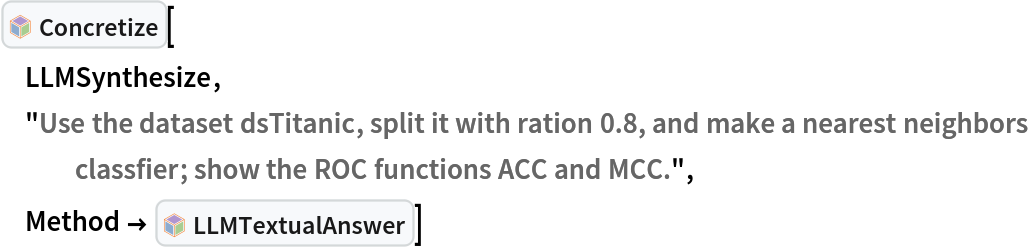 InterpretationBox[FrameBox[TagBox[TooltipBox[PaneBox[GridBox[List[List[GraphicsBox[List[Thickness[0.0025`], List[FaceForm[List[RGBColor[0.9607843137254902`, 0.5058823529411764`, 0.19607843137254902`], Opacity[1.`]]], FilledCurveBox[List[List[List[0, 2, 0], List[0, 1, 0], List[0, 1, 0], List[0, 1, 0], List[0, 1, 0]], List[List[0, 2, 0], List[0, 1, 0], List[0, 1, 0], List[0, 1, 0], List[0, 1, 0]], List[List[0, 2, 0], List[0, 1, 0], List[0, 1, 0], List[0, 1, 0], List[0, 1, 0], List[0, 1, 0]], List[List[0, 2, 0], List[1, 3, 3], List[0, 1, 0], List[1, 3, 3], List[0, 1, 0], List[1, 3, 3], List[0, 1, 0], List[1, 3, 3], List[1, 3, 3], List[0, 1, 0], List[1, 3, 3], List[0, 1, 0], List[1, 3, 3]]], List[List[List[205.`, 22.863691329956055`], List[205.`, 212.31669425964355`], List[246.01799774169922`, 235.99870109558105`], List[369.0710144042969`, 307.0436840057373`], List[369.0710144042969`, 117.59068870544434`], List[205.`, 22.863691329956055`]], List[List[30.928985595703125`, 307.0436840057373`], List[153.98200225830078`, 235.99870109558105`], List[195.`, 212.31669425964355`], List[195.`, 22.863691329956055`], List[30.928985595703125`, 117.59068870544434`], List[30.928985595703125`, 307.0436840057373`]], List[List[200.`, 410.42970085144043`], List[364.0710144042969`, 315.7036876678467`], List[241.01799774169922`, 244.65868949890137`], List[200.`, 220.97669792175293`], List[158.98200225830078`, 244.65868949890137`], List[35.928985595703125`, 315.7036876678467`], List[200.`, 410.42970085144043`]], List[List[376.5710144042969`, 320.03370475769043`], List[202.5`, 420.53370475769043`], List[200.95300006866455`, 421.42667961120605`], List[199.04699993133545`, 421.42667961120605`], List[197.5`, 420.53370475769043`], List[23.428985595703125`, 320.03370475769043`], List[21.882003784179688`, 319.1406993865967`], List[20.928985595703125`, 317.4896984100342`], List[20.928985595703125`, 315.7036876678467`], List[20.928985595703125`, 114.70369529724121`], List[20.928985595703125`, 112.91769218444824`], List[21.882003784179688`, 111.26669120788574`], List[23.428985595703125`, 110.37369346618652`], List[197.5`, 9.87369155883789`], List[198.27300024032593`, 9.426692008972168`], List[199.13700008392334`, 9.203690528869629`], List[200.`, 9.203690528869629`], List[200.86299991607666`, 9.203690528869629`], List[201.72699999809265`, 9.426692008972168`], List[202.5`, 9.87369155883789`], List[376.5710144042969`, 110.37369346618652`], List[378.1179962158203`, 111.26669120788574`], List[379.0710144042969`, 112.91769218444824`], List[379.0710144042969`, 114.70369529724121`], List[379.0710144042969`, 315.7036876678467`], List[379.0710144042969`, 317.4896984100342`], List[378.1179962158203`, 319.1406993865967`], List[376.5710144042969`, 320.03370475769043`]]]]], List[FaceForm[List[RGBColor[0.5529411764705883`, 0.6745098039215687`, 0.8117647058823529`], Opacity[1.`]]], FilledCurveBox[List[List[List[0, 2, 0], List[0, 1, 0], List[0, 1, 0], List[0, 1, 0]]], List[List[List[44.92900085449219`, 282.59088134765625`], List[181.00001525878906`, 204.0298843383789`], List[181.00001525878906`, 46.90887451171875`], List[44.92900085449219`, 125.46986389160156`], List[44.92900085449219`, 282.59088134765625`]]]]], List[FaceForm[List[RGBColor[0.6627450980392157`, 0.803921568627451`, 0.5686274509803921`], Opacity[1.`]]], FilledCurveBox[List[List[List[0, 2, 0], List[0, 1, 0], List[0, 1, 0], List[0, 1, 0]]], List[List[List[355.0710144042969`, 282.59088134765625`], List[355.0710144042969`, 125.46986389160156`], List[219.`, 46.90887451171875`], List[219.`, 204.0298843383789`], List[355.0710144042969`, 282.59088134765625`]]]]], List[FaceForm[List[RGBColor[0.6901960784313725`, 0.5882352941176471`, 0.8117647058823529`], Opacity[1.`]]], FilledCurveBox[List[List[List[0, 2, 0], List[0, 1, 0], List[0, 1, 0], List[0, 1, 0]]], List[List[List[200.`, 394.0606994628906`], List[336.0710144042969`, 315.4997024536133`], List[200.`, 236.93968200683594`], List[63.928985595703125`, 315.4997024536133`], List[200.`, 394.0606994628906`]]]]]], List[Rule[BaselinePosition, Scaled[0.15`]], Rule[ImageSize, 10], Rule[ImageSize, 15]]], StyleBox[RowBox[List["Concretize", " "]], Rule[ShowAutoStyles, False], Rule[ShowStringCharacters, False], Rule[FontSize, Times[0.9`, Inherited]], Rule[FontColor, GrayLevel[0.1`]]]]], Rule[GridBoxSpacings, List[Rule["Columns", List[List[0.25`]]]]]], Rule[Alignment, List[Left, Baseline]], Rule[BaselinePosition, Baseline], Rule[FrameMargins, List[List[3, 0], List[0, 0]]], Rule[BaseStyle, List[Rule[LineSpacing, List[0, 0]], Rule[LineBreakWithin, False]]]], RowBox[List["PacletSymbol", "[", RowBox[List["\"AntonAntonov/NLPTemplateEngine\"", ",", "\"AntonAntonov`NLPTemplateEngine`Concretize\""]], "]"]], Rule[TooltipStyle, List[Rule[ShowAutoStyles, True], Rule[ShowStringCharacters, True]]]], Function[Annotation[Slot[1], Style[Defer[PacletSymbol["AntonAntonov/NLPTemplateEngine", "AntonAntonov`NLPTemplateEngine`Concretize"]], Rule[ShowStringCharacters, True]], "Tooltip"]]], Rule[Background, RGBColor[0.968`, 0.976`, 0.984`]], Rule[BaselinePosition, Baseline], Rule[DefaultBaseStyle, List[]], Rule[FrameMargins, List[List[0, 0], List[1, 1]]], Rule[FrameStyle, RGBColor[0.831`, 0.847`, 0.85`]], Rule[RoundingRadius, 4]], PacletSymbol["AntonAntonov/NLPTemplateEngine", "AntonAntonov`NLPTemplateEngine`Concretize"], Rule[Selectable, False], Rule[SelectWithContents, True], Rule[BoxID, "PacletSymbolBox"]][
 LLMSynthesize,
 "Use the dataset dsTitanic, split it with ration 0.8, and make a nearest neighbors classfier; show the ROC functions ACC and MCC.",
 Method -> InterpretationBox[FrameBox[TagBox[TooltipBox[PaneBox[GridBox[List[List[GraphicsBox[List[Thickness[0.0025`], List[FaceForm[List[RGBColor[0.9607843137254902`, 0.5058823529411764`, 0.19607843137254902`], Opacity[1.`]]], FilledCurveBox[List[List[List[0, 2, 0], List[0, 1, 0], List[0, 1, 0], List[0, 1, 0], List[0, 1, 0]], List[List[0, 2, 0], List[0, 1, 0], List[0, 1, 0], List[0, 1, 0], List[0, 1, 0]], List[List[0, 2, 0], List[0, 1, 0], List[0, 1, 0], List[0, 1, 0], List[0, 1, 0], List[0, 1, 0]], List[List[0, 2, 0], List[1, 3, 3], List[0, 1, 0], List[1, 3, 3], List[0, 1, 0], List[1, 3, 3], List[0, 1, 0], List[1, 3, 3], List[1, 3, 3], List[0, 1, 0], List[1, 3, 3], List[0, 1, 0], List[1, 3, 3]]], List[List[List[205.`, 22.863691329956055`], List[205.`, 212.31669425964355`], List[246.01799774169922`, 235.99870109558105`], List[369.0710144042969`, 307.0436840057373`], List[369.0710144042969`, 117.59068870544434`], List[205.`, 22.863691329956055`]], List[List[30.928985595703125`, 307.0436840057373`], List[153.98200225830078`, 235.99870109558105`], List[195.`, 212.31669425964355`], List[195.`, 22.863691329956055`], List[30.928985595703125`, 117.59068870544434`], List[30.928985595703125`, 307.0436840057373`]], List[List[200.`, 410.42970085144043`], List[364.0710144042969`, 315.7036876678467`], List[241.01799774169922`, 244.65868949890137`], List[200.`, 220.97669792175293`], List[158.98200225830078`, 244.65868949890137`], List[35.928985595703125`, 315.7036876678467`], List[200.`, 410.42970085144043`]], List[List[376.5710144042969`, 320.03370475769043`], List[202.5`, 420.53370475769043`], List[200.95300006866455`, 421.42667961120605`], List[199.04699993133545`, 421.42667961120605`], List[197.5`, 420.53370475769043`], List[23.428985595703125`, 320.03370475769043`], List[21.882003784179688`, 319.1406993865967`], List[20.928985595703125`, 317.4896984100342`], List[20.928985595703125`, 315.7036876678467`], List[20.928985595703125`, 114.70369529724121`], List[20.928985595703125`, 112.91769218444824`], List[21.882003784179688`, 111.26669120788574`], List[23.428985595703125`, 110.37369346618652`], List[197.5`, 9.87369155883789`], List[198.27300024032593`, 9.426692008972168`], List[199.13700008392334`, 9.203690528869629`], List[200.`, 9.203690528869629`], List[200.86299991607666`, 9.203690528869629`], List[201.72699999809265`, 9.426692008972168`], List[202.5`, 9.87369155883789`], List[376.5710144042969`, 110.37369346618652`], List[378.1179962158203`, 111.26669120788574`], List[379.0710144042969`, 112.91769218444824`], List[379.0710144042969`, 114.70369529724121`], List[379.0710144042969`, 315.7036876678467`], List[379.0710144042969`, 317.4896984100342`], List[378.1179962158203`, 319.1406993865967`], List[376.5710144042969`, 320.03370475769043`]]]]], List[FaceForm[List[RGBColor[0.5529411764705883`, 0.6745098039215687`, 0.8117647058823529`], Opacity[1.`]]], FilledCurveBox[List[List[List[0, 2, 0], List[0, 1, 0], List[0, 1, 0], List[0, 1, 0]]], List[List[List[44.92900085449219`, 282.59088134765625`], List[181.00001525878906`, 204.0298843383789`], List[181.00001525878906`, 46.90887451171875`], List[44.92900085449219`, 125.46986389160156`], List[44.92900085449219`, 282.59088134765625`]]]]], List[FaceForm[List[RGBColor[0.6627450980392157`, 0.803921568627451`, 0.5686274509803921`], Opacity[1.`]]], FilledCurveBox[List[List[List[0, 2, 0], List[0, 1, 0], List[0, 1, 0], List[0, 1, 0]]], List[List[List[355.0710144042969`, 282.59088134765625`], List[355.0710144042969`, 125.46986389160156`], List[219.`, 46.90887451171875`], List[219.`, 204.0298843383789`], List[355.0710144042969`, 282.59088134765625`]]]]], List[FaceForm[List[RGBColor[0.6901960784313725`, 0.5882352941176471`, 0.8117647058823529`], Opacity[1.`]]], FilledCurveBox[List[List[List[0, 2, 0], List[0, 1, 0], List[0, 1, 0], List[0, 1, 0]]], List[List[List[200.`, 394.0606994628906`], List[336.0710144042969`, 315.4997024536133`], List[200.`, 236.93968200683594`], List[63.928985595703125`, 315.4997024536133`], List[200.`, 394.0606994628906`]]]]]], List[Rule[BaselinePosition, Scaled[0.15`]], Rule[ImageSize, 10], Rule[ImageSize, 15]]], StyleBox[RowBox[List["LLMTextualAnswer", " "]], Rule[ShowAutoStyles, False], Rule[ShowStringCharacters, False], Rule[FontSize, Times[0.9`, Inherited]], Rule[FontColor, GrayLevel[0.1`]]]]], Rule[GridBoxSpacings, List[Rule["Columns", List[List[0.25`]]]]]], Rule[Alignment, List[Left, Baseline]], Rule[BaselinePosition, Baseline], Rule[FrameMargins, List[List[3, 0], List[0, 0]]], Rule[BaseStyle, List[Rule[LineSpacing, List[0, 0]], Rule[LineBreakWithin, False]]]], RowBox[List["PacletSymbol", "[", RowBox[List["\"AntonAntonov/NLPTemplateEngine\"", ",", "\"AntonAntonov`NLPTemplateEngine`LLMTextualAnswer\""]], "]"]], Rule[TooltipStyle, List[Rule[ShowAutoStyles, True], Rule[ShowStringCharacters, True]]]], Function[Annotation[Slot[1], Style[Defer[PacletSymbol["AntonAntonov/NLPTemplateEngine", "AntonAntonov`NLPTemplateEngine`LLMTextualAnswer"]], Rule[ShowStringCharacters, True]], "Tooltip"]]], Rule[Background, RGBColor[0.968`, 0.976`, 0.984`]], Rule[BaselinePosition, Baseline], Rule[DefaultBaseStyle, List[]], Rule[FrameMargins, List[List[0, 0], List[1, 1]]], Rule[FrameStyle, RGBColor[0.831`, 0.847`, 0.85`]], Rule[RoundingRadius, 4]], PacletSymbol["AntonAntonov/NLPTemplateEngine", "AntonAntonov`NLPTemplateEngine`LLMTextualAnswer"], Rule[Selectable, False], Rule[SelectWithContents, True], Rule[BoxID, "PacletSymbolBox"]]]