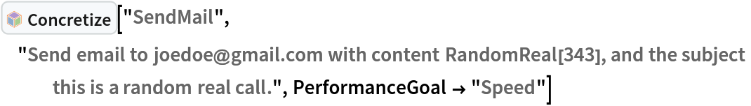 InterpretationBox[FrameBox[TagBox[TooltipBox[PaneBox[GridBox[List[List[GraphicsBox[List[Thickness[0.0025`], List[FaceForm[List[RGBColor[0.9607843137254902`, 0.5058823529411764`, 0.19607843137254902`], Opacity[1.`]]], FilledCurveBox[List[List[List[0, 2, 0], List[0, 1, 0], List[0, 1, 0], List[0, 1, 0], List[0, 1, 0]], List[List[0, 2, 0], List[0, 1, 0], List[0, 1, 0], List[0, 1, 0], List[0, 1, 0]], List[List[0, 2, 0], List[0, 1, 0], List[0, 1, 0], List[0, 1, 0], List[0, 1, 0], List[0, 1, 0]], List[List[0, 2, 0], List[1, 3, 3], List[0, 1, 0], List[1, 3, 3], List[0, 1, 0], List[1, 3, 3], List[0, 1, 0], List[1, 3, 3], List[1, 3, 3], List[0, 1, 0], List[1, 3, 3], List[0, 1, 0], List[1, 3, 3]]], List[List[List[205.`, 22.863691329956055`], List[205.`, 212.31669425964355`], List[246.01799774169922`, 235.99870109558105`], List[369.0710144042969`, 307.0436840057373`], List[369.0710144042969`, 117.59068870544434`], List[205.`, 22.863691329956055`]], List[List[30.928985595703125`, 307.0436840057373`], List[153.98200225830078`, 235.99870109558105`], List[195.`, 212.31669425964355`], List[195.`, 22.863691329956055`], List[30.928985595703125`, 117.59068870544434`], List[30.928985595703125`, 307.0436840057373`]], List[List[200.`, 410.42970085144043`], List[364.0710144042969`, 315.7036876678467`], List[241.01799774169922`, 244.65868949890137`], List[200.`, 220.97669792175293`], List[158.98200225830078`, 244.65868949890137`], List[35.928985595703125`, 315.7036876678467`], List[200.`, 410.42970085144043`]], List[List[376.5710144042969`, 320.03370475769043`], List[202.5`, 420.53370475769043`], List[200.95300006866455`, 421.42667961120605`], List[199.04699993133545`, 421.42667961120605`], List[197.5`, 420.53370475769043`], List[23.428985595703125`, 320.03370475769043`], List[21.882003784179688`, 319.1406993865967`], List[20.928985595703125`, 317.4896984100342`], List[20.928985595703125`, 315.7036876678467`], List[20.928985595703125`, 114.70369529724121`], List[20.928985595703125`, 112.91769218444824`], List[21.882003784179688`, 111.26669120788574`], List[23.428985595703125`, 110.37369346618652`], List[197.5`, 9.87369155883789`], List[198.27300024032593`, 9.426692008972168`], List[199.13700008392334`, 9.203690528869629`], List[200.`, 9.203690528869629`], List[200.86299991607666`, 9.203690528869629`], List[201.72699999809265`, 9.426692008972168`], List[202.5`, 9.87369155883789`], List[376.5710144042969`, 110.37369346618652`], List[378.1179962158203`, 111.26669120788574`], List[379.0710144042969`, 112.91769218444824`], List[379.0710144042969`, 114.70369529724121`], List[379.0710144042969`, 315.7036876678467`], List[379.0710144042969`, 317.4896984100342`], List[378.1179962158203`, 319.1406993865967`], List[376.5710144042969`, 320.03370475769043`]]]]], List[FaceForm[List[RGBColor[0.5529411764705883`, 0.6745098039215687`, 0.8117647058823529`], Opacity[1.`]]], FilledCurveBox[List[List[List[0, 2, 0], List[0, 1, 0], List[0, 1, 0], List[0, 1, 0]]], List[List[List[44.92900085449219`, 282.59088134765625`], List[181.00001525878906`, 204.0298843383789`], List[181.00001525878906`, 46.90887451171875`], List[44.92900085449219`, 125.46986389160156`], List[44.92900085449219`, 282.59088134765625`]]]]], List[FaceForm[List[RGBColor[0.6627450980392157`, 0.803921568627451`, 0.5686274509803921`], Opacity[1.`]]], FilledCurveBox[List[List[List[0, 2, 0], List[0, 1, 0], List[0, 1, 0], List[0, 1, 0]]], List[List[List[355.0710144042969`, 282.59088134765625`], List[355.0710144042969`, 125.46986389160156`], List[219.`, 46.90887451171875`], List[219.`, 204.0298843383789`], List[355.0710144042969`, 282.59088134765625`]]]]], List[FaceForm[List[RGBColor[0.6901960784313725`, 0.5882352941176471`, 0.8117647058823529`], Opacity[1.`]]], FilledCurveBox[List[List[List[0, 2, 0], List[0, 1, 0], List[0, 1, 0], List[0, 1, 0]]], List[List[List[200.`, 394.0606994628906`], List[336.0710144042969`, 315.4997024536133`], List[200.`, 236.93968200683594`], List[63.928985595703125`, 315.4997024536133`], List[200.`, 394.0606994628906`]]]]]], List[Rule[BaselinePosition, Scaled[0.15`]], Rule[ImageSize, 10], Rule[ImageSize, 15]]], StyleBox[RowBox[List["Concretize", " "]], Rule[ShowAutoStyles, False], Rule[ShowStringCharacters, False], Rule[FontSize, Times[0.9`, Inherited]], Rule[FontColor, GrayLevel[0.1`]]]]], Rule[GridBoxSpacings, List[Rule["Columns", List[List[0.25`]]]]]], Rule[Alignment, List[Left, Baseline]], Rule[BaselinePosition, Baseline], Rule[FrameMargins, List[List[3, 0], List[0, 0]]], Rule[BaseStyle, List[Rule[LineSpacing, List[0, 0]], Rule[LineBreakWithin, False]]]], RowBox[List["PacletSymbol", "[", RowBox[List["\"AntonAntonov/NLPTemplateEngine\"", ",", "\"AntonAntonov`NLPTemplateEngine`Concretize\""]], "]"]], Rule[TooltipStyle, List[Rule[ShowAutoStyles, True], Rule[ShowStringCharacters, True]]]], Function[Annotation[Slot[1], Style[Defer[PacletSymbol["AntonAntonov/NLPTemplateEngine", "AntonAntonov`NLPTemplateEngine`Concretize"]], Rule[ShowStringCharacters, True]], "Tooltip"]]], Rule[Background, RGBColor[0.968`, 0.976`, 0.984`]], Rule[BaselinePosition, Baseline], Rule[DefaultBaseStyle, List[]], Rule[FrameMargins, List[List[0, 0], List[1, 1]]], Rule[FrameStyle, RGBColor[0.831`, 0.847`, 0.85`]], Rule[RoundingRadius, 4]], PacletSymbol["AntonAntonov/NLPTemplateEngine", "AntonAntonov`NLPTemplateEngine`Concretize"], Rule[Selectable, False], Rule[SelectWithContents, True], Rule[BoxID, "PacletSymbolBox"]]["SendMail", "Send email to joedoe@gmail.com with content RandomReal[343], and the subject this is a random real call.", PerformanceGoal -> "Speed"]