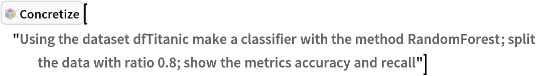 InterpretationBox[FrameBox[TagBox[TooltipBox[PaneBox[GridBox[List[List[GraphicsBox[List[Thickness[0.0025`], List[FaceForm[List[RGBColor[0.9607843137254902`, 0.5058823529411764`, 0.19607843137254902`], Opacity[1.`]]], FilledCurveBox[List[List[List[0, 2, 0], List[0, 1, 0], List[0, 1, 0], List[0, 1, 0], List[0, 1, 0]], List[List[0, 2, 0], List[0, 1, 0], List[0, 1, 0], List[0, 1, 0], List[0, 1, 0]], List[List[0, 2, 0], List[0, 1, 0], List[0, 1, 0], List[0, 1, 0], List[0, 1, 0], List[0, 1, 0]], List[List[0, 2, 0], List[1, 3, 3], List[0, 1, 0], List[1, 3, 3], List[0, 1, 0], List[1, 3, 3], List[0, 1, 0], List[1, 3, 3], List[1, 3, 3], List[0, 1, 0], List[1, 3, 3], List[0, 1, 0], List[1, 3, 3]]], List[List[List[205.`, 22.863691329956055`], List[205.`, 212.31669425964355`], List[246.01799774169922`, 235.99870109558105`], List[369.0710144042969`, 307.0436840057373`], List[369.0710144042969`, 117.59068870544434`], List[205.`, 22.863691329956055`]], List[List[30.928985595703125`, 307.0436840057373`], List[153.98200225830078`, 235.99870109558105`], List[195.`, 212.31669425964355`], List[195.`, 22.863691329956055`], List[30.928985595703125`, 117.59068870544434`], List[30.928985595703125`, 307.0436840057373`]], List[List[200.`, 410.42970085144043`], List[364.0710144042969`, 315.7036876678467`], List[241.01799774169922`, 244.65868949890137`], List[200.`, 220.97669792175293`], List[158.98200225830078`, 244.65868949890137`], List[35.928985595703125`, 315.7036876678467`], List[200.`, 410.42970085144043`]], List[List[376.5710144042969`, 320.03370475769043`], List[202.5`, 420.53370475769043`], List[200.95300006866455`, 421.42667961120605`], List[199.04699993133545`, 421.42667961120605`], List[197.5`, 420.53370475769043`], List[23.428985595703125`, 320.03370475769043`], List[21.882003784179688`, 319.1406993865967`], List[20.928985595703125`, 317.4896984100342`], List[20.928985595703125`, 315.7036876678467`], List[20.928985595703125`, 114.70369529724121`], List[20.928985595703125`, 112.91769218444824`], List[21.882003784179688`, 111.26669120788574`], List[23.428985595703125`, 110.37369346618652`], List[197.5`, 9.87369155883789`], List[198.27300024032593`, 9.426692008972168`], List[199.13700008392334`, 9.203690528869629`], List[200.`, 9.203690528869629`], List[200.86299991607666`, 9.203690528869629`], List[201.72699999809265`, 9.426692008972168`], List[202.5`, 9.87369155883789`], List[376.5710144042969`, 110.37369346618652`], List[378.1179962158203`, 111.26669120788574`], List[379.0710144042969`, 112.91769218444824`], List[379.0710144042969`, 114.70369529724121`], List[379.0710144042969`, 315.7036876678467`], List[379.0710144042969`, 317.4896984100342`], List[378.1179962158203`, 319.1406993865967`], List[376.5710144042969`, 320.03370475769043`]]]]], List[FaceForm[List[RGBColor[0.5529411764705883`, 0.6745098039215687`, 0.8117647058823529`], Opacity[1.`]]], FilledCurveBox[List[List[List[0, 2, 0], List[0, 1, 0], List[0, 1, 0], List[0, 1, 0]]], List[List[List[44.92900085449219`, 282.59088134765625`], List[181.00001525878906`, 204.0298843383789`], List[181.00001525878906`, 46.90887451171875`], List[44.92900085449219`, 125.46986389160156`], List[44.92900085449219`, 282.59088134765625`]]]]], List[FaceForm[List[RGBColor[0.6627450980392157`, 0.803921568627451`, 0.5686274509803921`], Opacity[1.`]]], FilledCurveBox[List[List[List[0, 2, 0], List[0, 1, 0], List[0, 1, 0], List[0, 1, 0]]], List[List[List[355.0710144042969`, 282.59088134765625`], List[355.0710144042969`, 125.46986389160156`], List[219.`, 46.90887451171875`], List[219.`, 204.0298843383789`], List[355.0710144042969`, 282.59088134765625`]]]]], List[FaceForm[List[RGBColor[0.6901960784313725`, 0.5882352941176471`, 0.8117647058823529`], Opacity[1.`]]], FilledCurveBox[List[List[List[0, 2, 0], List[0, 1, 0], List[0, 1, 0], List[0, 1, 0]]], List[List[List[200.`, 394.0606994628906`], List[336.0710144042969`, 315.4997024536133`], List[200.`, 236.93968200683594`], List[63.928985595703125`, 315.4997024536133`], List[200.`, 394.0606994628906`]]]]]], List[Rule[BaselinePosition, Scaled[0.15`]], Rule[ImageSize, 10], Rule[ImageSize, 15]]], StyleBox[RowBox[List["Concretize", " "]], Rule[ShowAutoStyles, False], Rule[ShowStringCharacters, False], Rule[FontSize, Times[0.9`, Inherited]], Rule[FontColor, GrayLevel[0.1`]]]]], Rule[GridBoxSpacings, List[Rule["Columns", List[List[0.25`]]]]]], Rule[Alignment, List[Left, Baseline]], Rule[BaselinePosition, Baseline], Rule[FrameMargins, List[List[3, 0], List[0, 0]]], Rule[BaseStyle, List[Rule[LineSpacing, List[0, 0]], Rule[LineBreakWithin, False]]]], RowBox[List["PacletSymbol", "[", RowBox[List["\"AntonAntonov/NLPTemplateEngine\"", ",", "\"AntonAntonov`NLPTemplateEngine`Concretize\""]], "]"]], Rule[TooltipStyle, List[Rule[ShowAutoStyles, True], Rule[ShowStringCharacters, True]]]], Function[Annotation[Slot[1], Style[Defer[PacletSymbol["AntonAntonov/NLPTemplateEngine", "AntonAntonov`NLPTemplateEngine`Concretize"]], Rule[ShowStringCharacters, True]], "Tooltip"]]], Rule[Background, RGBColor[0.968`, 0.976`, 0.984`]], Rule[BaselinePosition, Baseline], Rule[DefaultBaseStyle, List[]], Rule[FrameMargins, List[List[0, 0], List[1, 1]]], Rule[FrameStyle, RGBColor[0.831`, 0.847`, 0.85`]], Rule[RoundingRadius, 4]], PacletSymbol["AntonAntonov/NLPTemplateEngine", "AntonAntonov`NLPTemplateEngine`Concretize"], Rule[Selectable, False], Rule[SelectWithContents, True], Rule[BoxID, "PacletSymbolBox"]]["Using the dataset dfTitanic make a classifier with the method RandomForest; split the data with ratio 0.8; show the metrics accuracy and recall"]