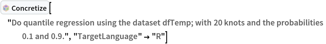 InterpretationBox[FrameBox[TagBox[TooltipBox[PaneBox[GridBox[List[List[GraphicsBox[List[Thickness[0.0025`], List[FaceForm[List[RGBColor[0.9607843137254902`, 0.5058823529411764`, 0.19607843137254902`], Opacity[1.`]]], FilledCurveBox[List[List[List[0, 2, 0], List[0, 1, 0], List[0, 1, 0], List[0, 1, 0], List[0, 1, 0]], List[List[0, 2, 0], List[0, 1, 0], List[0, 1, 0], List[0, 1, 0], List[0, 1, 0]], List[List[0, 2, 0], List[0, 1, 0], List[0, 1, 0], List[0, 1, 0], List[0, 1, 0], List[0, 1, 0]], List[List[0, 2, 0], List[1, 3, 3], List[0, 1, 0], List[1, 3, 3], List[0, 1, 0], List[1, 3, 3], List[0, 1, 0], List[1, 3, 3], List[1, 3, 3], List[0, 1, 0], List[1, 3, 3], List[0, 1, 0], List[1, 3, 3]]], List[List[List[205.`, 22.863691329956055`], List[205.`, 212.31669425964355`], List[246.01799774169922`, 235.99870109558105`], List[369.0710144042969`, 307.0436840057373`], List[369.0710144042969`, 117.59068870544434`], List[205.`, 22.863691329956055`]], List[List[30.928985595703125`, 307.0436840057373`], List[153.98200225830078`, 235.99870109558105`], List[195.`, 212.31669425964355`], List[195.`, 22.863691329956055`], List[30.928985595703125`, 117.59068870544434`], List[30.928985595703125`, 307.0436840057373`]], List[List[200.`, 410.42970085144043`], List[364.0710144042969`, 315.7036876678467`], List[241.01799774169922`, 244.65868949890137`], List[200.`, 220.97669792175293`], List[158.98200225830078`, 244.65868949890137`], List[35.928985595703125`, 315.7036876678467`], List[200.`, 410.42970085144043`]], List[List[376.5710144042969`, 320.03370475769043`], List[202.5`, 420.53370475769043`], List[200.95300006866455`, 421.42667961120605`], List[199.04699993133545`, 421.42667961120605`], List[197.5`, 420.53370475769043`], List[23.428985595703125`, 320.03370475769043`], List[21.882003784179688`, 319.1406993865967`], List[20.928985595703125`, 317.4896984100342`], List[20.928985595703125`, 315.7036876678467`], List[20.928985595703125`, 114.70369529724121`], List[20.928985595703125`, 112.91769218444824`], List[21.882003784179688`, 111.26669120788574`], List[23.428985595703125`, 110.37369346618652`], List[197.5`, 9.87369155883789`], List[198.27300024032593`, 9.426692008972168`], List[199.13700008392334`, 9.203690528869629`], List[200.`, 9.203690528869629`], List[200.86299991607666`, 9.203690528869629`], List[201.72699999809265`, 9.426692008972168`], List[202.5`, 9.87369155883789`], List[376.5710144042969`, 110.37369346618652`], List[378.1179962158203`, 111.26669120788574`], List[379.0710144042969`, 112.91769218444824`], List[379.0710144042969`, 114.70369529724121`], List[379.0710144042969`, 315.7036876678467`], List[379.0710144042969`, 317.4896984100342`], List[378.1179962158203`, 319.1406993865967`], List[376.5710144042969`, 320.03370475769043`]]]]], List[FaceForm[List[RGBColor[0.5529411764705883`, 0.6745098039215687`, 0.8117647058823529`], Opacity[1.`]]], FilledCurveBox[List[List[List[0, 2, 0], List[0, 1, 0], List[0, 1, 0], List[0, 1, 0]]], List[List[List[44.92900085449219`, 282.59088134765625`], List[181.00001525878906`, 204.0298843383789`], List[181.00001525878906`, 46.90887451171875`], List[44.92900085449219`, 125.46986389160156`], List[44.92900085449219`, 282.59088134765625`]]]]], List[FaceForm[List[RGBColor[0.6627450980392157`, 0.803921568627451`, 0.5686274509803921`], Opacity[1.`]]], FilledCurveBox[List[List[List[0, 2, 0], List[0, 1, 0], List[0, 1, 0], List[0, 1, 0]]], List[List[List[355.0710144042969`, 282.59088134765625`], List[355.0710144042969`, 125.46986389160156`], List[219.`, 46.90887451171875`], List[219.`, 204.0298843383789`], List[355.0710144042969`, 282.59088134765625`]]]]], List[FaceForm[List[RGBColor[0.6901960784313725`, 0.5882352941176471`, 0.8117647058823529`], Opacity[1.`]]], FilledCurveBox[List[List[List[0, 2, 0], List[0, 1, 0], List[0, 1, 0], List[0, 1, 0]]], List[List[List[200.`, 394.0606994628906`], List[336.0710144042969`, 315.4997024536133`], List[200.`, 236.93968200683594`], List[63.928985595703125`, 315.4997024536133`], List[200.`, 394.0606994628906`]]]]]], List[Rule[BaselinePosition, Scaled[0.15`]], Rule[ImageSize, 10], Rule[ImageSize, 15]]], StyleBox[RowBox[List["Concretize", " "]], Rule[ShowAutoStyles, False], Rule[ShowStringCharacters, False], Rule[FontSize, Times[0.9`, Inherited]], Rule[FontColor, GrayLevel[0.1`]]]]], Rule[GridBoxSpacings, List[Rule["Columns", List[List[0.25`]]]]]], Rule[Alignment, List[Left, Baseline]], Rule[BaselinePosition, Baseline], Rule[FrameMargins, List[List[3, 0], List[0, 0]]], Rule[BaseStyle, List[Rule[LineSpacing, List[0, 0]], Rule[LineBreakWithin, False]]]], RowBox[List["PacletSymbol", "[", RowBox[List["\"AntonAntonov/NLPTemplateEngine\"", ",", "\"AntonAntonov`NLPTemplateEngine`Concretize\""]], "]"]], Rule[TooltipStyle, List[Rule[ShowAutoStyles, True], Rule[ShowStringCharacters, True]]]], Function[Annotation[Slot[1], Style[Defer[PacletSymbol["AntonAntonov/NLPTemplateEngine", "AntonAntonov`NLPTemplateEngine`Concretize"]], Rule[ShowStringCharacters, True]], "Tooltip"]]], Rule[Background, RGBColor[0.968`, 0.976`, 0.984`]], Rule[BaselinePosition, Baseline], Rule[DefaultBaseStyle, List[]], Rule[FrameMargins, List[List[0, 0], List[1, 1]]], Rule[FrameStyle, RGBColor[0.831`, 0.847`, 0.85`]], Rule[RoundingRadius, 4]], PacletSymbol["AntonAntonov/NLPTemplateEngine", "AntonAntonov`NLPTemplateEngine`Concretize"], Rule[Selectable, False], Rule[SelectWithContents, True], Rule[BoxID, "PacletSymbolBox"]]["Do quantile regression using the dataset dfTemp; with 20 knots and the probabilities 0.1 and 0.9.", "TargetLanguage" -> "R"]