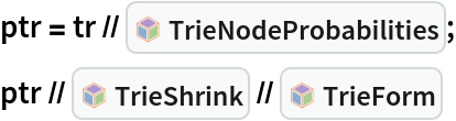 ptr = tr // InterpretationBox[FrameBox[TagBox[TooltipBox[PaneBox[GridBox[List[List[GraphicsBox[List[Thickness[0.0025`], List[FaceForm[List[RGBColor[0.9607843137254902`, 0.5058823529411764`, 0.19607843137254902`], Opacity[1.`]]], FilledCurveBox[List[List[List[0, 2, 0], List[0, 1, 0], List[0, 1, 0], List[0, 1, 0], List[0, 1, 0]], List[List[0, 2, 0], List[0, 1, 0], List[0, 1, 0], List[0, 1, 0], List[0, 1, 0]], List[List[0, 2, 0], List[0, 1, 0], List[0, 1, 0], List[0, 1, 0], List[0, 1, 0], List[0, 1, 0]], List[List[0, 2, 0], List[1, 3, 3], List[0, 1, 0], List[1, 3, 3], List[0, 1, 0], List[1, 3, 3], List[0, 1, 0], List[1, 3, 3], List[1, 3, 3], List[0, 1, 0], List[1, 3, 3], List[0, 1, 0], List[1, 3, 3]]], List[List[List[205.`, 22.863691329956055`], List[205.`, 212.31669425964355`], List[246.01799774169922`, 235.99870109558105`], List[369.0710144042969`, 307.0436840057373`], List[369.0710144042969`, 117.59068870544434`], List[205.`, 22.863691329956055`]], List[List[30.928985595703125`, 307.0436840057373`], List[153.98200225830078`, 235.99870109558105`], List[195.`, 212.31669425964355`], List[195.`, 22.863691329956055`], List[30.928985595703125`, 117.59068870544434`], List[30.928985595703125`, 307.0436840057373`]], List[List[200.`, 410.42970085144043`], List[364.0710144042969`, 315.7036876678467`], List[241.01799774169922`, 244.65868949890137`], List[200.`, 220.97669792175293`], List[158.98200225830078`, 244.65868949890137`], List[35.928985595703125`, 315.7036876678467`], List[200.`, 410.42970085144043`]], List[List[376.5710144042969`, 320.03370475769043`], List[202.5`, 420.53370475769043`], List[200.95300006866455`, 421.42667961120605`], List[199.04699993133545`, 421.42667961120605`], List[197.5`, 420.53370475769043`], List[23.428985595703125`, 320.03370475769043`], List[21.882003784179688`, 319.1406993865967`], List[20.928985595703125`, 317.4896984100342`], List[20.928985595703125`, 315.7036876678467`], List[20.928985595703125`, 114.70369529724121`], List[20.928985595703125`, 112.91769218444824`], List[21.882003784179688`, 111.26669120788574`], List[23.428985595703125`, 110.37369346618652`], List[197.5`, 9.87369155883789`], List[198.27300024032593`, 9.426692008972168`], List[199.13700008392334`, 9.203690528869629`], List[200.`, 9.203690528869629`], List[200.86299991607666`, 9.203690528869629`], List[201.72699999809265`, 9.426692008972168`], List[202.5`, 9.87369155883789`], List[376.5710144042969`, 110.37369346618652`], List[378.1179962158203`, 111.26669120788574`], List[379.0710144042969`, 112.91769218444824`], List[379.0710144042969`, 114.70369529724121`], List[379.0710144042969`, 315.7036876678467`], List[379.0710144042969`, 317.4896984100342`], List[378.1179962158203`, 319.1406993865967`], List[376.5710144042969`, 320.03370475769043`]]]]], List[FaceForm[List[RGBColor[0.5529411764705883`, 0.6745098039215687`, 0.8117647058823529`], Opacity[1.`]]], FilledCurveBox[List[List[List[0, 2, 0], List[0, 1, 0], List[0, 1, 0], List[0, 1, 0]]], List[List[List[44.92900085449219`, 282.59088134765625`], List[181.00001525878906`, 204.0298843383789`], List[181.00001525878906`, 46.90887451171875`], List[44.92900085449219`, 125.46986389160156`], List[44.92900085449219`, 282.59088134765625`]]]]], List[FaceForm[List[RGBColor[0.6627450980392157`, 0.803921568627451`, 0.5686274509803921`], Opacity[1.`]]], FilledCurveBox[List[List[List[0, 2, 0], List[0, 1, 0], List[0, 1, 0], List[0, 1, 0]]], List[List[List[355.0710144042969`, 282.59088134765625`], List[355.0710144042969`, 125.46986389160156`], List[219.`, 46.90887451171875`], List[219.`, 204.0298843383789`], List[355.0710144042969`, 282.59088134765625`]]]]], List[FaceForm[List[RGBColor[0.6901960784313725`, 0.5882352941176471`, 0.8117647058823529`], Opacity[1.`]]], FilledCurveBox[List[List[List[0, 2, 0], List[0, 1, 0], List[0, 1, 0], List[0, 1, 0]]], List[List[List[200.`, 394.0606994628906`], List[336.0710144042969`, 315.4997024536133`], List[200.`, 236.93968200683594`], List[63.928985595703125`, 315.4997024536133`], List[200.`, 394.0606994628906`]]]]]], List[Rule[BaselinePosition, Scaled[0.15`]], Rule[ImageSize, 10], Rule[ImageSize, 15]]], StyleBox[RowBox[List["TrieNodeProbabilities", " "]], Rule[ShowAutoStyles, False], Rule[ShowStringCharacters, False], Rule[FontSize, Times[0.9`, Inherited]], Rule[FontColor, GrayLevel[0.1`]]]]], Rule[GridBoxSpacings, List[Rule["Columns", List[List[0.25`]]]]]], Rule[Alignment, List[Left, Baseline]], Rule[BaselinePosition, Baseline], Rule[FrameMargins, List[List[3, 0], List[0, 0]]], Rule[BaseStyle, List[Rule[LineSpacing, List[0, 0]], Rule[LineBreakWithin, False]]]], RowBox[List["PacletSymbol", "[", RowBox[List["\"AntonAntonov/TriesWithFrequencies\"", ",", "\"AntonAntonov`TriesWithFrequencies`TrieNodeProbabilities\""]], "]"]], Rule[TooltipStyle, List[Rule[ShowAutoStyles, True], Rule[ShowStringCharacters, True]]]], Function[Annotation[Slot[1], Style[Defer[PacletSymbol["AntonAntonov/TriesWithFrequencies", "AntonAntonov`TriesWithFrequencies`TrieNodeProbabilities"]], Rule[ShowStringCharacters, True]], "Tooltip"]]], Rule[Background, RGBColor[0.968`, 0.976`, 0.984`]], Rule[BaselinePosition, Baseline], Rule[DefaultBaseStyle, List[]], Rule[FrameMargins, List[List[0, 0], List[1, 1]]], Rule[FrameStyle, RGBColor[0.831`, 0.847`, 0.85`]], Rule[RoundingRadius, 4]], PacletSymbol["AntonAntonov/TriesWithFrequencies", "AntonAntonov`TriesWithFrequencies`TrieNodeProbabilities"], Rule[Selectable, False], Rule[SelectWithContents, True], Rule[BoxID, "PacletSymbolBox"]];
ptr // InterpretationBox[FrameBox[TagBox[TooltipBox[PaneBox[GridBox[List[List[GraphicsBox[List[Thickness[0.0025`], List[FaceForm[List[RGBColor[0.9607843137254902`, 0.5058823529411764`, 0.19607843137254902`], Opacity[1.`]]], FilledCurveBox[List[List[List[0, 2, 0], List[0, 1, 0], List[0, 1, 0], List[0, 1, 0], List[0, 1, 0]], List[List[0, 2, 0], List[0, 1, 0], List[0, 1, 0], List[0, 1, 0], List[0, 1, 0]], List[List[0, 2, 0], List[0, 1, 0], List[0, 1, 0], List[0, 1, 0], List[0, 1, 0], List[0, 1, 0]], List[List[0, 2, 0], List[1, 3, 3], List[0, 1, 0], List[1, 3, 3], List[0, 1, 0], List[1, 3, 3], List[0, 1, 0], List[1, 3, 3], List[1, 3, 3], List[0, 1, 0], List[1, 3, 3], List[0, 1, 0], List[1, 3, 3]]], List[List[List[205.`, 22.863691329956055`], List[205.`, 212.31669425964355`], List[246.01799774169922`, 235.99870109558105`], List[369.0710144042969`, 307.0436840057373`], List[369.0710144042969`, 117.59068870544434`], List[205.`, 22.863691329956055`]], List[List[30.928985595703125`, 307.0436840057373`], List[153.98200225830078`, 235.99870109558105`], List[195.`, 212.31669425964355`], List[195.`, 22.863691329956055`], List[30.928985595703125`, 117.59068870544434`], List[30.928985595703125`, 307.0436840057373`]], List[List[200.`, 410.42970085144043`], List[364.0710144042969`, 315.7036876678467`], List[241.01799774169922`, 244.65868949890137`], List[200.`, 220.97669792175293`], List[158.98200225830078`, 244.65868949890137`], List[35.928985595703125`, 315.7036876678467`], List[200.`, 410.42970085144043`]], List[List[376.5710144042969`, 320.03370475769043`], List[202.5`, 420.53370475769043`], List[200.95300006866455`, 421.42667961120605`], List[199.04699993133545`, 421.42667961120605`], List[197.5`, 420.53370475769043`], List[23.428985595703125`, 320.03370475769043`], List[21.882003784179688`, 319.1406993865967`], List[20.928985595703125`, 317.4896984100342`], List[20.928985595703125`, 315.7036876678467`], List[20.928985595703125`, 114.70369529724121`], List[20.928985595703125`, 112.91769218444824`], List[21.882003784179688`, 111.26669120788574`], List[23.428985595703125`, 110.37369346618652`], List[197.5`, 9.87369155883789`], List[198.27300024032593`, 9.426692008972168`], List[199.13700008392334`, 9.203690528869629`], List[200.`, 9.203690528869629`], List[200.86299991607666`, 9.203690528869629`], List[201.72699999809265`, 9.426692008972168`], List[202.5`, 9.87369155883789`], List[376.5710144042969`, 110.37369346618652`], List[378.1179962158203`, 111.26669120788574`], List[379.0710144042969`, 112.91769218444824`], List[379.0710144042969`, 114.70369529724121`], List[379.0710144042969`, 315.7036876678467`], List[379.0710144042969`, 317.4896984100342`], List[378.1179962158203`, 319.1406993865967`], List[376.5710144042969`, 320.03370475769043`]]]]], List[FaceForm[List[RGBColor[0.5529411764705883`, 0.6745098039215687`, 0.8117647058823529`], Opacity[1.`]]], FilledCurveBox[List[List[List[0, 2, 0], List[0, 1, 0], List[0, 1, 0], List[0, 1, 0]]], List[List[List[44.92900085449219`, 282.59088134765625`], List[181.00001525878906`, 204.0298843383789`], List[181.00001525878906`, 46.90887451171875`], List[44.92900085449219`, 125.46986389160156`], List[44.92900085449219`, 282.59088134765625`]]]]], List[FaceForm[List[RGBColor[0.6627450980392157`, 0.803921568627451`, 0.5686274509803921`], Opacity[1.`]]], FilledCurveBox[List[List[List[0, 2, 0], List[0, 1, 0], List[0, 1, 0], List[0, 1, 0]]], List[List[List[355.0710144042969`, 282.59088134765625`], List[355.0710144042969`, 125.46986389160156`], List[219.`, 46.90887451171875`], List[219.`, 204.0298843383789`], List[355.0710144042969`, 282.59088134765625`]]]]], List[FaceForm[List[RGBColor[0.6901960784313725`, 0.5882352941176471`, 0.8117647058823529`], Opacity[1.`]]], FilledCurveBox[List[List[List[0, 2, 0], List[0, 1, 0], List[0, 1, 0], List[0, 1, 0]]], List[List[List[200.`, 394.0606994628906`], List[336.0710144042969`, 315.4997024536133`], List[200.`, 236.93968200683594`], List[63.928985595703125`, 315.4997024536133`], List[200.`, 394.0606994628906`]]]]]], List[Rule[BaselinePosition, Scaled[0.15`]], Rule[ImageSize, 10], Rule[ImageSize, 15]]], StyleBox[RowBox[List["TrieShrink", " "]], Rule[ShowAutoStyles, False], Rule[ShowStringCharacters, False], Rule[FontSize, Times[0.9`, Inherited]], Rule[FontColor, GrayLevel[0.1`]]]]], Rule[GridBoxSpacings, List[Rule["Columns", List[List[0.25`]]]]]], Rule[Alignment, List[Left, Baseline]], Rule[BaselinePosition, Baseline], Rule[FrameMargins, List[List[3, 0], List[0, 0]]], Rule[BaseStyle, List[Rule[LineSpacing, List[0, 0]], Rule[LineBreakWithin, False]]]], RowBox[List["PacletSymbol", "[", RowBox[List["\"AntonAntonov/TriesWithFrequencies\"", ",", "\"AntonAntonov`TriesWithFrequencies`TrieShrink\""]], "]"]], Rule[TooltipStyle, List[Rule[ShowAutoStyles, True], Rule[ShowStringCharacters, True]]]], Function[Annotation[Slot[1], Style[Defer[PacletSymbol["AntonAntonov/TriesWithFrequencies", "AntonAntonov`TriesWithFrequencies`TrieShrink"]], Rule[ShowStringCharacters, True]], "Tooltip"]]], Rule[Background, RGBColor[0.968`, 0.976`, 0.984`]], Rule[BaselinePosition, Baseline], Rule[DefaultBaseStyle, List[]], Rule[FrameMargins, List[List[0, 0], List[1, 1]]], Rule[FrameStyle, RGBColor[0.831`, 0.847`, 0.85`]], Rule[RoundingRadius, 4]], PacletSymbol["AntonAntonov/TriesWithFrequencies", "AntonAntonov`TriesWithFrequencies`TrieShrink"], Rule[Selectable, False], Rule[SelectWithContents, True], Rule[BoxID, "PacletSymbolBox"]] // InterpretationBox[FrameBox[TagBox[TooltipBox[PaneBox[GridBox[List[List[GraphicsBox[List[Thickness[0.0025`], List[FaceForm[List[RGBColor[0.9607843137254902`, 0.5058823529411764`, 0.19607843137254902`], Opacity[1.`]]], FilledCurveBox[List[List[List[0, 2, 0], List[0, 1, 0], List[0, 1, 0], List[0, 1, 0], List[0, 1, 0]], List[List[0, 2, 0], List[0, 1, 0], List[0, 1, 0], List[0, 1, 0], List[0, 1, 0]], List[List[0, 2, 0], List[0, 1, 0], List[0, 1, 0], List[0, 1, 0], List[0, 1, 0], List[0, 1, 0]], List[List[0, 2, 0], List[1, 3, 3], List[0, 1, 0], List[1, 3, 3], List[0, 1, 0], List[1, 3, 3], List[0, 1, 0], List[1, 3, 3], List[1, 3, 3], List[0, 1, 0], List[1, 3, 3], List[0, 1, 0], List[1, 3, 3]]], List[List[List[205.`, 22.863691329956055`], List[205.`, 212.31669425964355`], List[246.01799774169922`, 235.99870109558105`], List[369.0710144042969`, 307.0436840057373`], List[369.0710144042969`, 117.59068870544434`], List[205.`, 22.863691329956055`]], List[List[30.928985595703125`, 307.0436840057373`], List[153.98200225830078`, 235.99870109558105`], List[195.`, 212.31669425964355`], List[195.`, 22.863691329956055`], List[30.928985595703125`, 117.59068870544434`], List[30.928985595703125`, 307.0436840057373`]], List[List[200.`, 410.42970085144043`], List[364.0710144042969`, 315.7036876678467`], List[241.01799774169922`, 244.65868949890137`], List[200.`, 220.97669792175293`], List[158.98200225830078`, 244.65868949890137`], List[35.928985595703125`, 315.7036876678467`], List[200.`, 410.42970085144043`]], List[List[376.5710144042969`, 320.03370475769043`], List[202.5`, 420.53370475769043`], List[200.95300006866455`, 421.42667961120605`], List[199.04699993133545`, 421.42667961120605`], List[197.5`, 420.53370475769043`], List[23.428985595703125`, 320.03370475769043`], List[21.882003784179688`, 319.1406993865967`], List[20.928985595703125`, 317.4896984100342`], List[20.928985595703125`, 315.7036876678467`], List[20.928985595703125`, 114.70369529724121`], List[20.928985595703125`, 112.91769218444824`], List[21.882003784179688`, 111.26669120788574`], List[23.428985595703125`, 110.37369346618652`], List[197.5`, 9.87369155883789`], List[198.27300024032593`, 9.426692008972168`], List[199.13700008392334`, 9.203690528869629`], List[200.`, 9.203690528869629`], List[200.86299991607666`, 9.203690528869629`], List[201.72699999809265`, 9.426692008972168`], List[202.5`, 9.87369155883789`], List[376.5710144042969`, 110.37369346618652`], List[378.1179962158203`, 111.26669120788574`], List[379.0710144042969`, 112.91769218444824`], List[379.0710144042969`, 114.70369529724121`], List[379.0710144042969`, 315.7036876678467`], List[379.0710144042969`, 317.4896984100342`], List[378.1179962158203`, 319.1406993865967`], List[376.5710144042969`, 320.03370475769043`]]]]], List[FaceForm[List[RGBColor[0.5529411764705883`, 0.6745098039215687`, 0.8117647058823529`], Opacity[1.`]]], FilledCurveBox[List[List[List[0, 2, 0], List[0, 1, 0], List[0, 1, 0], List[0, 1, 0]]], List[List[List[44.92900085449219`, 282.59088134765625`], List[181.00001525878906`, 204.0298843383789`], List[181.00001525878906`, 46.90887451171875`], List[44.92900085449219`, 125.46986389160156`], List[44.92900085449219`, 282.59088134765625`]]]]], List[FaceForm[List[RGBColor[0.6627450980392157`, 0.803921568627451`, 0.5686274509803921`], Opacity[1.`]]], FilledCurveBox[List[List[List[0, 2, 0], List[0, 1, 0], List[0, 1, 0], List[0, 1, 0]]], List[List[List[355.0710144042969`, 282.59088134765625`], List[355.0710144042969`, 125.46986389160156`], List[219.`, 46.90887451171875`], List[219.`, 204.0298843383789`], List[355.0710144042969`, 282.59088134765625`]]]]], List[FaceForm[List[RGBColor[0.6901960784313725`, 0.5882352941176471`, 0.8117647058823529`], Opacity[1.`]]], FilledCurveBox[List[List[List[0, 2, 0], List[0, 1, 0], List[0, 1, 0], List[0, 1, 0]]], List[List[List[200.`, 394.0606994628906`], List[336.0710144042969`, 315.4997024536133`], List[200.`, 236.93968200683594`], List[63.928985595703125`, 315.4997024536133`], List[200.`, 394.0606994628906`]]]]]], List[Rule[BaselinePosition, Scaled[0.15`]], Rule[ImageSize, 10], Rule[ImageSize, 15]]], StyleBox[RowBox[List["TrieForm", " "]], Rule[ShowAutoStyles, False], Rule[ShowStringCharacters, False], Rule[FontSize, Times[0.9`, Inherited]], Rule[FontColor, GrayLevel[0.1`]]]]], Rule[GridBoxSpacings, List[Rule["Columns", List[List[0.25`]]]]]], Rule[Alignment, List[Left, Baseline]], Rule[BaselinePosition, Baseline], Rule[FrameMargins, List[List[3, 0], List[0, 0]]], Rule[BaseStyle, List[Rule[LineSpacing, List[0, 0]], Rule[LineBreakWithin, False]]]], RowBox[List["PacletSymbol", "[", RowBox[List["\"AntonAntonov/TriesWithFrequencies\"", ",", "\"AntonAntonov`TriesWithFrequencies`TrieForm\""]], "]"]], Rule[TooltipStyle, List[Rule[ShowAutoStyles, True], Rule[ShowStringCharacters, True]]]], Function[Annotation[Slot[1], Style[Defer[PacletSymbol["AntonAntonov/TriesWithFrequencies", "AntonAntonov`TriesWithFrequencies`TrieForm"]], Rule[ShowStringCharacters, True]], "Tooltip"]]], Rule[Background, RGBColor[0.968`, 0.976`, 0.984`]], Rule[BaselinePosition, Baseline], Rule[DefaultBaseStyle, List[]], Rule[FrameMargins, List[List[0, 0], List[1, 1]]], Rule[FrameStyle, RGBColor[0.831`, 0.847`, 0.85`]], Rule[RoundingRadius, 4]], PacletSymbol["AntonAntonov/TriesWithFrequencies", "AntonAntonov`TriesWithFrequencies`TrieForm"], Rule[Selectable, False], Rule[SelectWithContents, True], Rule[BoxID, "PacletSymbolBox"]]