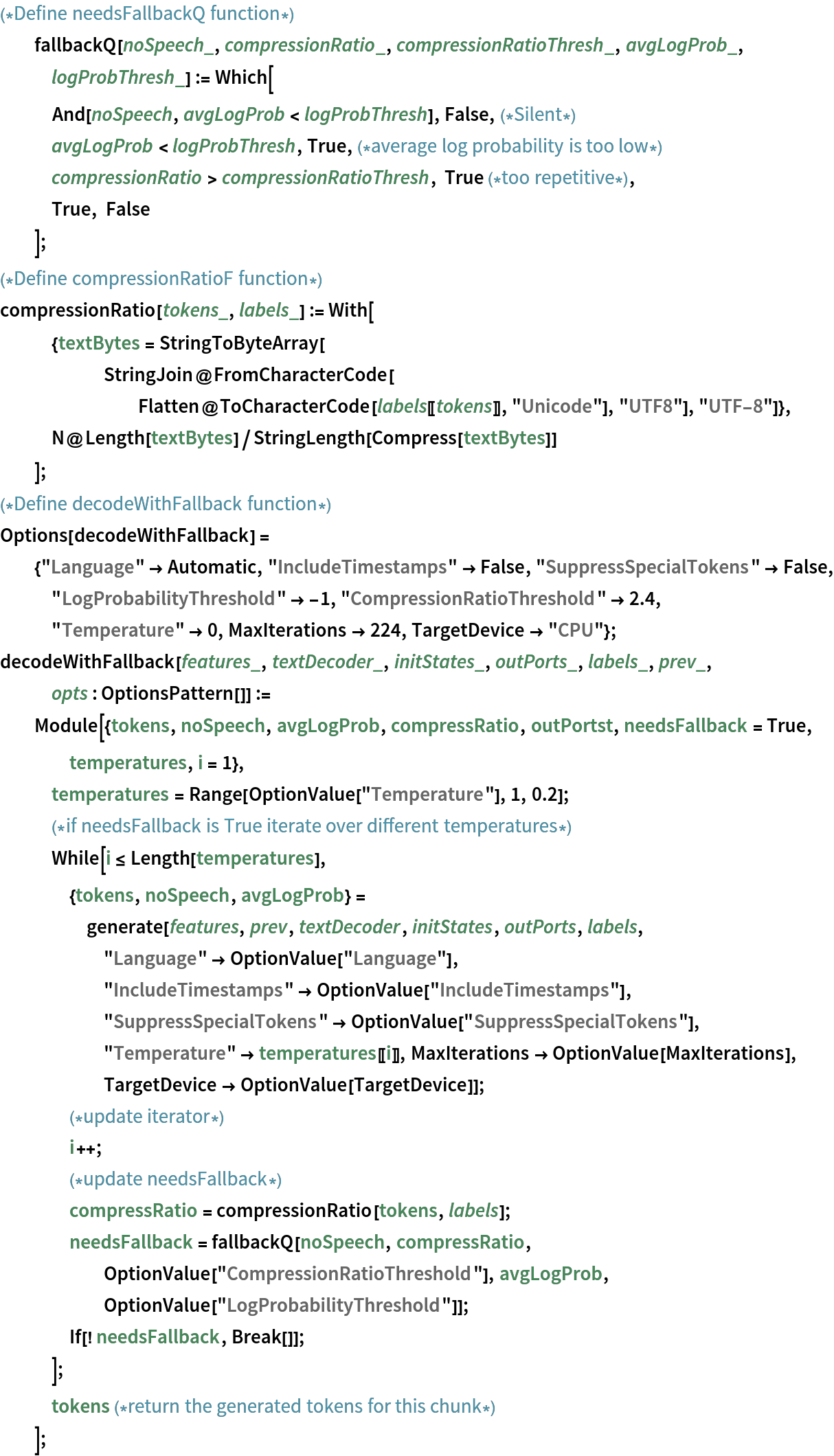 (*Define needsFallbackQ function*)
  fallbackQ[noSpeech_, compressionRatio_, compressionRatioThresh_, avgLogProb_, logProbThresh_] := Which[
   And[noSpeech, avgLogProb < logProbThresh], False,(*Silent*)
   avgLogProb < logProbThresh, True,(*average log probability is too low*)
   compressionRatio > compressionRatioThresh, True (*too repetitive*),
   True, False
   ];
(*Define compressionRatioF function*)
compressionRatio[tokens_, labels_] := With[
   {textBytes = StringToByteArray[
      StringJoin@
       FromCharacterCode[
        Flatten@ToCharacterCode[labels[[tokens]], "Unicode"], "UTF8"],
       "UTF-8"]},
   N@Length[textBytes]/StringLength[Compress[textBytes]]
   ];
(*Define decodeWithFallback function*)
Options[decodeWithFallback] = {"Language" -> Automatic, "IncludeTimestamps" -> False, "SuppressSpecialTokens" -> False, "LogProbabilityThreshold" -> -1, "CompressionRatioThreshold" -> 2.4, "Temperature" -> 0, MaxIterations -> 224, TargetDevice -> "CPU"};
decodeWithFallback[features_, textDecoder_, initStates_, outPorts_, labels_, prev_, opts : OptionsPattern[]] := Module[{tokens, noSpeech, avgLogProb, compressRatio, outPortst, needsFallback = True, temperatures, i = 1},
   temperatures = Range[OptionValue["Temperature"], 1, 0.2];
   (*if needsFallback is True iterate over different temperatures*)
   While[i <= Length[temperatures],
    {tokens, noSpeech, avgLogProb} = generate[features, prev, textDecoder, initStates, outPorts, labels, "Language" -> OptionValue["Language"], "IncludeTimestamps" -> OptionValue["IncludeTimestamps"], "SuppressSpecialTokens" -> OptionValue["SuppressSpecialTokens"],
       "Temperature" -> temperatures[[i]], MaxIterations -> OptionValue[MaxIterations], TargetDevice -> OptionValue[TargetDevice]];
    (*update iterator*)
    i++;
    (*update needsFallback*)
    compressRatio = compressionRatio[tokens, labels];
    needsFallback = fallbackQ[noSpeech, compressRatio, OptionValue["CompressionRatioThreshold"], avgLogProb, OptionValue["LogProbabilityThreshold"]];
    If[! needsFallback, Break[]];
    ];
   tokens (*return the generated tokens for this chunk*)
   ];