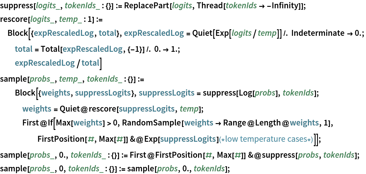 suppress[logits_, tokenIds_ : {}] := ReplacePart[logits, Thread[tokenIds -> -Infinity]];
rescore[logits_, temp_ : 1] := Block[{expRescaledLog, total}, expRescaledLog = Quiet[Exp[logits/temp]] /. Indeterminate -> 0.;
  total = Total[expRescaledLog, {-1}] /. 0. -> 1.;
  expRescaledLog/total]
sample[probs_, temp_, tokenIds_ : {}] := Block[{weights, suppressLogits}, suppressLogits = suppress[Log[probs], tokenIds];
   weights = Quiet@rescore[suppressLogits, temp];
   First@
    If[Max[weights] > 0, RandomSample[weights -> Range@Length@weights, 1], FirstPosition[#, Max[#]] &@
      Exp[suppressLogits](*low temperature cases*)]];
sample[probs_, 0., tokenIds_ : {}] := First@FirstPosition[#, Max[#]] &@suppress[probs, tokenIds];
sample[probs_, 0, tokenIds_ : {}] := sample[probs, 0., tokenIds];