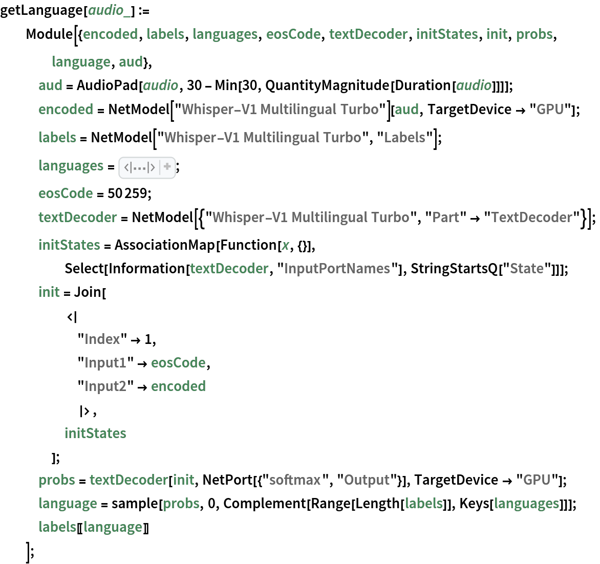 getLanguage[audio_] := Module[{encoded, labels, languages, eosCode, textDecoder, initStates, init, probs, language, aud},
   aud = AudioPad[audio, 30 - Min[30, QuantityMagnitude[Duration[audio]]]];
   encoded = NetModel["Whisper-V1 Multilingual Turbo"][aud, TargetDevice -> "GPU"];
   labels = NetModel["Whisper-V1 Multilingual Turbo", "Labels"];
   languages = <|50260 -> "|English|", 50261 -> "|Chinese|", 50262 -> "|German|", 50263 -> "|Spanish|", 50264 -> "|Russian|", 50265 -> "|Korean|", 50266 -> "|French|", 50267 -> "|Japanese|", 50268 -> "|Portuguese|", 50269 -> "|Turkish|", 50270 -> "|Polish|", 50271 -> "|Catalan|", 50272 -> "|Dutch|", 50273 -> "|Arabic|", 50274 -> "|Swedish|", 50275 -> "|Italian|", 50276 -> "|Indonesian|", 50277 -> "|Hindi|", 50278 -> "|Finnish|", 50279 -> "|Vietnamese|", 50280 -> "|Hebrew|", 50281 -> "|Ukrainian|", 50282 -> "|Greek|", 50283 -> "|Malay|", 50284 -> "|Czech|", 50285 -> "|Romanian|", 50286 -> "|Danish|", 50287 -> "|Hungarian|", 50288 -> "|Tamil|", 50289 -> "|Norwegian|", 50290 -> "|Thai|", 50291 -> "|Urdu|", 50292 -> "|Croatian|", 50293 -> "|Bulgarian|", 50294 -> "|Lithuanian|", 50295 -> "|Latin|", 50296 -> "|Maori|", 50297 -> "|Malayalam|", 50298 -> "|Welsh|", 50299 -> "|Slovak|", 50300 -> "|Telugu|", 50301 -> "|Persian|", 50302 -> "|Latvian|", 50303 -> "|Bengali|", 50304 -> "|Serbian|", 50305 -> "|Azerbaijani|", 50306 -> "|Slovenian|", 50307 -> "|Kannada|", 50308 -> "|Estonian|", 50309 -> "|Macedonian|", 50310 -> "|Breton|", 50311 -> "|Basque|", 50312 -> "|Icelandic|", 50313 -> "|Armenian|", 50314 -> "|Nepali|", 50315 -> "|Mongolian|", 50316 -> "|Bosnian|", 50317 -> "|Kazakh|", 50318 -> "|Albanian|", 50319 -> "|Swahili|",
      50320 -> "|Galician|", 50321 -> "|Marathi|", 50322 -> "|Punjabi|", 50323 -> "|Sinhala|", 50324 -> "|Khmer|", 50325 -> "|Shona|", 50326 -> "|Yoruba|", 50327 -> "|Somali|", 50328 -> "|Afrikaans|", 50329 -> "|Occitan|", 50330 -> "|Georgian|", 50331 -> "|Belarusian|", 50332 -> "|Tajik|", 50333 -> "|Sindhi|", 50334 -> "|Gujarati|", 50335 -> "|Amharic|", 50336 -> "|Yiddish|", 50337 -> "|Lao|", 50338 -> "|Uzbek|", 50339 -> "|Faroese|", 50340 -> "|Haitian creole|", 50341 -> "|Pashto|", 50342 -> "|Turkmen|", 50343 -> "|Nynorsk|", 50344 -> "|Maltese|",
      50345 -> "|Sanskrit|", 50346 -> "|Luxembourgish|", 50347 -> "|Myanmar|", 50348 -> "|Tibetan|", 50349 -> "|Tagalog|",
      50350 -> "|Malagasy|", 50351 -> "|Assamese|", 50352 -> "|Tatar|", 50353 -> "|Hawaiian|", 50354 -> "|Lingala|", 50355 -> "|Hausa|", 50356 -> "|Bashkir|", 50357 -> "|Javanese|", 50358 -> "|Sundanese|"|>;
   eosCode = 50259;
   textDecoder = NetModel[{"Whisper-V1 Multilingual Turbo", "Part" -> "TextDecoder"}];
   initStates = AssociationMap[Function[x, {}], Select[Information[textDecoder, "InputPortNames"], StringStartsQ["State"]]];
   init = Join[
     <|
      "Index" -> 1,
      "Input1" -> eosCode,
      "Input2" -> encoded
      |>,
     initStates
     ];
   probs = textDecoder[init, NetPort[{"softmax", "Output"}], TargetDevice -> "GPU"];
   language = sample[probs, 0, Complement[Range[Length[labels]], Keys[languages]]];
   labels[[language]]
   ];