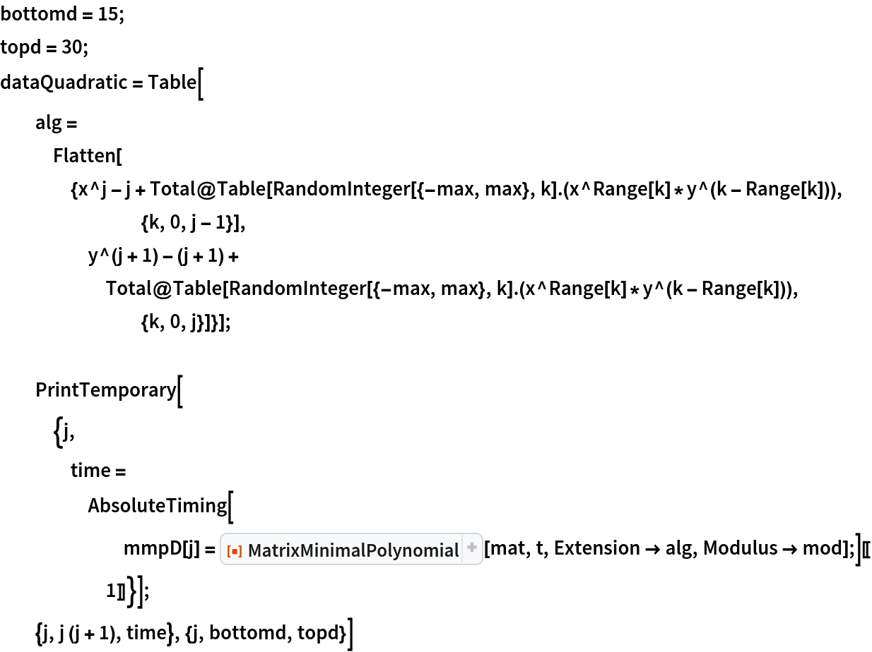 bottomd = 15;
topd = 30;
dataQuadratic = Table[
  alg = Flatten[{x^j - j + Total@Table[
        RandomInteger[{-max, max}, k] . (x^Range[k]*y^(k - Range[k])), {k, 0, j - 1}], y^(j + 1) - (j + 1) + Total@Table[
        RandomInteger[{-max, max}, k] . (x^Range[k]*y^(k - Range[k])), {k, 0, j}]}]; PrintTemporary[{j, time = AbsoluteTiming[
       mmpD[j] = ResourceFunction["MatrixMinimalPolynomial"][mat, t, Extension -> alg, Modulus -> mod];][[1]]}];
  {j, j (j + 1), time}, {j, bottomd, topd}]