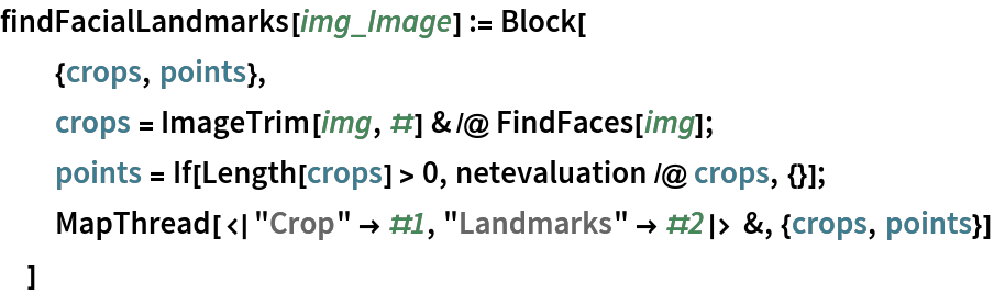 findFacialLandmarks[img_Image] := Block[
  {crops, points},
  crops = ImageTrim[img, #] & /@ FindFaces[img];
  points = If[Length[crops] > 0, netevaluation /@ crops, {}];
  MapThread[<|"Crop" -> #1, "Landmarks" -> #2|> &, {crops, points}]
  ]