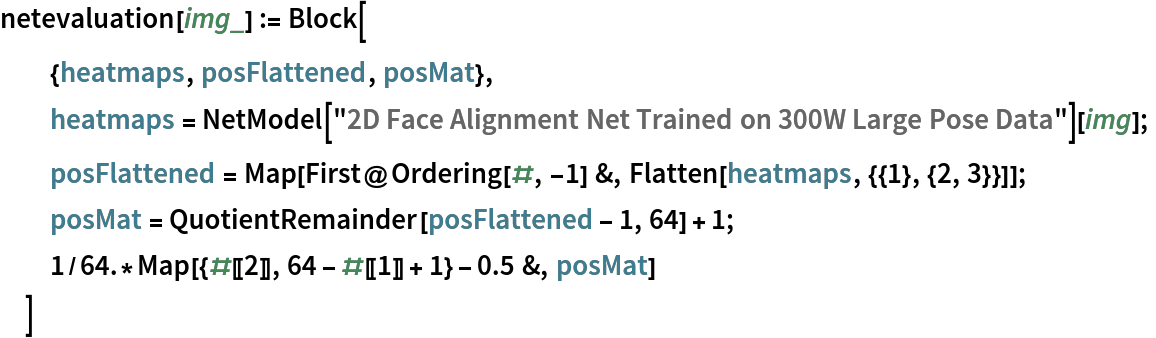 netevaluation[img_] := Block[
  {heatmaps, posFlattened, posMat},
  heatmaps = NetModel["2D Face Alignment Net Trained on 300W Large Pose Data"][
    img];
  posFlattened = Map[First@Ordering[#, -1] &, Flatten[heatmaps, {{1}, {2, 3}}]];
  posMat = QuotientRemainder[posFlattened - 1, 64] + 1;
  1/64.*Map[{#[[2]], 64 - #[[1]] + 1} - 0.5 &, posMat]
  ]