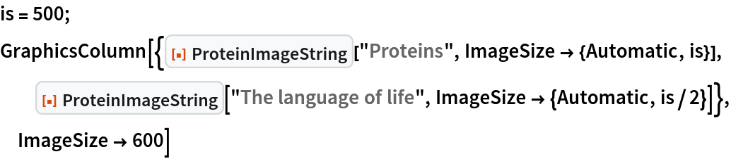 is = 500;
GraphicsColumn[{ResourceFunction["ProteinImageString"]["Proteins", ImageSize -> {Automatic, is}], ResourceFunction["ProteinImageString"]["The language of life", ImageSize -> {Automatic, is/2}]}, ImageSize -> 600]