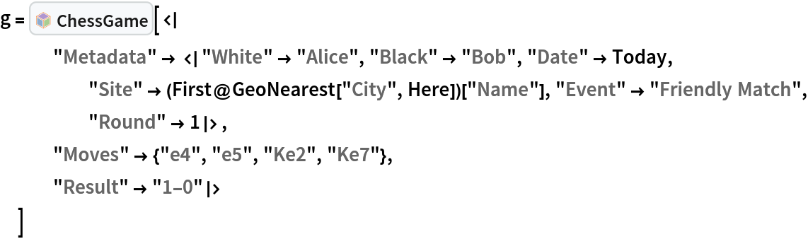 g = InterpretationBox[FrameBox[TagBox[TooltipBox[PaneBox[GridBox[List[List[GraphicsBox[List[Thickness[0.0025`], List[FaceForm[List[RGBColor[0.9607843137254902`, 0.5058823529411764`, 0.19607843137254902`], Opacity[1.`]]], FilledCurveBox[List[List[List[0, 2, 0], List[0, 1, 0], List[0, 1, 0], List[0, 1, 0], List[0, 1, 0]], List[List[0, 2, 0], List[0, 1, 0], List[0, 1, 0], List[0, 1, 0], List[0, 1, 0]], List[List[0, 2, 0], List[0, 1, 0], List[0, 1, 0], List[0, 1, 0], List[0, 1, 0], List[0, 1, 0]], List[List[0, 2, 0], List[1, 3, 3], List[0, 1, 0], List[1, 3, 3], List[0, 1, 0], List[1, 3, 3], List[0, 1, 0], List[1, 3, 3], List[1, 3, 3], List[0, 1, 0], List[1, 3, 3], List[0, 1, 0], List[1, 3, 3]]], List[List[List[205.`, 22.863691329956055`], List[205.`, 212.31669425964355`], List[246.01799774169922`, 235.99870109558105`], List[369.0710144042969`, 307.0436840057373`], List[369.0710144042969`, 117.59068870544434`], List[205.`, 22.863691329956055`]], List[List[30.928985595703125`, 307.0436840057373`], List[153.98200225830078`, 235.99870109558105`], List[195.`, 212.31669425964355`], List[195.`, 22.863691329956055`], List[30.928985595703125`, 117.59068870544434`], List[30.928985595703125`, 307.0436840057373`]], List[List[200.`, 410.42970085144043`], List[364.0710144042969`, 315.7036876678467`], List[241.01799774169922`, 244.65868949890137`], List[200.`, 220.97669792175293`], List[158.98200225830078`, 244.65868949890137`], List[35.928985595703125`, 315.7036876678467`], List[200.`, 410.42970085144043`]], List[List[376.5710144042969`, 320.03370475769043`], List[202.5`, 420.53370475769043`], List[200.95300006866455`, 421.42667961120605`], List[199.04699993133545`, 421.42667961120605`], List[197.5`, 420.53370475769043`], List[23.428985595703125`, 320.03370475769043`], List[21.882003784179688`, 319.1406993865967`], List[20.928985595703125`, 317.4896984100342`], List[20.928985595703125`, 315.7036876678467`], List[20.928985595703125`, 114.70369529724121`], List[20.928985595703125`, 112.91769218444824`], List[21.882003784179688`, 111.26669120788574`], List[23.428985595703125`, 110.37369346618652`], List[197.5`, 9.87369155883789`], List[198.27300024032593`, 9.426692008972168`], List[199.13700008392334`, 9.203690528869629`], List[200.`, 9.203690528869629`], List[200.86299991607666`, 9.203690528869629`], List[201.72699999809265`, 9.426692008972168`], List[202.5`, 9.87369155883789`], List[376.5710144042969`, 110.37369346618652`], List[378.1179962158203`, 111.26669120788574`], List[379.0710144042969`, 112.91769218444824`], List[379.0710144042969`, 114.70369529724121`], List[379.0710144042969`, 315.7036876678467`], List[379.0710144042969`, 317.4896984100342`], List[378.1179962158203`, 319.1406993865967`], List[376.5710144042969`, 320.03370475769043`]]]]], List[FaceForm[List[RGBColor[0.5529411764705883`, 0.6745098039215687`, 0.8117647058823529`], Opacity[1.`]]], FilledCurveBox[List[List[List[0, 2, 0], List[0, 1, 0], List[0, 1, 0], List[0, 1, 0]]], List[List[List[44.92900085449219`, 282.59088134765625`], List[181.00001525878906`, 204.0298843383789`], List[181.00001525878906`, 46.90887451171875`], List[44.92900085449219`, 125.46986389160156`], List[44.92900085449219`, 282.59088134765625`]]]]], List[FaceForm[List[RGBColor[0.6627450980392157`, 0.803921568627451`, 0.5686274509803921`], Opacity[1.`]]], FilledCurveBox[List[List[List[0, 2, 0], List[0, 1, 0], List[0, 1, 0], List[0, 1, 0]]], List[List[List[355.0710144042969`, 282.59088134765625`], List[355.0710144042969`, 125.46986389160156`], List[219.`, 46.90887451171875`], List[219.`, 204.0298843383789`], List[355.0710144042969`, 282.59088134765625`]]]]], List[FaceForm[List[RGBColor[0.6901960784313725`, 0.5882352941176471`, 0.8117647058823529`], Opacity[1.`]]], FilledCurveBox[List[List[List[0, 2, 0], List[0, 1, 0], List[0, 1, 0], List[0, 1, 0]]], List[List[List[200.`, 394.0606994628906`], List[336.0710144042969`, 315.4997024536133`], List[200.`, 236.93968200683594`], List[63.928985595703125`, 315.4997024536133`], List[200.`, 394.0606994628906`]]]]]], List[Rule[BaselinePosition, Scaled[0.15`]], Rule[ImageSize, 10], Rule[ImageSize, 15]]], StyleBox[RowBox[List["ChessGame", " "]], Rule[ShowAutoStyles, False], Rule[ShowStringCharacters, False], Rule[FontSize, Times[0.9`, Inherited]], Rule[FontColor, GrayLevel[0.1`]]]]], Rule[GridBoxSpacings, List[Rule["Columns", List[List[0.25`]]]]]], Rule[Alignment, List[Left, Baseline]], Rule[BaselinePosition, Baseline], Rule[FrameMargins, List[List[3, 0], List[0, 0]]], Rule[BaseStyle, List[Rule[LineSpacing, List[0, 0]], Rule[LineBreakWithin, False]]]], RowBox[List["PacletSymbol", "[", RowBox[List["\"Wolfram/Chess\"", ",", "\"Wolfram`Chess`ChessGame\""]], "]"]], Rule[TooltipStyle, List[Rule[ShowAutoStyles, True], Rule[ShowStringCharacters, True]]]], Function[Annotation[Slot[1], Style[Defer[PacletSymbol["Wolfram/Chess", "Wolfram`Chess`ChessGame"]], Rule[ShowStringCharacters, True]], "Tooltip"]]], Rule[Background, RGBColor[0.968`, 0.976`, 0.984`]], Rule[BaselinePosition, Baseline], Rule[DefaultBaseStyle, List[]], Rule[FrameMargins, List[List[0, 0], List[1, 1]]], Rule[FrameStyle, RGBColor[0.831`, 0.847`, 0.85`]], Rule[RoundingRadius, 4]], PacletSymbol["Wolfram/Chess", "Wolfram`Chess`ChessGame"], Rule[Selectable, False], Rule[SelectWithContents, True], Rule[BoxID, "PacletSymbolBox"]][<|
   "Metadata" -> <|"White" -> "Alice", "Black" -> "Bob", "Date" -> Today, "Site" -> (First@GeoNearest["City", Here])["Name"], "Event" -> "Friendly Match", "Round" -> 1|>,
   "Moves" -> {"e4", "e5", "Ke2", "Ke7"},
   "Result" -> "1-0"|>
  ]