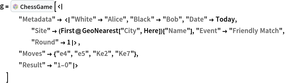 g = InterpretationBox[FrameBox[TagBox[TooltipBox[PaneBox[GridBox[List[List[GraphicsBox[List[Thickness[0.0025`], List[FaceForm[List[RGBColor[0.9607843137254902`, 0.5058823529411764`, 0.19607843137254902`], Opacity[1.`]]], FilledCurveBox[List[List[List[0, 2, 0], List[0, 1, 0], List[0, 1, 0], List[0, 1, 0], List[0, 1, 0]], List[List[0, 2, 0], List[0, 1, 0], List[0, 1, 0], List[0, 1, 0], List[0, 1, 0]], List[List[0, 2, 0], List[0, 1, 0], List[0, 1, 0], List[0, 1, 0], List[0, 1, 0], List[0, 1, 0]], List[List[0, 2, 0], List[1, 3, 3], List[0, 1, 0], List[1, 3, 3], List[0, 1, 0], List[1, 3, 3], List[0, 1, 0], List[1, 3, 3], List[1, 3, 3], List[0, 1, 0], List[1, 3, 3], List[0, 1, 0], List[1, 3, 3]]], List[List[List[205.`, 22.863691329956055`], List[205.`, 212.31669425964355`], List[246.01799774169922`, 235.99870109558105`], List[369.0710144042969`, 307.0436840057373`], List[369.0710144042969`, 117.59068870544434`], List[205.`, 22.863691329956055`]], List[List[30.928985595703125`, 307.0436840057373`], List[153.98200225830078`, 235.99870109558105`], List[195.`, 212.31669425964355`], List[195.`, 22.863691329956055`], List[30.928985595703125`, 117.59068870544434`], List[30.928985595703125`, 307.0436840057373`]], List[List[200.`, 410.42970085144043`], List[364.0710144042969`, 315.7036876678467`], List[241.01799774169922`, 244.65868949890137`], List[200.`, 220.97669792175293`], List[158.98200225830078`, 244.65868949890137`], List[35.928985595703125`, 315.7036876678467`], List[200.`, 410.42970085144043`]], List[List[376.5710144042969`, 320.03370475769043`], List[202.5`, 420.53370475769043`], List[200.95300006866455`, 421.42667961120605`], List[199.04699993133545`, 421.42667961120605`], List[197.5`, 420.53370475769043`], List[23.428985595703125`, 320.03370475769043`], List[21.882003784179688`, 319.1406993865967`], List[20.928985595703125`, 317.4896984100342`], List[20.928985595703125`, 315.7036876678467`], List[20.928985595703125`, 114.70369529724121`], List[20.928985595703125`, 112.91769218444824`], List[21.882003784179688`, 111.26669120788574`], List[23.428985595703125`, 110.37369346618652`], List[197.5`, 9.87369155883789`], List[198.27300024032593`, 9.426692008972168`], List[199.13700008392334`, 9.203690528869629`], List[200.`, 9.203690528869629`], List[200.86299991607666`, 9.203690528869629`], List[201.72699999809265`, 9.426692008972168`], List[202.5`, 9.87369155883789`], List[376.5710144042969`, 110.37369346618652`], List[378.1179962158203`, 111.26669120788574`], List[379.0710144042969`, 112.91769218444824`], List[379.0710144042969`, 114.70369529724121`], List[379.0710144042969`, 315.7036876678467`], List[379.0710144042969`, 317.4896984100342`], List[378.1179962158203`, 319.1406993865967`], List[376.5710144042969`, 320.03370475769043`]]]]], List[FaceForm[List[RGBColor[0.5529411764705883`, 0.6745098039215687`, 0.8117647058823529`], Opacity[1.`]]], FilledCurveBox[List[List[List[0, 2, 0], List[0, 1, 0], List[0, 1, 0], List[0, 1, 0]]], List[List[List[44.92900085449219`, 282.59088134765625`], List[181.00001525878906`, 204.0298843383789`], List[181.00001525878906`, 46.90887451171875`], List[44.92900085449219`, 125.46986389160156`], List[44.92900085449219`, 282.59088134765625`]]]]], List[FaceForm[List[RGBColor[0.6627450980392157`, 0.803921568627451`, 0.5686274509803921`], Opacity[1.`]]], FilledCurveBox[List[List[List[0, 2, 0], List[0, 1, 0], List[0, 1, 0], List[0, 1, 0]]], List[List[List[355.0710144042969`, 282.59088134765625`], List[355.0710144042969`, 125.46986389160156`], List[219.`, 46.90887451171875`], List[219.`, 204.0298843383789`], List[355.0710144042969`, 282.59088134765625`]]]]], List[FaceForm[List[RGBColor[0.6901960784313725`, 0.5882352941176471`, 0.8117647058823529`], Opacity[1.`]]], FilledCurveBox[List[List[List[0, 2, 0], List[0, 1, 0], List[0, 1, 0], List[0, 1, 0]]], List[List[List[200.`, 394.0606994628906`], List[336.0710144042969`, 315.4997024536133`], List[200.`, 236.93968200683594`], List[63.928985595703125`, 315.4997024536133`], List[200.`, 394.0606994628906`]]]]]], List[Rule[BaselinePosition, Scaled[0.15`]], Rule[ImageSize, 10], Rule[ImageSize, 15]]], StyleBox[RowBox[List["ChessGame", " "]], Rule[ShowAutoStyles, False], Rule[ShowStringCharacters, False], Rule[FontSize, Times[0.9`, Inherited]], Rule[FontColor, GrayLevel[0.1`]]]]], Rule[GridBoxSpacings, List[Rule["Columns", List[List[0.25`]]]]]], Rule[Alignment, List[Left, Baseline]], Rule[BaselinePosition, Baseline], Rule[FrameMargins, List[List[3, 0], List[0, 0]]], Rule[BaseStyle, List[Rule[LineSpacing, List[0, 0]], Rule[LineBreakWithin, False]]]], RowBox[List["PacletSymbol", "[", RowBox[List["\"Wolfram/Chess\"", ",", "\"Wolfram`Chess`ChessGame\""]], "]"]], Rule[TooltipStyle, List[Rule[ShowAutoStyles, True], Rule[ShowStringCharacters, True]]]], Function[Annotation[Slot[1], Style[Defer[PacletSymbol["Wolfram/Chess", "Wolfram`Chess`ChessGame"]], Rule[ShowStringCharacters, True]], "Tooltip"]]], Rule[Background, RGBColor[0.968`, 0.976`, 0.984`]], Rule[BaselinePosition, Baseline], Rule[DefaultBaseStyle, List[]], Rule[FrameMargins, List[List[0, 0], List[1, 1]]], Rule[FrameStyle, RGBColor[0.831`, 0.847`, 0.85`]], Rule[RoundingRadius, 4]], PacletSymbol["Wolfram/Chess", "Wolfram`Chess`ChessGame"], Rule[Selectable, False], Rule[SelectWithContents, True], Rule[BoxID, "PacletSymbolBox"]][<|
   "Metadata" -> <|"White" -> "Alice", "Black" -> "Bob", "Date" -> Today, "Site" -> (First@GeoNearest["City", Here])["Name"], "Event" -> "Friendly Match", "Round" -> 1|>,
   "Moves" -> {"e4", "e5", "Ke2", "Ke7"},
   "Result" -> "1-0"|>
  ]