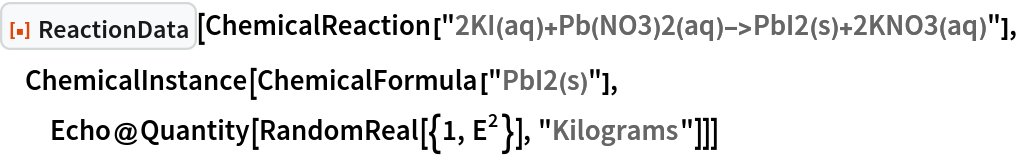 ResourceFunction["ReactionData"][
 ChemicalReaction["2KI(aq)+Pb(NO3)2(aq)->PbI2(s)+2KNO3(aq)"], ChemicalInstance[ChemicalFormula["PbI2(s)"], Echo@Quantity[RandomReal[{1, E^2}], "Kilograms"]]]