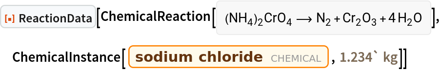 ResourceFunction[
 "ReactionData"][ChemicalReaction[<|Entity[
     "Chemical", "AmmoniumDichromate"] -> 1|> -> <|Entity[
     "Chemical", "MolecularNitrogen"] -> 1, Entity["Chemical", "ChromiumIIIOxide"] -> 1, Entity["Chemical", "Water"] -> 4|>], ChemicalInstance[Entity["Chemical", "SodiumChloride"], Quantity[1.234`, "Kilograms"]]]