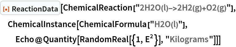 ResourceFunction["ReactionData"][
 ChemicalReaction["2H2O(l)->2H2(g)+O2(g)"], ChemicalInstance[ChemicalFormula["H2O(l)"], Echo@Quantity[RandomReal[{1, E^2}], "Kilograms"]]]