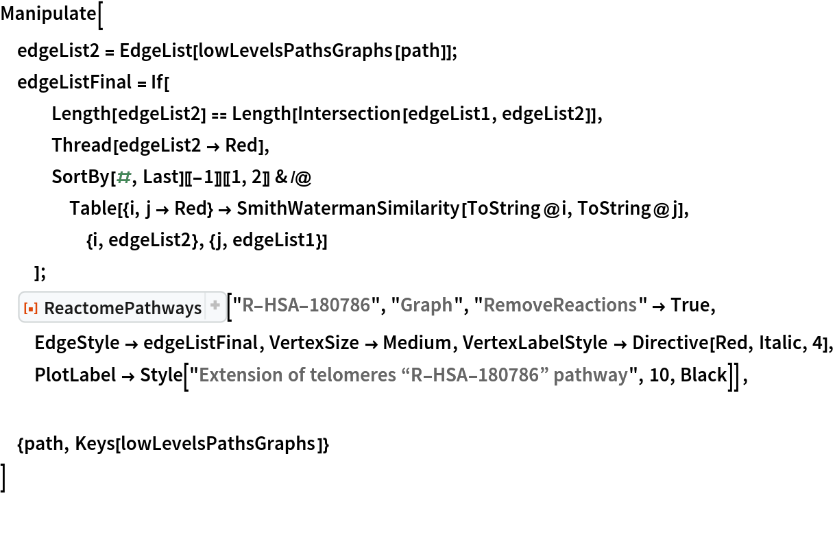 Manipulate[
 edgeList2 = EdgeList[lowLevelsPathsGraphs[path]];
 edgeListFinal = If[
   Length[edgeList2] == Length[Intersection[edgeList1, edgeList2]],
   Thread[edgeList2 -> Red],
   SortBy[#, Last][[-1]][[1, 2]] & /@ Table[{i, j -> Red} -> SmithWatermanSimilarity[ToString@i, ToString@j], {i, edgeList2}, {j, edgeList1}]
   ];
 ResourceFunction["ReactomePathways"]["R-HSA-180786", "Graph", "RemoveReactions" -> True, EdgeStyle -> edgeListFinal, VertexSize -> Medium, VertexLabelStyle -> Directive[Red, Italic, 4],
   PlotLabel -> Style["Extension of telomeres \[OpenCurlyDoubleQuote]R-HSA-180786\[CloseCurlyDoubleQuote] pathway", 10, Black]] , {path, Keys[lowLevelsPathsGraphs]}
 ]

