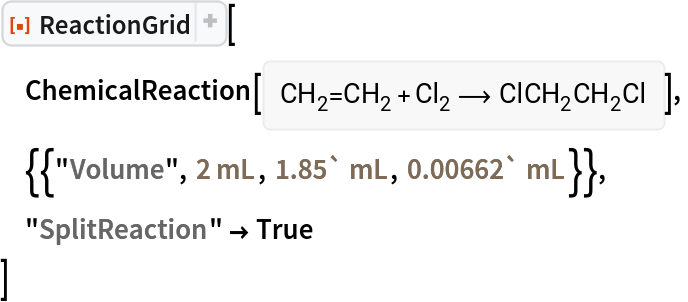 ResourceFunction["ReactionGrid"][
 ChemicalReaction[<|Entity["Chemical", "Ethylene"] -> 1, Entity["Chemical", "MolecularChlorine"] -> 1|> -> <|Entity[
     "Chemical", "1,2Dichloroethane"] -> 1|>],
 {{"Volume", Quantity[2, "Milliliters"], Quantity[1.85`, "Milliliters"], Quantity[0.00662`, "Milliliters"]}},
 "SplitReaction" -> True
 ]