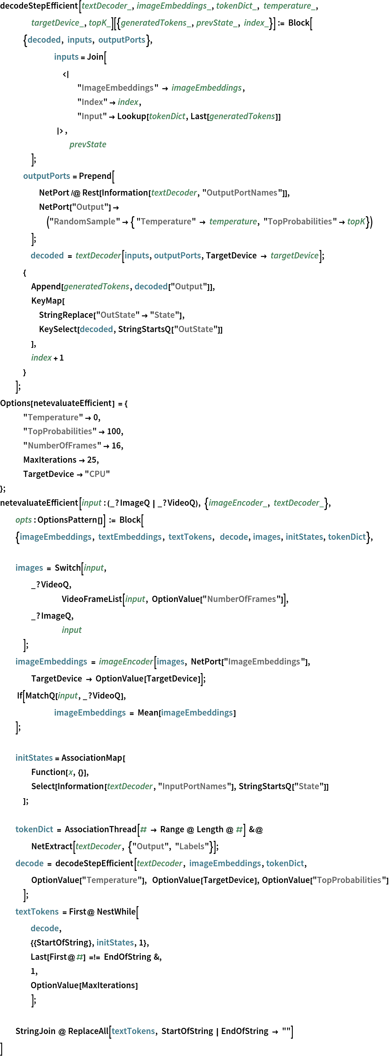 decodeStepEfficient[textDecoder_, imageEmbeddings_, tokenDict_, temperature_, targetDevice_, topK_][{generatedTokens_, prevState_, index_}] := Block[
   {decoded, inputs, outputPorts},
   	inputs = Join[
     		<|
      	"ImageEmbeddings" -> imageEmbeddings,
      	"Index" -> index, "Input" -> Lookup[tokenDict, Last[generatedTokens]]
            |>,
     	prevState
     ];
   outputPorts = Prepend[
     NetPort /@ Rest[Information[textDecoder, "OutputPortNames"]],
     NetPort[
       "Output"] -> ("RandomSample" -> { "Temperature" -> temperature, "TopProbabilities" -> topK})
     ];
   	decoded = textDecoder[inputs, outputPorts, TargetDevice -> targetDevice];
   {
    Append[generatedTokens, decoded["Output"]],
    KeyMap[
     StringReplace["OutState" -> "State"],
     KeySelect[decoded, StringStartsQ["OutState"]]
     ],
    index + 1
    }
   ];
Options[netevaluateEfficient] = {
   "Temperature" -> 0,
   "TopProbabilities" -> 100,
   "NumberOfFrames" -> 16,
   MaxIterations -> 25,
   TargetDevice -> "CPU"
   };
netevaluateEfficient[
  input : (_?ImageQ | _?VideoQ), {imageEncoder_, textDecoder_}, opts : OptionsPattern[]] := Block[
  {imageEmbeddings, textEmbeddings, textTokens,  decode, images, initStates, tokenDict}, images = Switch[input,
    _?VideoQ,
    	VideoFrameList[input, OptionValue["NumberOfFrames"]],
    _?ImageQ,
    	input
    ];
  imageEmbeddings = imageEncoder[images, NetPort["ImageEmbeddings"], TargetDevice -> OptionValue[TargetDevice]];
   If[MatchQ[input, _?VideoQ],
   	imageEmbeddings = Mean[imageEmbeddings]
   ]; initStates = AssociationMap[
    Function[x, {}],
    Select[Information[textDecoder, "InputPortNames"], StringStartsQ["State"]]
    ]; tokenDict = AssociationThread[# -> Range @ Length @ #] &@ NetExtract[textDecoder, {"Output", "Labels"}];
  decode = decodeStepEfficient[textDecoder, imageEmbeddings, tokenDict, OptionValue["Temperature"],  OptionValue[TargetDevice], OptionValue["TopProbabilities"]
    ];
  textTokens = First@ NestWhile[
     	decode, {{StartOfString}, initStates, 1},
     	Last[First@#] =!= EndOfString &,
     	1, OptionValue[MaxIterations]
     ]; StringJoin @ ReplaceAll[textTokens, StartOfString | EndOfString -> ""] ]