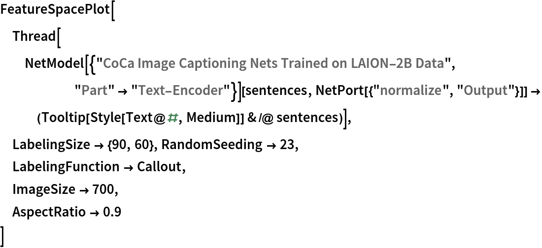 FeatureSpacePlot[
 Thread[NetModel[{"CoCa Image Captioning Nets Trained on LAION-2B Data", "Part" -> "Text-Encoder"}][sentences, NetPort[{"normalize", "Output"}]] -> (Tooltip[Style[Text@#, Medium]] & /@ sentences)],
 LabelingSize -> {90, 60}, RandomSeeding -> 23,
 LabelingFunction -> Callout,
 ImageSize -> 700,
 AspectRatio -> 0.9
 ]