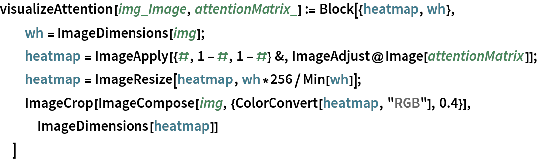 visualizeAttention[img_Image, attentionMatrix_] := Block[{heatmap, wh},
  wh = ImageDimensions[img];
  heatmap = ImageApply[{#, 1 - #, 1 - #} &, ImageAdjust@Image[attentionMatrix]];
  heatmap = ImageResize[heatmap, wh*256/Min[wh]];
  ImageCrop[ImageCompose[img, {ColorConvert[heatmap, "RGB"], 0.4}], ImageDimensions[heatmap]]
  ]