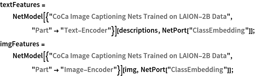 textFeatures = NetModel[{"CoCa Image Captioning Nets Trained on LAION-2B Data", "Part" -> "Text-Encoder"}][descriptions, NetPort["ClassEmbedding"]];
imgFeatures = NetModel[{"CoCa Image Captioning Nets Trained on LAION-2B Data", "Part" -> "Image-Encoder"}][img, NetPort["ClassEmbedding"]];