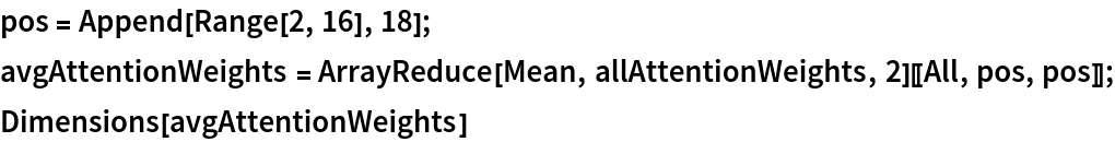 pos = Append[Range[2, 16], 18];
avgAttentionWeights = ArrayReduce[Mean, allAttentionWeights, 2][[All, pos, pos]];
Dimensions[avgAttentionWeights]