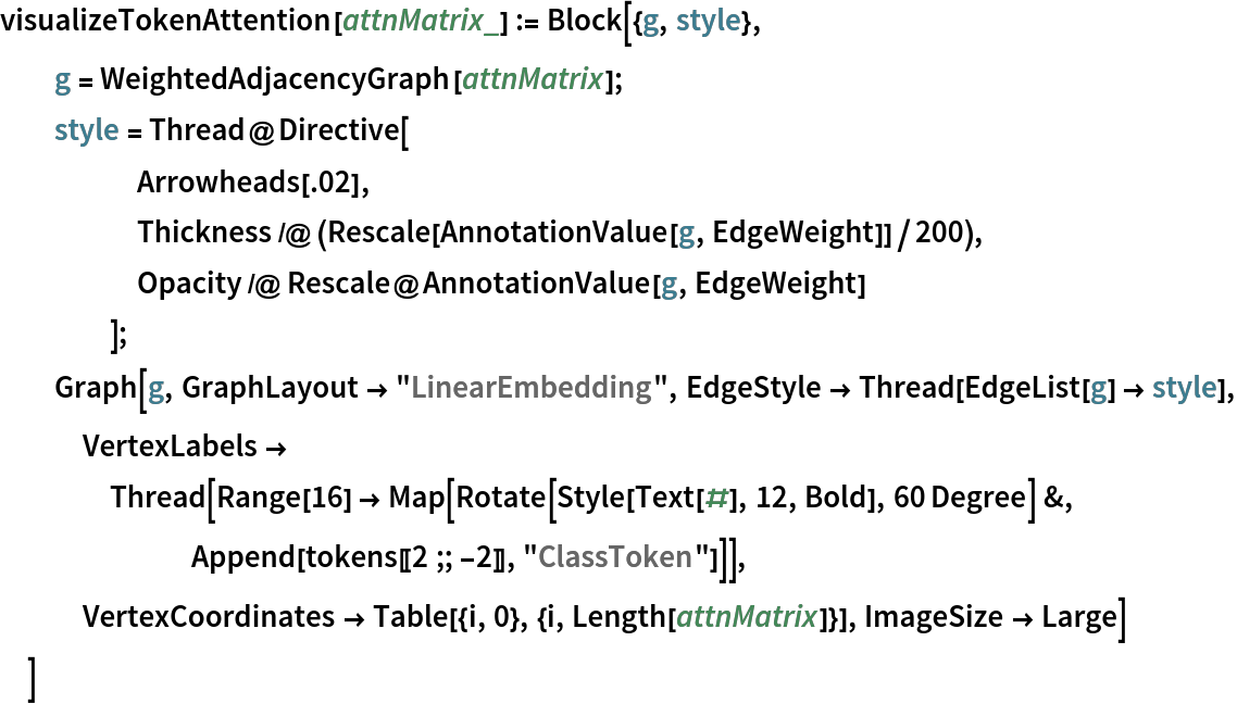 visualizeTokenAttention[attnMatrix_] := Block[{g, style},
  g = WeightedAdjacencyGraph[attnMatrix];
  style = Thread@Directive[
     Arrowheads[.02],
     Thickness /@ (Rescale[AnnotationValue[g, EdgeWeight]]/200),
     Opacity /@ Rescale@AnnotationValue[g, EdgeWeight]
     ];
  Graph[g, GraphLayout -> "LinearEmbedding", EdgeStyle -> Thread[EdgeList[g] -> style], VertexLabels -> Thread[Range[16] -> Map[Rotate[Style[Text[#], 12, Bold], 60 Degree] &, Append[tokens[[2 ;; -2]], "ClassToken"]]], VertexCoordinates -> Table[{i, 0}, {i, Length[attnMatrix]}], ImageSize -> Large]
  ]