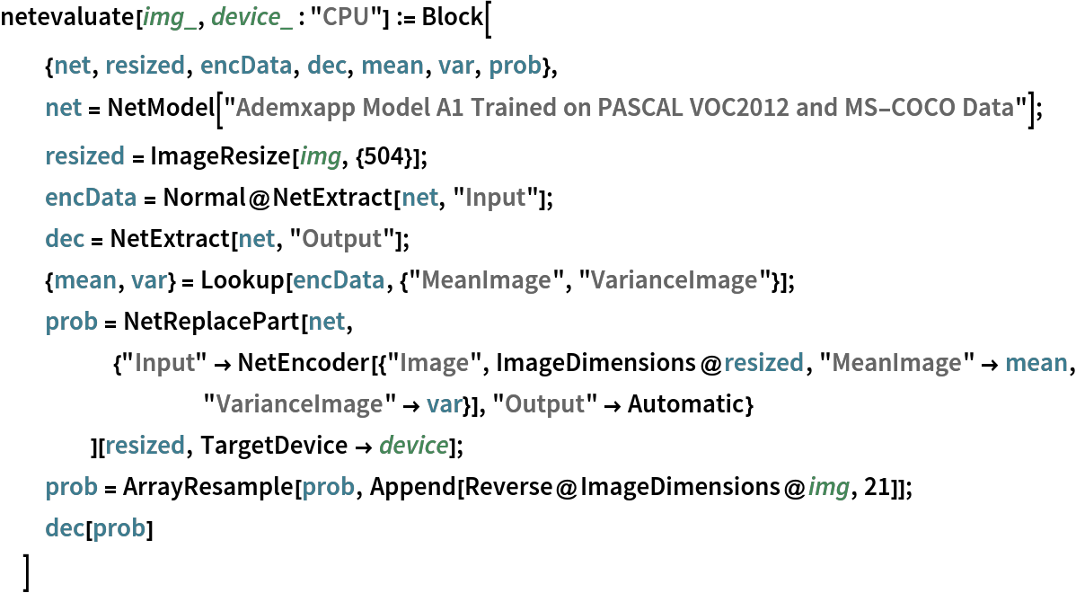 netevaluate[img_, device_ : "CPU"] := Block[
  {net, resized, encData, dec, mean, var, prob},
  net = NetModel[
    "Ademxapp Model A1 Trained on PASCAL VOC2012 and MS-COCO Data"];
  resized = ImageResize[img, {504}];
  encData = Normal@NetExtract[net, "Input"];
  dec = NetExtract[net, "Output"];
  {mean, var} = Lookup[encData, {"MeanImage", "VarianceImage"}];
  prob = NetReplacePart[net,
     {"Input" -> NetEncoder[{"Image", ImageDimensions@resized, "MeanImage" -> mean, "VarianceImage" -> var}], "Output" -> Automatic}
     ][resized, TargetDevice -> device];
  prob = ArrayResample[prob, Append[Reverse@ImageDimensions@img, 21]];
  dec[prob]
  ]